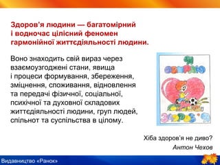 Видавництво «Ранок»
Здоров’я людини — багатомірний
і водночас цілісний феномен
гармонійної життєдіяльності людини.
Воно знаходить свій вираз через
взаємоузгоджені стани, явища
і процеси формування, збереження,
зміцнення, споживання, відновлення
та передачі фізичної, соціальної,
психічної та духовної складових
життєдіяльності людини, груп людей,
спільнот та суспільства в цілому.
Хіба здоров’я не диво?
Антон Чехов
 