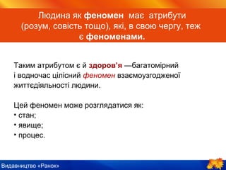 Видавництво «Ранок»
Людина як феномен має атрибути
(розум, совість тощо), які, в свою чергу, теж
є феноменами.
Таким атрибутом є й здоров’я —багатомірний
і водночас цілісний феномен взаємоузгодженої
життєдіяльності людини.
Цей феномен може розглядатися як:
• стан;
• явище;
• процес.
 