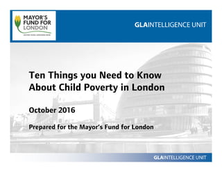 Ten Things you Need to Know
About Child Poverty in London
October 2016
Prepared for the Mayor’s Fund for London
 