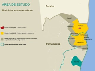 ÁREA DE ESTUDO 
Municípios a serem estudados 
Núcleo Focal 1 (NF1) – Polo Automotivo 
Núcleo Focal 2 (NF2) - Goiana, Igarassu e Itapissuma 
Núcleo Focal 3 (NF3) - Paulista; Abreu e Lima; Ilha de Itamaracá; 
Araçoiaba; Condado; Itaquitinga e Itambé 
Região Metropolitana do Recife - RMR 
ITAMBÉ 
ITAQUITINGA 
GOIANA 
IGARASSU 
ABREU E LIMA 
PAULISTA 
ARAÇOIABA 
ITAPISSUMA 
CONDADO 
RECIFE 
ILHA DE 
ITAMARACÁ 
Paraíba 
Pernambuco 
 