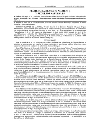 10 (Primera Sección) DIARIO OFICIAL Miércoles 28 de octubre de 2015
SECRETARIA DE MEDIO AMBIENTE
Y RECURSOS NATURALES
ACUERDO por el que se da a conocer el resultado de los estudios técnicos de aguas nacionales subterráneas del
Acuífero Revolución, Clave 1029, en el Estado de Durango, Región Hidrológico-Administrativa Cuencas Centrales
del Norte.
Al margen un sello con el Escudo Nacional, que dice: Estados Unidos Mexicanos.- Secretaría de Medio
Ambiente y Recursos Naturales.
ROBERTO RAMÍREZ DE LA PARRA, Director General de la Comisión Nacional del Agua, Órgano
Administrativo Desconcentrado de la Secretaría de Medio Ambiente y Recursos Naturales, de conformidad
con lo dispuesto en el artículo 32 Bis fracciones III, XXIII, XXIV y XLII de la Ley Orgánica de la Administración
Pública Federal; 1, 2, 4, 7 BIS fracción IV, 9 fracciones I, VI, XVII, XXXV, XXXVI, XXXVII, XLI, XLV, XLVI y
LIV, 12 fracciones I, VIII, XI y XII, y 38 de la Ley de Aguas Nacionales; 1, 14 fracciones I y XV, y 73 del
Reglamento de la Ley de Aguas Nacionales y, 1, 8 primer párrafo, y 13 fracciones II, XI, XXVII y XXX
del Reglamento Interior de la Comisión Nacional del Agua, y
CONSIDERANDO
Que el artículo 4 de la Ley de Aguas Nacionales, establece que corresponde al Ejecutivo Federal la
autoridad y administración en materia de aguas nacionales y sus bienes públicos inherentes, quien
las ejercerá directamente o a través de la Comisión Nacional del Agua;
Que el Plan Nacional de Desarrollo 2013-2018, en la meta 4, denominada “México Próspero”, establece la
estrategia 4.4.2, encaminada a implementar un manejo sustentable del agua que haga posible que todos
los mexicanos accedan a ese recurso, teniendo como línea de acción ordenar su uso y aprovechamiento, para
propiciar la sustentabilidad sin limitar el desarrollo;
Que el 5 de diciembre de 2001, se publicó en el Diario Oficial de la Federación el “ACUERDO por el que
se establece y da a conocer al público en general la denominación única de los acuíferos reconocidos en el
territorio de los Estados Unidos Mexicanos, por la Comisión Nacional del Agua, y la homologación de los
nombres de los acuíferos que fueron utilizados para la emisión de los títulos de concesión, asignación o
permisos otorgados por este órgano desconcentrado”, en el cual al acuífero objeto de este Estudio Técnico,
se le asignó el nombre oficial de Revolución, clave 1029, en el Estado de Durango;
Que el 28 de agosto de 2009, se publicó en el Diario Oficial de la Federación, el “ACUERDO por el que se
da a conocer la ubicación geográfica de 371 acuíferos del territorio nacional, se actualiza la disponibilidad
media anual de agua subterránea de 282 acuíferos, y se modifica, para su mejor precisión, la descripción
geográfica de 202 acuíferos”, en el que se establecieron los límites del acuífero Revolución, clave 1029, en el
Estado de Durango;
Que el 14 de diciembre de 2011, se publicó en el Diario Oficial de la Federación el “ACUERDO por el que
se da a conocer el resultado de los estudios de disponibilidad media anual de las aguas subterráneas de 58
acuíferos de los Estados Unidos Mexicanos, mismos que forman parte de las regiones hidrológicas
administrativas que se indican”, en el que se dio a conocer la disponibilidad media anual de agua subterránea
del acuífero Revolución, clave 1029, en el Estado de Durango, con un valor de 6.546218 millones de metros
cúbicos anuales, considerando los volúmenes inscritos en el Registro Público de Derechos de Agua al 31 de
marzo de 2010;
Que el 20 de diciembre de 2013, se publicó en el Diario Oficial de la Federación el “ACUERDO por el que
se actualiza la disponibilidad media anual de agua subterránea de los 653 acuíferos de los Estados Unidos
Mexicanos, mismos que forman parte de las regiones hidrológico-administrativas que se indican”, en el que se
actualizó la disponibilidad media anual en el acuífero Revolución, clave 1029, en el Estado de Durango,
obteniéndose un valor de 6.548499 millones de metros cúbicos anuales, con fecha de corte en el Registro
Público de Derechos de Agua al 31 de marzo de 2013;
Que el 20 de abril de 2015, se publicó en el Diario Oficial de la Federación el “ACUERDO por el que se
actualiza la disponibilidad media anual de agua subterránea de los 653 acuíferos de los Estados Unidos
Mexicanos, mismos que forman parte de las regiones hidrológico-administrativas que se indican”, en el que se
actualizó la disponibilidad media anual en el acuífero Revolución, clave 1029, en el Estado de Durango,
obteniéndose un valor de 6.548499 millones de metros cúbicos anuales, con fecha de corte en el Registro
Público de Derechos de Agua al 30 de junio de 2014;
Que la actualización de la disponibilidad media anual del agua subterránea para el acuífero Revolución,
clave 1029, en el Estado de Durango, se determinó de conformidad con la “NORMA Oficial Mexicana
NOM-011-CONAGUA-2000, Conservación del recurso agua-Que establece las especificaciones y el método
para determinar la disponibilidad media anual de las aguas nacionales”, publicada el 17 de abril de 2002 en el
Diario Oficial de la Federación;
 