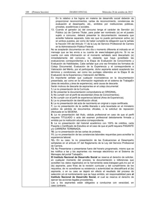 100 (Primera Sección) DIARIO OFICIAL Miércoles 28 de octubre de 2015
En lo relativo a los logros en materia de desarrollo social deberán de
proporcionar reconocimientos, cartas de reconocimiento, constancias de
evaluación al desempeño, etc., emitidos por instituciones públicas,
privadas, académicas o sociales.
13. Cuando el ganador (a) del concurso tenga el carácter de Servidor (a)
Público (a) de Carrera Titular, para poder ser nombrado (a) en el puesto
sujeto a concurso, deberá presentar la documentación necesaria que
acredite haberse separado, toda vez que no puede permanecer activo (a)
en ambos puestos, así como de haber cumplido la obligación que le señala
la fracción VIII del Artículo 11 de la Ley de Servicio Profesional de Carrera
en la Administración Pública Federal.
No se aceptarán documentos en otro día o momento diferente al indicado en el
mensaje que se les envía a su cuenta de www.trabajaen.gob.mx. Si no se
cuenta con esta información en el momento señalado será descartado (a)
inmediatamente del concurso, no obstante que haya acreditado las
evaluaciones correspondientes a la Etapa de Evaluación de Conocimiento y
Evaluación de Habilidades. Cabe señalar que una vez firmados los formatos de
Cotejo Documental, Evaluación de la Experiencia y el correspondiente a
Valoración del Mérito, por el participante, dicho aspirante estará aceptando los
términos y condiciones, así como los puntajes obtenidos en la Etapa III de
Evaluación de la Experiencia y Valoración del Mérito.
Es importante señalar que cualquier inconsistencia en la documentación
presentada, así como en la información registrada en el sistema de TrabajaEn
(área de estudios y área de experiencia), será causa de descarte.
Serán motivos de descarte de aspirantes en el cotejo documental:
1. La no presentación de la Currícula.
2. No presentar la documentación comprobatoria en ORIGINAL.
3. No cumplir con el perfil de escolaridad (Area de Conocimientos).
4. No cumplir con el perfil de experiencia laboral (Area de Experiencia).
5. La no presentación de identificación oficial.
6. La no presentación del acta de nacimiento en original o copia certificada.
7. La no presentación de la cartilla liberada o acta levantada en el ministerio
público de pérdida de documentos oficiales, o la solicitud de reposición
efectuada en la SEDENA.
8. La no presentación del título, cédula profesional en caso de que el perfil
requiera TITULADO o acta del examen profesional debidamente firmada y
emitida por la institución educativa correspondiente.
9. La no presentación del historial académico con 100% de créditos, carta
Pasante o Certificado de Estudios en el caso de que el perfil requiera PASANTE
y/o CARRERA TERMINADA.
10. La no presentación de las cartas de protesta.
11. La no presentación de las constancias laborales requeridas para acreditar la
experiencia laboral.
12.- En su caso, la no presentación de las Evaluaciones al Desempeño
señaladas en el artículo 47 del Reglamento de la Ley del Servicio Profesional
de Carrera.
13. No Presentarse o presentarse fuera del horario programado, mismo que se
les notifica a las y los aspirantes vía mensaje electrónico en el Sistema de
Mensajes del portal TrabajaEn.
El Instituto Nacional de Desarrollo Social se reserva el derecho de solicitar,
en cualquier momento del proceso, la documentación o referencias que
acrediten los datos registrados en la herramienta www.trabajaen.gob.mx por el
(la) aspirante, para fines de la revisión curricular y del cumplimiento de los
requisitos; de no acreditarse su existencia o autenticidad se descalificará al (la)
aspirante, o en su caso se dejará sin efecto el resultado del proceso de
selección y/o el nombramiento que se haya emitido, sin responsabilidad para el
Instituto Nacional de Desarrollo Social, el cual se reserva el derecho de
ejercer las acciones legales procedentes.
Las y los aspirantes están obligados a conducirse con veracidad, en
caso contrario:
 
