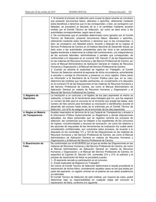 Miércoles 28 de octubre de 2015 DIARIO OFICIAL (Primera Sección) 101
1. Si durante el proceso de selección para ocupar la plaza vacante se corrobora
que presentó documentos falsos, alterados o apócrifos, obteniendo mediante
estos beneficios o derechos que no les correspondan, o bien, se condujeron con
falsedad, se procederá al descarte de la o el candidato mediante acuerdo
emitido por el Comité Técnico de Selección, así como se dará aviso a las
autoridades correspondientes, según sea el caso.
2. De corroborarse que el candidato determinado como ganador por el Comité
Técnico de Selección, presentó documentos falsos, alterados o apócrifos,
obteniendo mediante estos beneficios o derechos que no les correspondan, o
bien, se condujeron con falsedad previo, durante y después de su ingreso al
Servicio Profesional de Carrera en el Instituto Nacional de Desarrollo Social, se
dará aviso a las autoridades competentes para dar inicio a las actuaciones
legales tendientes a determinar la nulidad del nombramiento, con independencia
de las acciones laborales, administrativas o penales que correspondan, de
conformidad a lo dispuesto en el numeral 138, fracción V de las Disposiciones
en las materias de Recursos Humanos y del Servicio Profesional de Carrera, así
como el Manual Administrativo de Aplicación General en materia de Recursos
Humanos y Organización y el Manual del Servicio Profesional de Carrera.
3. Cuando se advierta la duplicidad de registros en TrabajaEn, el Comité
Técnico de Selección advertirá al aspirante de dicha circunstancia, exhortándole
a cancelar o corregir la información y preservar un único registro. Estos casos
se informarán a la Secretaría de la Función Pública para que, en su caso,
determine las medidas que resulten pertinentes, en cumplimiento a lo dispuesto
en el numeral 215 de las Disposiciones en las materias de Recursos Humanos y
del Servicio Profesional de Carrera, así como el Manual Administrativo de
Aplicación General en materia de Recursos Humanos y Organización y el
Manual del Servicio Profesional de Carrera.
3. Registro de
Aspirantes
La inscripción a un concurso y el registro de los (las) aspirantes al mismo se
realizarán, a través de la herramienta www.trabajaen.gob.mx, que les asignará
un número de folio para el concurso en el momento que acepte las bases, este
número de folio servirá para formalizar su inscripción e identificarlos durante el
desarrollo del proceso hasta antes de la entrevista por el Comité Técnico de
Selección, con el fin de asegurar así el anonimato de los (las) aspirantes.
4. Reglas en Materia
de Transparencia
Quedan reservados en términos de la Ley Federal de Transparencia y Acceso a
la Información Pública Gubernamental, su Reglamento y demás disposiciones
aplicables, los datos personales que se registren durante los procesos de
selección, las constancias que se integren a los expedientes de los concursos
de ingreso, inconformidades y recursos de revocación, así como los relativos a
las opciones de respuestas de las herramientas de evaluación los cuales serán
considerados confidenciales, aun concluidos estos procesos, de acuerdo a lo
dispuesto en los numerales 121 y 123 de las Disposiciones en las materias de
Recursos Humanos y del Servicio Profesional de Carrera, así como el Manual
Administrativo de Aplicación General en materia de Recursos Humanos y
Organización y el Manual del Servicio Profesional de Carrera.
5. Reactivación de
Folio
De conformidad con el ACUERDO por el que se emiten las Disposiciones en las
materias de Recursos Humanos y del Servicio Profesional de Carrera, así como
el Manual Administrativo de Aplicación General en materia de Recursos
Humanos y Organización y el Manual del Servicio Profesional de Carrera, en
especificó al Capítulo III, Sección VIII, numerales 214 y 215, la solicitud y el
proceso de reactivación de folios no procederá cuando:
1.- El aspirante cancele su participación en el concurso.
2.- Exista duplicidad de Registros en TrabajaEn.
Así mismo el Comité Técnico de Selección determinará si resulta procedente la
reactivación de dichos folios, considerando aquellos casos en los que exista por
parte del aspirante, un registro erróneo en el sistema de sus datos académicos
y/o laborales.
El Comité Técnico de Selección de este Instituto, por mayoría de votos, podrá
determinar bajo su responsabilidad en cualquier etapa del concurso la
reactivación de folios, conforme a lo siguiente:
 