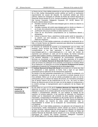 102 (Primera Sección) DIARIO OFICIAL Miércoles 28 de octubre de 2015
a) Dentro de los 3 días hábiles posteriores en que se haya originado el descarte
de un folio, los/las interesados/as podrán solicitar por escrito su reactivación
argumentando las causas del descarte. Es importante señalar que dicha
solicitud, deberá ser entregada en Oficialía de Partes del Instituto Nacional de
Desarrollo Social ubicado en la 2a. Cerrada de Belisario Domínguez 40, Colonia
Del Carmen Coyoacán, Delegación Coyoacán, CP. 04100, México D.F.
El escrito referido deberá incluir:
• Pantallas impresas del portal www.trabajaen.gob.mx donde se observe su
folio de rechazo;
• Pantallas impresas del portal www.trabajaen.gob.mx donde se observe, si
es el caso, las evaluaciones que ha presentado y sus vigencias.
• Justificación del porqué considera se deba reactivar su folio;
• Copia de los documentos comprobatorios de su experiencia laboral y
escolaridad;
• Indicar la dirección física y electrónica donde puede recibir la respuesta a
su petición, que será evaluada y resuelta por el Comité Técnico de
Selección respectivo.
b) Dentro de los 10 días hábiles posteriores a la solicitud de reactivación de un
folio, el Comité Técnico de Selección sesionará para determinar la procedencia
o improcedencia de la petición.
6. Desarrollo del
Concurso
El concurso se conducirá de acuerdo a la programación que se indica. Sin
embargo, previo Acuerdo del Comité Técnico de Selección, y notificación
correspondiente a los (las) aspirantes a través de los portales
www.trabajaen.gob.mx y www.indesol.gob.mx y en razón del número de
aspirantes que participen en cada una de las etapas, las fechas indicadas
podrán estar sujetas a cambio y modificarse cuando así resulte necesario.
7. Temarios y Guías Los temarios referentes a la evaluación de conocimientos (capacidades
técnicas) se encontrarán a disposición de los (las) aspirantes en la página
electrónica del Instituto Nacional de Desarrollo Social www.indesol.gob.mx a
partir de la fecha de publicación de la presente convocatoria en el Diario Oficial
de la Federación, en específico en el área del Servicio Profesional de Carrera
publicada en la sección de Transparencia de la dicha página Web.
8. Presentación de
Evaluaciones
El Instituto Nacional de Desarrollo Social comunicará con al menos dos días
de anticipación a cada aspirante, la fecha, hora y lugar en que deberá
presentarse para la aplicación de las evaluaciones respectivas.
Se solicita a los (las) aspirantes presentarse con 15 minutos de antelación a la
aplicación correspondiente, ya que no se permitirá la entrada después de la
hora señalada. Motivo por el cual se solicita puntualidad de cada uno de los
participantes para no retrasar las etapas del proceso. Es importante puntualizar
que el tiempo máximo de las evaluaciones es de 2 hrs., así como no habrá
tiempo de tolerancia para el inicio de cada una de las etapas y/o evaluaciones y
no existirá prorroga, ni reprogramación para la aplicación de las Etapas del
Concurso.
9. Procedimiento de
revisión de
evaluación de
Conocimientos.
En los casos en que el CTS del El Instituto Nacional de Desarrollo Social
determine la revisión de la Evaluación de Conocimientos, ésta sólo podrá
efectuarse respecto de la correcta aplicación de las herramientas de evaluación,
métodos o procedimientos utilizados, sin que implique la entrega de los
reactivos, la correcta redacción, ni las opciones de respuesta. Es importante
señalar que la interpretación del contenido de dicho examen (preguntas y
respuestas), corresponderá al Presidente (a) del Comité Técnico de Selección,
por conducto del Comité Técnico de Selección. El Comité Técnico de Selección
de este Instituto, por mayoría de votos, podrá determinar bajo su
responsabilidad la revisión de la Evaluación de Conocimientos, conforme
a lo siguiente:
a) Dentro de los 3 días hábiles posteriores a la aplicación de la Evaluación de
Conocimientos, los/las interesados/as podrán solicitar por escrito la revisión
de dicho Examen, argumentando las causas de dicha solicitud. Es importante
señalar que dicha solicitud, deberá ser entregada en Oficialía de Partes del
Instituto Nacional de Desarrollo Social ubicado en la 2a. Cerrada de Belisario
Domínguez 40, Colonia Del Carmen Coyoacán, Delegación Coyoacán,
CP. 04100, México D.F. El escrito referido deberá incluir:
 