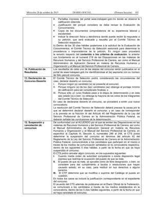 Miércoles 28 de octubre de 2015 DIARIO OFICIAL (Primera Sección) 103
• Pantallas impresas del portal www.trabajaen.gob.mx donde se observe la
calificación obtenida;
• Justificación del porqué considera se deba revisar la Evaluación de
Conocimientos;
• Copia de los documentos comprobatorios de su experiencia laboral y
escolaridad;
• Indicar la dirección física y electrónica donde puede recibir la respuesta a
su petición, que será evaluada y resuelta por el Comité Técnico de
Selección respectivo.
b) Dentro de los 30 días hábiles posteriores a la solicitud de la Evaluación de
Conocimientos, el Comité Técnico de Selección sesionará para determinar la
procedencia o improcedencia de la petición. En ningún caso procederá
la revisión respecto del contenido o los criterios de evaluación, lo anterior
con fundamento en el numeral 219 de las Disposiciones en las materias de
Recursos Humanos y del Servicio Profesional de Carrera, así como el Manual
Administrativo de Aplicación General en materia de Recursos Humanos y
Organización y el Manual del Servicio Profesional de Carrera.
10. Publicación de
Resultados
Los resultados de cada una de las etapas del concurso serán publicados en el
portal de www.trabajaen.gob.mx identificándose al (la) aspirante con su número
de folio para el concurso.
11. Declaración de
Concurso Desierto
El Comité Técnico de Selección podrá, considerando las circunstancias del
caso, declarar desierto un concurso:
I. Porque ningún (a) candidato (a) se presente al concurso,
II. Porque ninguno (a) de los (las) candidatos (as) obtenga el puntaje mínimo
de calificación para ser considerado finalista, o
III. Porque sólo un (una) finalista pase a la etapa de determinación y en ésta
sea vetado (a) o bien, no obtenga la mayoría de los votos de los integrantes
del Comité Técnico de Selección.
En caso de declararse desierto el concurso, se procederá a emitir una nueva
convocatoria.
La resolución del Comité Técnico de Selección deberá precisar la causa por la
que se determinó declarar desierto el concurso, y en caso de corresponder
a la prevista en la fracción III del Artículo 40 del Reglamento de la Ley del
Servicio Profesional de Carrera en la Administración Pública Federal, se
deberán señalar las conclusiones de la determinación.
12. Suspensión y
cancelación de
concursos
De conformidad con el ACUERDO por el que se emiten las Disposiciones en las
materias de Recursos Humanos y del Servicio Profesional de Carrera, así como
el Manual Administrativo de Aplicación General en materia de Recursos
Humanos y Organización y el Manual del Servicio Profesional de Carrera, en
especificó al Capítulo III, Sección X, numerales 246 al 248, el CTS podrá
determinar la suspensión del concurso en términos del artículo 42 del
Reglamento de la Ley del Servicio Profesional de Carrera en la Administración
Pública Federal, comunicándolo a los candidatos que participen en el mismo a
través de los medios de comunicación señalados en la convocatoria respectiva,
dentro de los siguientes 5 días hábiles, a partir de la fecha en que se haya
suspendido el concurso.
El CTS podrá cancelar algún concurso, en los supuestos siguientes:
I. Cuando medie orden de autoridad competente o exista disposición legal
expresa que restrinja la ocupación del puesto de que se trate.
II. El puesto de que se trate, se apruebe como de libre designación, o bien, se
considere para dar cumplimiento a laudos o resoluciones que hayan
causado estado, en su caso, para restituir en sus derechos a alguna
persona.
III. El CTP determine que se modifica o suprime del Catálogo el puesto en
cuestión.
En todos los casos se incluirá la justificación correspondiente en el expediente
del concurso.
El acuerdo del CTS además de publicarse en el Diario Oficial de la Federación,
se comunicará a los candidatos a través de los medios establecidos en la
convocatoria, dentro de los 5 días hábiles siguientes, a partir de la fecha en que
se haya cancelado el concurso.
 