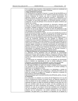 Miércoles 28 de octubre de 2015 DIARIO OFICIAL (Primera Sección) 105
De no acreditar estos requisitos, el (la) aspirante no podrá ser considerado (a)
en el listado de prelación para ser sujeto a entrevista.
I. Etapa de Revisión Curricular.
Con fundamento en el Capítulo III, Sección V, numeral 192 del ACUERDO por el
que se emiten las Disposiciones en las materias de Recursos Humanos y del
Servicio Profesional de Carrera, así como el Manual Administrativo de
Aplicación General en materia de Recursos Humanos y Organización y el
Manual del Servicio Profesional de Carrera, cualquier persona podrá incorporar
en TrabajaEn, sin que medie costo alguno, su información personal, curricular y
profesional, con el fin de participar en los concursos de ingreso al Sistema que
resulten de su interés.
Una vez que la persona haya incorporado la información necesaria para
configurar su perfil profesional y acepte las condiciones de uso y restricciones
de registro, TrabajaEn le asignará un número de folio de registro general.
El hecho de que le sea asignado un número de folio de participación al (la)
aspirante por el portal TrabajaEn, significa que acepta concursar de conformidad
a lo estipulado en las presentes bases.
El folio servirá para formalizar su registro, así como para identificarlos durante el
desarrollo del proceso hasta antes de la entrevista por el Comité Técnico de
Selección, con el fin de asegurar así el anonimato de los (las) aspirantes.
El hecho de que los (las) aspirantes pasen esta etapa, los (las) obliga a poseer y
exhibir las constancias originales con que acrediten su identidad y el
cumplimiento de los requisitos señalados en el perfil del puesto publicado en la
presente convocatoria, lo que será verificado en el Cotejo Documental que se
realiza previo a la entrevista, en el que las y los aspirantes deberán acreditar los
requisitos legales contenidos en la presente convocatoria de conformidad a lo
señalado en los numerales 174 y 213 de las Disposiciones en las materias de
Recursos Humanos y del Servicio Profesional de Carrera, así como el Manual
Administrativo de Aplicación General en materia de Recursos Humanos y
Organización y el Manual del Servicio Profesional de Carrera.
II. Etapa de Exámenes de Conocimientos y Evaluaciones de Habilidades.
La calificación mínima aprobatoria para los exámenes de conocimientos
(exámenes técnicos), debe ser igual o superior a 70 puntos en todos los niveles
jerárquicos o rangos que comprende el Servicio Profesional de Carrera. Este
examen será motivo de descarte en caso de obtener una calificación inferior a
70 puntos.
Las evaluaciones de habilidades consistirán en la aplicación de herramientas
para la medición de capacidades, la cual no tendrá calificación mínima
aprobatoria. Las evaluaciones de habilidades no serán motivo de descarte.
III. Etapa de Evaluación de la Experiencia y Valoración del Mérito.
En esta etapa la DGRH con base en la revisión y análisis de los documentos
que presenten los (las) candidatos (as) evaluará en la primera subetapa, la
experiencia y en la segunda, el mérito.
Esta etapa se desarrollará de conformidad a la metodología y escalas de
calificación de la evaluación de la experiencia y valoración del mérito la cual
podrá ser revisada en la página de TrabajaEn en específico al apartado de
Documentos en Información Relevante,
http://www.trabajaen.gob.mx/servlet/CheckSecurity/JSP/jobsite_g/links_inicio.jsp
IV. Entrevista.
De conformidad a lo señalado en el artículo 36 del Reglamento de la Ley del
Servicio Profesional de Carrera “El Comité Técnico de Selección siguiendo el
orden de prelación de los (las) candidatos (as), establecerá el número de los (las)
aspirantes que pasan a la etapa de entrevista que elegirá de entre ellos (as) a los
(las) que considere aptos (as) para el puesto. Los (las) candidatos (as) así
seleccionados (as) serán considerados (as) finalistas, el Comité Técnico de
Selección, en caso de que ninguno de los (las) candidatos (as) entrevistados
(as) sea considerado (a) finalista se continuará entrevistando, en el orden de
prelación que les corresponda a los demás candidatos (as) que hubieren
aprobado”; de igual forma, y en atención a lo dispuesto en el Capítulo III,
 