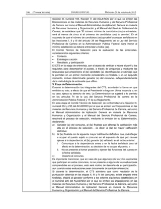 106 (Primera Sección) DIARIO OFICIAL Miércoles 28 de octubre de 2015
Sección III, numeral 184, fracción V, del ACUERDO por el que se emiten las
Disposiciones en las materias de Recursos Humanos y del Servicio Profesional
de Carrera, así como el Manual Administrativo de Aplicación General en materia
de Recursos Humanos y Organización y el Manual del Servicio Profesional de
Carrera, se establece que “El número mínimo de candidatos (as) a entrevistar,
será al menos de cinco si el universo de candidatos (as) lo permite”. En el
supuesto de que el número de candidatos (as) apruebe las etapas señaladas en
las fracciones I, II y III del artículo 34 del Reglamento de la Ley del Servicio
Profesional de Carrera en la Administración Pública Federal fuera menor al
mínimo establecido se deberá entrevistar a todos (as).
El Comité Técnico de Selección para la evaluación de las entrevistas,
considerará los siguientes criterios:
• Contexto
• Estrategia o acción
• Resultado, y participación
El CTS en la etapa de entrevista, con el objeto de verificar si reúne el perfil y los
requisitos para desempeñar el puesto, a través de preguntas y mediante las
respuestas que proporcione el (la) candidato (a), identificará las evidencias que
le permitan en un primer momento considerarlo (a) finalista y en un segundo
momento, incluso determinarle ganador (a) del concurso, independientemente
de la metodología de entrevista que utilice.
V. Etapa de Determinación.
Durante la determinación los integrantes del CTS, acordarán la forma en que
emitirán su voto, a efecto de que el Presidente lo haga en última instancia o, en
su caso, ejerza su derecho de veto. La Determinación se sujetará a lo previsto
en los artículos 74 de la Ley del Servicio Profesional de carrera en la
Administración Pública Federal y 17 de su Reglamento.
En esta etapa el Comité Técnico de Selección de conformidad a la Sección III,
numeral 234 y 235 del ACUERDO por el que se emiten las Disposiciones en las
materias de Recursos Humanos y del Servicio Profesional de Carrera, así como
el Manual Administrativo de Aplicación General en materia de Recursos
Humanos y Organización y el Manual del Servicio Profesional de Carrera,
resolverá el proceso de selección, mediante la emisión de su Determinación,
declarando:
a) Ganador (a) del concurso, al (la) finalista que obtenga la calificación más
alta en el proceso de selección , es decir, al (la) de mayor calificación
definitiva;
b) Al (la) finalista con la siguiente mayor calificación definitiva, que podrá llegar
a ocupar el puesto sujeto a concurso en el supuesto de que por causas
ajenas a la dependencia, el (la) ganador (a) señalado en el inciso anterior:
i. Comunique a la dependencia antes o en la fecha señalada para tal
afecto en la determinación, su decisión de no ocupar el puesto, o
ii. No se presente al tomar posesión y ejercer las funciones del puesto en
la fecha señalada.
c) Desierto el concurso.
Es importante mencionar, que en caso de que alguno(a) de las y los aspirantes
que participen en estos concursos, no se presente a alguna de las evaluaciones
comprendidas en el proceso, esto será motivo de descarte de su participación,
aun cuando estas evaluaciones sean únicamente de carácter referencial.
Si durante la determinación, el CTS advirtiera que como resultado de la
puntuación obtenida en las etapas II, III y IV del concurso, existe empate entre
finalistas, elegirá al ganador conforme a los criterios siguientes establecidos en
el numeral 236 del ACUERDO por el que se emiten las Disposiciones en las
materias de Recursos Humanos y del Servicio Profesional de Carrera, así como
el Manual Administrativo de Aplicación General en materia de Recursos
Humanos y Organización y el Manual del Servicio Profesional de Carrera.
 