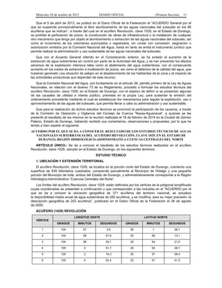 Miércoles 28 de octubre de 2015 DIARIO OFICIAL (Primera Sección) 11
Que el 5 de abril de 2013, se publicó en el Diario Oficial de la Federación el “ACUERDO General por el
que se suspende provisionalmente el libre alumbramiento de las aguas nacionales del subsuelo en los 96
acuíferos que se indican”, a través del cual en el acuífero Revolución, clave 1029, en el Estado de Durango,
se prohíbe la perforación de pozos, la construcción de obras de infraestructura o la instalación de cualquier
otro mecanismo que tenga por objeto el alumbramiento o extracción de las aguas nacionales del subsuelo, así
como el incremento de los volúmenes autorizados o registrados, sin contar con concesión, asignación o
autorización emitidos por la Comisión Nacional del Agua, hasta en tanto se emita el instrumento jurídico que
permita realizar la administración y uso sustentable de las aguas nacionales del subsuelo;
Que con el Acuerdo General referido en el Considerando anterior, se ha evitado el aumento de la
extracción de agua subterránea sin control por parte de la Autoridad del Agua, y se han prevenido los efectos
adversos de la explotación intensiva tales como el abatimiento del agua subterránea, con el consecuente
aumento en los costos de extracción e inutilización de pozos, así como el deterioro de la calidad del agua, que
hubieran generado una situación de peligro en el abastecimiento de los habitantes de la zona y el impacto de
las actividades productivas que dependen de este recurso;
Que la Comisión Nacional del Agua, con fundamento en el artículo 38, párrafo primero de la Ley de Aguas
Nacionales, en relación con el diverso 73 de su Reglamento, procedió a formular los estudios técnicos del
acuífero Revolución, clave 1029, en el Estado de Durango, con el objetivo de definir si se presentan algunas
de las causales de utilidad e interés público, previstas en la propia Ley, para sustentar la emisión del
ordenamiento procedente mediante el cual se establezcan los mecanismos para regular la explotación, uso o
aprovechamiento de las aguas del subsuelo, que permita llevar a cabo su administración y uso sustentable;
Que para la realización de dichos estudios técnicos se promovió la participación de los usuarios, a través
de la Comisión de Operación y Vigilancia del Consejo de Cuenca “Nazas-Aguanaval”, a quienes se les
presentó el resultado de los mismos en la reunión realizada el 18 de febrero de 2014 en la Ciudad de Gómez
Palacio, Estado de Durango, habiendo recibido sus comentarios, observaciones y propuestas; por lo que he
tenido a bien expedir el siguiente:
ACUERDO POR EL QUE SE DA A CONOCER EL RESULTADO DE LOS ESTUDIOS TÉCNICOS DE AGUAS
NACIONALES SUBTERRÁNEAS DEL ACUÍFERO REVOLUCIÓN, CLAVE 1029, EN EL ESTADO DE
DURANGO, REGIÓN HIDROLÓGICO-ADMINISTRATIVA CUENCAS CENTRALES DEL NORTE
ARTÍCULO ÚNICO.- Se da a conocer el resultado de los estudios técnicos realizados en el acuífero
Revolución, clave 1029, ubicado en el Estado de Durango, en los siguientes términos:
ESTUDIO TÉCNICO
1. UBICACIÓN Y EXTENSIÓN TERRITORIAL
El acuífero Revolución, clave 1029, se localiza en la porción norte del Estado de Durango, cubriendo una
superficie de 839 kilómetros cuadrados; comprende parcialmente al Municipio de Hidalgo y una pequeña
porción del Municipio de Indé, ambos del Estado de Durango, y administrativamente corresponde a la Región
Hidrológico-Administrativa “Cuencas Centrales del Norte”.
Los límites del acuífero Revolución, clave 1029, están definidos por los vértices de la poligonal simplificada
cuyas coordenadas se presentan a continuación y que corresponden a las incluidas en el “ACUERDO por el
que se da a conocer la ubicación geográfica de 371 acuíferos del territorio nacional, se actualiza
la disponibilidad media anual de agua subterránea de 282 acuíferos, y se modifica, para su mejor precisión, la
descripción geográfica de 202 acuíferos”, publicado en el Diario Oficial de la Federación el 28 de agosto
de 2009.
ACUÍFERO (1029) REVOLUCIÓN
VÉRTICE
LONGITUD OESTE LATITUD NORTE
GRADOS MINUTOS SEGUNDOS GRADOS MINUTOS SEGUNDOS
1 104 57 3.6 26 1 28.1
2 104 58 57.6 25 58 13.1
3 104 58 30.1 25 54 21.0
4 105 0 51.7 25 54 28.7
5 105 2 16.3 25 57 58.4
6 105 4 52.4 25 57 41.5
 