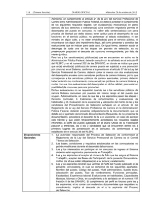 114 (Primera Sección) DIARIO OFICIAL Miércoles 28 de octubre de 2015
Asimismo, en cumplimiento al artículo 21 de la Ley del Servicio Profesional de
Carrera en la Administración Pública Federal, se deberá acreditar el cumplimiento
de los siguientes requisitos legales: ser ciudadano(a) mexicano(a) en pleno
ejercicio de sus derechos o extranjero(a) cuya condición migratoria permita el
desempeño del puesto en concurso; no haber sido sentenciado(a) con pena
privativa de libertad por delito doloso; tener aptitud para el desempeño de sus
funciones en el servicio público; no pertenecer al estado eclesiástico, ni ser
ministro de algún culto, y no estar inhabilitado(a) para el servicio público, ni
encontrarse con algún otro impedimento legal, así como presentar y acreditar las
evaluaciones que se indican para cada caso. De Igual forma, deberán acudir al
desahogo de cada una de las etapas del proceso de selección, su no
presentación propiciará el descarte del concurso correspondiente, por falta de
interés jurídico.
Para las y los servidores(as) públicos(as) que se encuentren en activo en la
Administración Pública Federal, deberán cumplir con lo señalado en el artículo 47
del RLSPC y en el numeral 252 de las DRHSPC, en donde se indica que para
que un(a) servidor(a) público(a) de carrera pueda ser sujeto(a) a una promoción
por concurso en el Sistema, conforme a lo previsto en el artículo 37 de la Ley del
Servicio Profesional de Carrera, deberá contar al menos con dos evaluaciones
del desempeño anuales como servidores públicos de carrera titulares, por lo que
corresponde a los servidores públicos de carrera eventuales, primero deberán
haber obtenido su nombramiento como servidores públicos de carrera titulares y
contar con sus dos evaluaciones del desempeño en dicha calidad, para estar en
posibilidad de concursar para una promoción.
Dichas evaluaciones no se requerirán cuando las o los servidores públicos de
carrera titulares concursen por puestos del mismo rango al del puesto que
ocupen. Adicionalmente, en caso de que las y los aspirantes pasen las etapas I.
Revisión Curricular, II. Exámenes de conocimientos y evaluaciones de
habilidades y III. Evaluación de la experiencia y valoración del mérito de las y los
candidatos del Procedimiento de Selección señalado en el artículo 34 del
Reglamento de la Ley del Servicio Profesional de Carrera en la Administración
Pública Federal, deberán presentar obligatoriamente la documentación que se
detalla en el apartado denominado Documentación Requerida, de no presentar la
documentación, procederá el descarte de la o el aspirante; en caso de aprobar
este trámite y que estén fehacientemente acreditados los requisitos legales
inherentes al perfil del puesto publicado en el Diario Oficial de la Federación
pasarán a entrevista, las o los 3 candidatos que se encuentren dentro los 3
primeros lugares de ponderación en el concurso, de conformidad a los
establecido en el artículo 36 del RLSPC.
Disposiciones
Generales
1. La autoridad responsable del Proceso de Selección de conformidad al
Reglamento de la Ley del Servicio Profesional de Carrera es el Comité
Técnico de Selección.
2. Las bases, condiciones y requisitos establecidos en las convocatorias no
podrán modificarse durante el desarrollo del concurso.
3. Las y los interesados en participar en un concurso de ingreso al Sistema
deberán estar registrados previamente en TrabajaEn.
4. Las y los aspirantes al aceptar el número de folio que les asigna el Sistema
TrabajaEn, aceptan las Bases de Participación de la presente Convocatoria,
motivo por el que están obligadas(os) a su lectura y acatamiento.
5. Las y los aspirantes tendrán que verificar el Perfil del Puesto publicado en la
presente convocatoria, el cual se compone de los siguientes apartados:
Nombre del puesto, Código del puesto, Nivel administrativo, Sueldo bruto,
Adscripción del puesto, Tipo de nombramiento, Funciones principales,
Escolaridad, Experiencia laboral, Evaluaciones de habilidades, Capacidades
técnicas, Idiomas y Otros, en cumplimiento a lo señalado en el numeral 197
fracción II de las DRHSPC. El cumplimiento del perfil es forzoso para las y
los aspirantes, el no contar con evidencias documentales que respalden su
cumplimiento, implica el descarte de el o la aspirante del Proceso
de Selección.
 