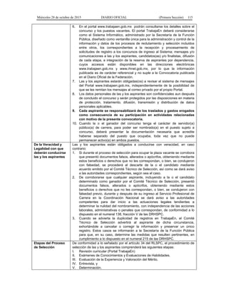 Miércoles 28 de octubre de 2015 DIARIO OFICIAL (Primera Sección) 115
6. En el portal www.trabajaen.gob.mx podrán consultarse los detalles sobre el
concurso y los puestos vacantes. El portal TrabajaEn deberá considerarse
como el Sistema Informático, administrado por la Secretaría de la Función
Pública, diseñado como ventanilla única para la administración y control de la
información y datos de los procesos de reclutamiento y selección incluidos
entre otros, los correspondientes a la recepción y procesamiento de
solicitudes de registro a los concursos de ingreso al Sistema; mensajes y/o
comunicaciones a las y los aspirantes, candidatos(as) y/o finalistas, difusión
de cada etapa, e integración de la reserva de aspirantes por dependencia,
cuyos accesos están disponibles en las direcciones electrónicas
www.trabajaen.gob.mx y www.rhnet.gob.mx, por lo que la información
publicada es de carácter referencial y no suple a la Convocatoria publicada
en el Diario Oficial de la Federación.
7. Las y los aspirantes estarán obligadas(os) a revisar el sistema de mensajes
del Portal www.trabajaen.gob.mx, independientemente de la posibilidad de
que se les remitan los mensajes al correo privado por el propio Portal.
8. Los datos personales de las y los aspirantes son confidenciales aun después
de concluido el concurso y serán protegidos por las disposiciones en materia
de protección, tratamiento, difusión, transmisión y distribución de datos
personales aplicables.
9. Cada aspirante se responsabilizará de los traslados y gastos erogados
como consecuencia de su participación en actividades relacionadas
con motivo de la presente convocatoria.
10. Cuando la o el ganador del concurso tenga el carácter de servidor(a)
público(a) de carrera, para poder ser nombrado(a) en el puesto sujeto a
concurso, deberá presentar la documentación necesaria que acredite
haberse separado del puesto que ocupaba, toda vez que no puede
permanecer activo(a) en ambos puestos.
De la Veracidad y
Legalidad con que
deberán conducirse
las y los aspirantes
Las y los aspirantes están obligados a conducirse con veracidad, en caso
contrario:
1. Si durante el proceso de selección para ocupar la plaza vacante se corrobora
que presentó documentos falsos, alterados o apócrifos, obteniendo mediante
estos beneficios o derechos que no les correspondan, o bien, se condujeron
con falsedad, se procederá al descarte de la o el candidato mediante
acuerdo emitido por el Comité Técnico de Selección, así como se dará aviso
a las autoridades correspondientes, según sea el caso.
2. De corroborarse que cualquier aspirante, incluyendo a la o el candidato
determinado como ganador por el Comité Técnico de Selección, presentó
documentos falsos, alterados o apócrifos, obteniendo mediante estos
beneficios o derechos que no les correspondan, o bien, se condujeron con
falsedad previo, durante y después de su ingreso al Servicio Profesional de
Carrera en la Coordinación Nacional se dará aviso a las autoridades
competentes para dar inicio a las actuaciones legales tendientes a
determinar la nulidad del nombramiento, con independencia de las acciones
laborales, administrativas o penales que correspondan, de conformidad a lo
dispuesto en el numeral 138, fracción V de las DRHSPC.
3. Cuando se advierta la duplicidad de registros en TrabajaEn, el Comité
Técnico de Selección advertirá al aspirante de dicha circunstancia,
exhortándole a cancelar o corregir la información y preservar un único
registro. Estos casos se informarán a la Secretaría de la Función Pública
para que, en su caso, determine las medidas que resulten pertinentes, en
cumplimiento a lo dispuesto en el numeral 215 de las DRHSPC.
Etapas del Proceso
de Selección
De conformidad a lo señalado por el artículo 34 del RLSPC, el procedimiento de
selección de las y los aspirantes comprenderá las siguientes etapas:
I. Revisión curricular (Portal TrabajaEn)
II. Exámenes de Conocimientos y Evaluaciones de Habilidades.
III. Evaluación de la Experiencia y Valoración del Mérito.
IV. Entrevista, y
V. Determinación.
 