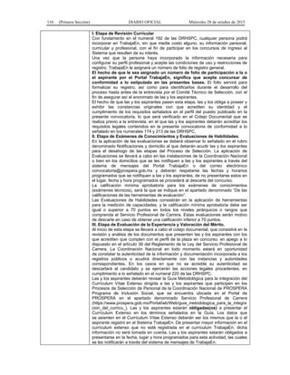 116 (Primera Sección) DIARIO OFICIAL Miércoles 28 de octubre de 2015
I. Etapa de Revisión Curricular
Con fundamento en el numeral 192 de las DRHSPC, cualquier persona podrá
incorporar en TrabajaEn, sin que medie costo alguno, su información personal,
curricular y profesional, con el fin de participar en los concursos de ingreso al
Sistema que resulten de su interés.
Una vez que la persona haya incorporado la información necesaria para
configurar su perfil profesional y acepte las condiciones de uso y restricciones de
registro. TrabajaEn le asignará un número de folio de registro general.
El hecho de que le sea asignado un número de folio de participación a la o
el aspirante por el Portal TrabajaEn, significa que acepta concursar de
conformidad a lo estipulado en las presentes bases. El folio servirá para
formalizar su registro, así como para identificarlos durante el desarrollo del
proceso hasta antes de la entrevista por el Comité Técnico de Selección, con el
fin de asegurar así el anonimato de las y los aspirantes.
El hecho de que las y los aspirantes pasen esta etapa, las y los obliga a poseer y
exhibir las constancias originales con que acrediten su identidad y el
cumplimiento de los requisitos señalados en el perfil del puesto publicado en la
presente convocatoria, lo que será verificado en el Cotejo Documental que se
realiza previo a la entrevista, en el que las y los aspirantes deberán acreditar los
requisitos legales contenidos en la presente convocatoria de conformidad a lo
señalado en los numerales 174 y 213 de las DRHSPC.
II. Etapa de Exámenes de Conocimientos y Evaluaciones de Habilidades.
En la aplicación de las evaluaciones se deberá observar lo señalado en el rubro
denominado Notificaciones y domicilio al que deberán acudir las y los aspirantes
para el desahogo de las etapas del Proceso de Selección. La aplicación de
Evaluaciones se llevará a cabo en las instalaciones de la Coordinación Nacional
o bien en los domicilios que se les notifiquen a las y los aspirantes a través del
sistema de mensajes del Portal TrabajaEn o del correo electrónico
convocatoria@prospera.gob.mx y deberán respetarse las fechas y horarios
programados que se notifiquen a las y los aspirantes, de no presentarse estos en
el lugar, fecha y hora programados se procederá al descarte del concurso.
La calificación mínima aprobatoria para los exámenes de conocimientos
(exámenes técnicos), será la que se indique en el apartado denominado “De las
calificaciones de las herramientas de evaluación”.
Las Evaluaciones de Habilidades consistirán en la aplicación de herramientas
para la medición de capacidades, y la calificación mínima aprobatoria debe ser
igual o superior a 70 puntos en todos los niveles jerárquicos o rangos que
comprenda el Servicio Profesional de Carrera. Estas evaluaciones serán motivo
de descarte en caso de obtener una calificación inferior a 70 puntos.
III. Etapa de Evaluación de la Experiencia y Valoración del Mérito.
Al inicio de esta etapa se llevará a cabo el cotejo documental, que consistirá en la
revisión y análisis de los documentos que presenten las y los aspirantes con los
que acrediten que cumplen con el perfil de la plaza en concurso, en apego a lo
dispuesto en el artículo 36 del Reglamento de la Ley del Servicio Profesional de
Carrera. La Coordinación Nacional en todo momento estará en oportunidad
de constatar la autenticidad de la información y documentación incorporada a los
registros públicos o acudirá directamente con las instancias y autoridades
correspondientes. En los casos en que no se acredite su autenticidad se
descartará al candidato y se ejercerán las acciones legales procedentes, en
cumplimiento a lo señalado en el numeral 220 de las DRHSPC.
Las y los aspirantes deberán revisar la Guía Metodológica para la integración del
Currículum Vítae Extenso dirigida a las y los aspirantes que participen en los
Procesos de Selección de Personal de la Coordinación Nacional de PROSPERA
Programa de Inclusión Social, que se encuentra ubicada en el Portal de
PROSPERA en el apartado denominado Servicio Profesional de Carrera
(https://www.prospera.gob.mx/Portal/wb/Web/guia_metodologica_para_la_integra
cion_del_curricu_). Las y los aspirantes estarán obligadas(os) a presentar el
Currículum Extenso en los términos señalados en la Guía. Los datos que
se asienten en el Currículum Vítae Extenso deberán ser los mismos que la o el
aspirante registró en el Sistema TrabajaEn. De presentar mayor información en el
currículum extenso que no esté registrada en el currículum TrabajaEn, dicha
información no será tomada en cuenta. Las y los aspirantes estarán obligados a
presentarse en la fecha, lugar y hora programados para esta actividad, las cuales
se les notificarán a través del sistema de mensajes de TrabajaEn.
 