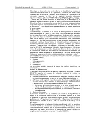 Miércoles 28 de octubre de 2015 DIARIO OFICIAL (Primera Sección) 117
Esta etapa se desarrollará de conformidad a la Metodología y escalas de
calificación de la Evaluación de la Experiencia y Valoración del Mérito, podrá
consultarlo en la página de TrabajaEn en el apartado de Documentación e
información relevante o bien en la siguiente dirección electrónica
http://www.trabajaen.gob.mx/servlet/CheckSecurity/JSP/jobsite_g/links_inicio.jsp.
La sesión en que tendrá verificativo la Evaluación de la Experiencia y la
Valoración del Mérito se llevará a cabo en sesión privada del Comité Técnico de
Selección a efecto de que se esté en oportunidad de convocar a los candidatos a
la siguiente etapa del proceso de selección, tal y como lo indica el numeral 224
de las DRHSPC. Dicha sesión podrá realizarse a través de medios electrónicos
de comunicación.
IV. Entrevista.
De conformidad a lo señalado en el artículo 36 del Reglamento de la Ley del
Servicio Profesional de Carrera “(…) El Comité Técnico de Selección, siguiendo
el orden de prelación de los candidatos, establecerá el número de los aspirantes
que pasan a la etapa de entrevistas y elegirá de entre ellos, a los que considere
aptos para el puesto (…) Los candidatos así seleccionados serán considerados
finalistas(…)”, “En caso de que ninguno de los candidatos entrevistados sea
considerado finalista, el Comité Técnico de Selección continuará entrevistando en
el orden de prelación que les corresponda a los demás candidatos que hubieren
aprobado…”; de igual forma, y en atención a lo dispuesto por el numeral 184 frac.
V de las DRHSPC, las Reglas de Valoración General consideran, “El número
mínimo de candidatos a entrevistar, el cual será al menos de tres si el universo
de candidatos lo permite. En el supuesto de que el número de candidatos que
aprueben las etapas señaladas en las fracciones I, II y III del artículo 34 del
Reglamento fuera menor al mínimo establecido se deberá entrevistar a todos”.
El Comité Técnico de Selección para la evaluación de las entrevistas, considerará
los siguientes criterios:
• Contexto
• Estrategia o acción
• Resultado, y
• Participación
Las entrevistas podrán realizarse a través de medios electrónicos de
comunicación.
V. Etapa de Determinación
En esta etapa el Comité Técnico de Selección (de acuerdo al numeral 235 de las
DRHSPC), resuelve el proceso de selección, mediante la emisión de
determinación, declarando:
a) Ganador(a) del concurso, al o la finalista que obtenga la calificación más alta
en el proceso de selección, es decir, al de mayor Calificación Definitiva, y
b) Al finalista con la siguiente mayor Calificación Definitiva, que podrá llegar a
ocupar el puesto sujeto a concurso en el supuesto de que por causas ajenas
a la dependencia, el o la ganadora señalada en el inciso anterior:
i. Comunique a la dependencia, antes o en la fecha señalada para tal
efecto en la Determinación, su decisión de no ocupar el puesto, o
ii. No se presente a tomar posesión y ejercer las funciones del puesto en la
fecha señalada,
c) Desierto el concurso.
Se considera finalista a la o el candidato que acredite el Puntaje Mínimo de
Aptitud en el Proceso de Selección (que es el resultado obtenido de la suma
de las etapas II, III y IV del Sistema de Puntuación general), el cual deberá ser
igual o superior a 70 puntos, en una escala de 0 a 100 puntos, en términos de lo
dispuesto en los artículos 32 de la LSPC, 40 fracción II del RLSPC y 232 de
las DRHSPC.
El requisito establecido en la fracción III del artículo 21 de la LSPC se tendrá por
acreditado cuando la o el aspirante sea considerado (a) finalista por el Comité
Técnico de Selección, toda vez que tal circunstancia implica ser apto(a) para el
desempeño del puesto en concurso y susceptible de resultar ganador en
cumplimiento a lo señalado en el numeral 174 de las DRHSPC.
 