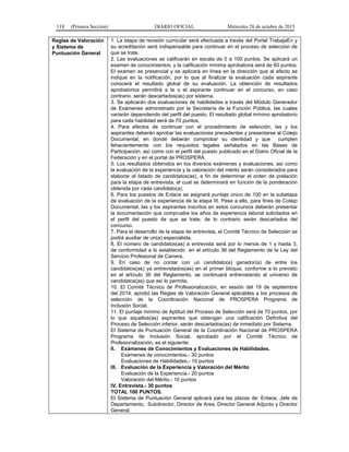118 (Primera Sección) DIARIO OFICIAL Miércoles 28 de octubre de 2015
Reglas de Valoración
y Sistema de
Puntuación General
1. La etapa de revisión curricular será efectuada a través del Portal TrabajaEn y
su acreditación será indispensable para continuar en el proceso de selección de
que se trate.
2. Las evaluaciones se calificarán en escala de 0 a 100 puntos. Se aplicará un
examen de conocimientos, y la calificación mínima aprobatoria será de 60 puntos.
El examen es presencial y se aplicará en línea en la dirección que al efecto se
indique en la notificación, por lo que al finalizar la evaluación cada aspirante
conocerá el resultado global de su evaluación. La obtención de resultados
aprobatorios permitirá a la o el aspirante continuar en el concurso, en caso
contrario, serán descartados(as) por sistema.
3. Se aplicarán dos evaluaciones de habilidades a través del Módulo Generador
de Exámenes administrado por la Secretaría de la Función Pública, las cuales
variarán dependiendo del perfil del puesto. El resultado global mínimo aprobatorio
para cada habilidad será de 70 puntos.
4. Para efectos de continuar con el procedimiento de selección, las y los
aspirantes deberán aprobar las evaluaciones precedentes y presentarse al Cotejo
Documental, en donde deberán comprobar su identidad y que cumplen
fehacientemente con los requisitos legales señalados en las Bases de
Participación, así como con el perfil del puesto publicado en el Diario Oficial de la
Federación y en el portal de PROSPERA.
5. Los resultados obtenidos en los diversos exámenes y evaluaciones, así como
la evaluación de la experiencia y la valoración del mérito serán considerados para
elaborar el listado de candidatos(as), a fin de determinar el orden de prelación
para la etapa de entrevista, el cual se determinará en función de la ponderación
obtenida por cada candidato(a).
6. Para los puestos de Enlace se asignará puntaje único de 100 en la subetapa
de evaluación de la experiencia de la etapa III. Pese a ello, para fines de Cotejo
Documental, las y los aspirantes inscritos en estos concursos deberán presentar
la documentación que compruebe los años de experiencia laboral solicitados en
el perfil del puesto de que se trate, de lo contrario serán descartados del
concurso.
7. Para el desarrollo de la etapa de entrevista, el Comité Técnico de Selección se
podrá auxiliar de un(a) especialista.
8. El número de candidatos(as) a entrevista será por lo menos de 1 y hasta 3,
de conformidad a lo establecido en el artículo 36 del Reglamento de la Ley del
Servicio Profesional de Carrera.
9. En caso de no contar con un candidato(a) ganador(a) de entre los
candidatos(as) ya entrevistados(as) en el primer bloque, conforme a lo previsto
en el artículo 36 del Reglamento, se continuará entrevistando al universo de
candidatos(as) que así lo permita.
10. El Comité Técnico de Profesionalización, en sesión del 19 de septiembre
del 2014, aprobó las Reglas de Valoración General aplicables a los procesos de
selección de la Coordinación Nacional de PROSPERA Programa de
Inclusión Social.
11. El puntaje mínimo de Aptitud del Proceso de Selección será de 70 puntos, por
lo que aquellos(as) aspirantes que obtengan una calificación Definitiva del
Proceso de Selección inferior, serán descartados(as) de inmediato por Sistema.
El Sistema de Puntuación General de la Coordinación Nacional de PROSPERA
Programa de Inclusión Social, aprobado por el Comité Técnico de
Profesionalización, es el siguiente:
II. Exámenes de Conocimientos y Evaluaciones de Habilidades.
Exámenes de conocimientos.- 30 puntos
Evaluaciones de Habilidades.- 10 puntos
III. Evaluación de la Experiencia y Valoración del Mérito
Evaluación de la Experiencia.- 20 puntos
Valoración del Mérito.- 10 puntos
IV. Entrevista.- 30 puntos
TOTAL 100 PUNTOS.
El Sistema de Puntuación General aplicará para las plazas de: Enlace, Jefe de
Departamento, Subdirector, Director de Area, Director General Adjunto y Director
General.
 