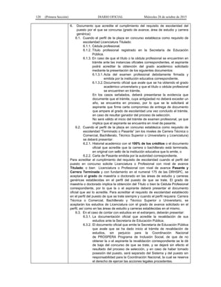 120 (Primera Sección) DIARIO OFICIAL Miércoles 28 de octubre de 2015
6. Documento que acredite el cumplimiento del requisito de escolaridad del
puesto por el que se concursa (grado de avance, área de estudio y carrera
genérica):
6.1. Cuando el perfil de la plaza en concurso establezca como requisito de
escolaridad Licenciatura Titulado:
6.1.1. Cédula profesional.
6.1.2. Título profesional registrado en la Secretaría de Educación
Pública.
6.1.3. En caso de que el título o la cédula profesional se encuentren en
trámite ante las instancias oficiales correspondientes, el aspirante
podrá acreditar la obtención del grado académico solicitado
mediante la presentación de los siguientes documentos:
6.1.3.1. Acta del examen profesional debidamente firmada y
emitida por la institución educativa correspondiente.
6.1.3.2. Documento oficial que avale que se ha obtenido el grado
académico universitario y que el título o cédula profesional
se encuentren en trámite.
En los casos señalados, deberá presentarse la evidencia que
documente que el trámite, cuya antigüedad no deberá exceder un
año, se encuentra en proceso, por lo que se le solicitará al
aspirante que firme carta compromiso de entrega de documento
que ampare el grado de escolaridad una vez concluido el trámite,
en caso de resultar ganador del proceso de selección.
No será válido el inicio del trámite de examen profesional, ya que
implica que el aspirante se encuentra en nivel de pasante.
6.2. Cuando el perfil de la plaza en concurso establezca como requisito de
escolaridad “Terminado o Pasante” (en los niveles de Carrera Técnica o
Comercial, Bachillerato, Técnico Superior o Universitario y Licenciatura)
se deberá presentar:
6.2.1. Historial académico con el 100% de los créditos o el documento
oficial que acredite que la carrera o bachillerato está terminada,
en original con sello de la institución educativa que lo emite, o
6.2.2. Carta de Pasante emitida por la autoridad correspondiente.
Para acreditar el cumplimiento del requisito de escolaridad cuando el perfil del
puesto en concurso solicite Licenciatura o Profesional con nivel de avance
Titulado; o bien Licenciatura o Profesional con nivel de avance Pasante y
Carrera Terminada y con fundamento en el numeral 175 de las DRHSPC, se
aceptará el grado de maestría o doctorado en las áreas de estudio y carreras
genéricas establecidas en el perfil del puesto de que se trate. El grado de
maestría o doctorado implica la obtención del Título o bien la Cédula Profesional
correspondiente, por lo que la o el aspirante deberá presentar el documento
oficial que así lo acredite. Para acreditar el requisito de escolaridad establecido
en el perfil del puesto de que se trate siempre y cuando el perfil requiera: Carrera
Técnica o Comercial, Bachillerato y Técnico Superior o Universitario, se
aceptarán los estudios de Licenciatura con el grado de avance solicitado en el
perfil, así como en las áreas de estudio y carreras establecidas en el mismo.
6.3. En el caso de contar con estudios en el extranjero, deberán presentar:
6.3.1. La documentación oficial que acredite la revalidación de sus
estudios ante la Secretaría de Educación Pública;
6.3.2. El documento oficial que emite la Secretaría de Educación Pública
que avale que se ha dado inicio al trámite de revalidación de
estudios, sin perjuicio para la Coordinación Nacional
de PROSPERA Programa de Inclusión Social, de que de no
obtener la o el aspirante la revalidación correspondiente se le dé
de baja del concurso de que se trate, y se dejará sin efecto el
resultado del proceso de selección, y en caso de haber tomado
posesión del puesto, será separado del Sistema y del puesto sin
responsabilidad para la Coordinación Nacional, la cual se reserva
el derecho de ejercer las acciones legales procedentes.
 