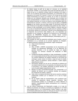 Miércoles 28 de octubre de 2015 DIARIO OFICIAL (Primera Sección) 121
7. Se deberá revisar el perfil de la plaza en concurso, en el apartado
denominado “OTROS”, ya que también forma parte del perfil del puesto con
objeto de que la o el aspirante verifique todos los requisitos de la plaza y
contar con la evidencia documental comprobatoria, de conformidad con los
dispuesto en el numeral 197, fracción II, inciso c). En el caso de que el perfil
solicite herramientas de cómputo y/o idiomas, de no tener un documento
emitido por una institución educativa que compruebe que se tomaron los
cursos correspondientes, se deberá contar con una constancia avalada por
su(s) jefe(as) anteriores, en la que se indique en qué actividades aplicó las
herramientas de cómputo o el idioma; cómo fue que las aplicó y el nivel de
dominio en las mismas, para que tenga validez. El documento tendrá que
estar firmado por el (la) jefe(a) inmediato(a) bajo protesta de decir verdad, e
impreso en hoja membretada, con el nombre, teléfono y dirección para que
en su caso, la Coordinación Nacional se pueda poner en contacto y verificar
la información referida en el documento. (Revisar la Guía Metodológica para
la Integración del Currículum Vítae dirigida a las y los Aspirantes que
participan en los Procesos de Selección de Personal de la Coordinación
Nacional de PROSPERA Programa de Inclusión Social, numeral
5,https://www.prospera.gob.mx/Portal/wb/Web/guia_metodologica_para_la_i
ntegracion_del_curricu_).
8. Para acreditar los años de experiencia solicitados para el puesto y que se
manifestaron en su momento en el currículo registrado en TrabajaEn,
se deberá presentar la siguiente documentación, según corresponda:
a) Hojas únicas de servicios;
b) Contratos;
c) Altas al IMSS o ISSSTE acompañadas de los documentos que
acrediten las aportaciones efectuadas a fin de determinar los
periodos laborados y de ser posible las bajas; y/o reporte
informativo de semanas cotizadas del asegurado al IMSS
o ISSSTE;
d) Constancias laborales expedidas en hojas membretadas y emitidas
por el responsable del área de Recursos Humanos correspondiente,
con números telefónicos de empleos anteriores y/o del actual que
contengan cuando menos el nombre y cargo de quien la expide,
lugar y fecha de expedición, periodo laborado y sueldo pagado
(especificando monto);
e) Documentos oficiales con los que se compruebe la existencia de
una relación laboral entre el o la aspirante y la institución que emite
el documento y que señalen claramente el periodo laborado así
como el sueldo pagado (especificando monto).
f) Recibos de pago quincenales/mensuales que correspondan a la
totalidad del periodo que se pretenda acreditar (se aceptarán
las constancias de sueldos y salarios);
g) Carta, oficio o constancia de término del servicio social y/o prácticas
profesionales emitidos por la Institución en la cual se hayan
realizado.
h) No se aceptan cartas de recomendación como constancia para
acreditar la experiencia laboral requerida. Asimismo, toda
documentación emitida en el extranjero en idioma diferente al
español, invariablemente deberá acompañarse de la traducción
oficial respectiva.
9. Las dos últimas Evaluaciones del Desempeño anuales, en el caso de
tratarse de personas que laboren al momento de registrarse en el Portal
www.trabajaen.gob.mx, en la Administración Pública Federal y que sean
servidores(as) públicos(as) de carrera; en este caso se requiere copia simple
(revisar el apartado denominado Requisitos de Participación).
 