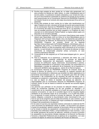 122 (Primera Sección) DIARIO OFICIAL Miércoles 28 de octubre de 2015
10. Escritos bajo protesta de decir verdad de: no haber sido sentenciado con
pena privativa de libertad por delito doloso; no estar inhabilitado(a) para el
servicio público; no pertenecer al estado eclesiástico o ser ministro de culto y
de que la documentación presentada es auténtica (El formato de los escritos
será proporcionado por la Coordinación Nacional de PROSPERA Programa
de Inclusión Social en el momento del cotejo documental para firma de la o el
aspirante).
11. Escrito bajo protesta de decir verdad de no haber sido beneficiado(a) por
algún Programa de retiro voluntario (el formato de escrito será proporcionado
por la Coordinación Nacional de PROSPERA Programa de Inclusión Social
en el momento del cotejo documental para firma de la o el aspirante). En el
caso de aquellas personas que se hayan apegado a un Programa de retiro
voluntario en la Administración Pública Federal, su ingreso estará sujeto a lo
dispuesto en la normativa aplicable.
12. Currículum registrado en TrabajaEn y Currículum Vítae Extenso (esta versión
deberá estar desarrollada como se indica en la Guía Metodológica para la
Integración del Currículum Vítae dirigida a las y los Aspirantes que participan
en los Procesos de Selección de Personal de la Coordinación Nacional de
PROSPERA Programa de Inclusión Social, en la siguiente
liga:https://www.prospera.gob.mx/Portal/wb/Web/guia_metodologica_para_la
_integracion_del_curricu_), la información registrada en ambos currículums
deberá ser idéntica, en caso de presentar mayor información en el currículum
extenso, no será tomada en consideración al momento de efectuar el cotejo
documental, es indispensable presentar ambos currículums, en caso
contrario propiciará el descarte.
13. Comprobante de folio asignado por el Portal www.trabajaen.gob.mx para el
concurso.
14. Para la evaluación de la experiencia y valoración del mérito, las y los
aspirantes deberán presentar evidencias de acciones de desarrollo
profesional, evaluaciones del desempeño, capacitación, resultados de
procesos de certificación, logros, distinciones, reconocimientos o premios,
actividades destacadas en lo individual y otros estudios. De conformidad a la
Metodología y escalas de calificación de la Evaluación de la Experiencia y
Valoración del Mérito (www.spc.gob.mx , dando clic en Red de Ingreso).
La Coordinación Nacional de PROSPERA Programa de Inclusión Social se
reserva el derecho de solicitar a la o el aspirante, en cualquier momento del
proceso, la documentación o referencias que acrediten los datos registrados en la
herramienta www.trabajaen.gob.mx por la o el aspirante para fines del Cotejo
Documental y del cumplimiento de los requisitos del perfil del puesto, de no
acreditarse su existencia o autenticidad se descalificará a la o el aspirante o en
su caso se dejará sin efecto el resultado del proceso de selección, sin
responsabilidad para la Coordinación Nacional de PROSPERA Programa de
Inclusión Social, la cual se reserva el derecho de ejercitar las acciones legales
procedentes.
Las personas que participen en los procesos de selección deberán poseer y
exhibir las constancias originales con las que acrediten su identidad y el
cumplimiento de los requisitos señalados en el perfil del puesto publicado en la
presente convocatoria, en caso de no acreditar alguno de los requisitos legales
señalados en las presentes bases de la convocatoria, o en el perfil del puesto,
la o el aspirante no podrá continuar el proceso de selección. De igual manera
estarán obligados a presentar la documentación antes mencionada el día y la
hora en que se les programe para el Cotejo Documental, en caso contrario, serán
descartados del concurso, no obstante que hayan acreditado las evaluaciones de
la Etapa II del procedimiento de selección.
En los casos en que las y los aspirantes hubieren extraviado la credencial del IFE
como documento de identificación oficial, la cartilla, o el documento que ampare
el grado de escolaridad, deberán presentar el documento oficial que acredite que
se ha iniciado el trámite de reexpedición correspondiente, y en su caso el acta
levantada ante el Ministerio Público, comprometiéndose en todo momento, a que
de resultar ganadores del proceso de selección, exhibirán al concluir el proceso
de reexpedición los documentos oficiales originales en la Dirección de Recursos
Humanos y Desarrollo Profesional para la apertura de su expediente, o en caso
contrario se dejarán sin efectos los resultados del Proceso de Selección.
 