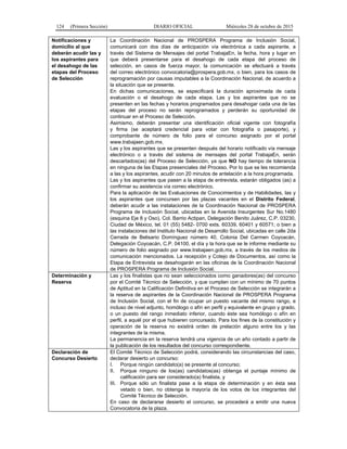 124 (Primera Sección) DIARIO OFICIAL Miércoles 28 de octubre de 2015
Notificaciones y
domicilio al que
deberán acudir las y
los aspirantes para
el desahogo de las
etapas del Proceso
de Selección
La Coordinación Nacional de PROSPERA Programa de Inclusión Social,
comunicará con dos días de anticipación vía electrónica a cada aspirante, a
través del Sistema de Mensajes del portal TrabajaEn, la fecha, hora y lugar en
que deberá presentarse para el desahogo de cada etapa del proceso de
selección, en casos de fuerza mayor, la comunicación se efectuará a través
del correo electrónico convocatoria@prospera.gob.mx, o bien, para los casos de
reprogramación por causas imputables a la Coordinación Nacional, de acuerdo a
la situación que se presente.
En dichas comunicaciones, se especificará la duración aproximada de cada
evaluación o el desahogo de cada etapa. Las y los aspirantes que no se
presenten en las fechas y horarios programados para desahogar cada una de las
etapas del proceso no serán reprogramados y perderán su oportunidad de
continuar en el Proceso de Selección.
Asimismo, deberán presentar una identificación oficial vigente con fotografía
y firma (se aceptará credencial para votar con fotografía o pasaporte), y
comprobante de número de folio para el concurso asignado por el portal
www.trabajaen.gob.mx.
Las y los aspirantes que se presenten después del horario notificado vía mensaje
electrónico o a través del sistema de mensajes del portal TrabajaEn, serán
descartados(as) del Proceso de Selección, ya que NO hay tiempo de tolerancia
en ninguna de las Etapas presenciales del Proceso. Por lo que se les recomienda
a las y los aspirantes, acudir con 20 minutos de antelación a la hora programada.
Las y los aspirantes que pasen a la etapa de entrevista, estarán obligados (as) a
confirmar su asistencia vía correo electrónico.
Para la aplicación de las Evaluaciones de Conocimientos y de Habilidades, las y
los aspirantes que concursen por las plazas vacantes en el Distrito Federal,
deberán acudir a las instalaciones de la Coordinación Nacional de PROSPERA
Programa de Inclusión Social, ubicadas en la Avenida Insurgentes Sur No.1480
(esquina Eje 8 y Oso), Col. Barrio Actipan, Delegación Benito Juárez, C.P. 03230,
Ciudad de México, tel. 01 (55) 5482- 0700 exts. 60339, 60401 y 60571; o bien a
las instalaciones del Instituto Nacional de Desarrollo Social, ubicadas en calle 2da
Cerrada de Belisario Domínguez número 40, Colonia Del Carmen Coyoacán,
Delegación Coyoacán, C.P. 04100, el día y la hora que se le informe mediante su
número de folio asignado por www.trabajaen.gob.mx, a través de los medios de
comunicación mencionados. La recepción y Cotejo de Documentos, así como la
Etapa de Entrevista se desahogarán en las oficinas de la Coordinación Nacional
de PROSPERA Programa de Inclusión Social.
Determinación y
Reserva
Las y los finalistas que no sean seleccionados como ganadores(as) del concurso
por el Comité Técnico de Selección, y que cumplan con un mínimo de 70 puntos
de Aptitud en la Calificación Definitiva en el Proceso de Selección se integrarán a
la reserva de aspirantes de la Coordinación Nacional de PROSPERA Programa
de Inclusión Social, con el fin de ocupar un puesto vacante del mismo rango, e
incluso de nivel adjunto, homólogo o afín en perfil y equivalente en grupo y grado,
o un puesto del rango inmediato inferior, cuando éste sea homólogo o afín en
perfil, a aquél por el que hubieren concursado. Para los fines de la constitución y
operación de la reserva no existirá orden de prelación alguno entre los y las
integrantes de la misma.
La permanencia en la reserva tendrá una vigencia de un año contado a partir de
la publicación de los resultados del concurso correspondiente.
Declaración de
Concurso Desierto
El Comité Técnico de Selección podrá, considerando las circunstancias del caso,
declarar desierto un concurso:
I. Porque ningún candidato(a) se presente al concurso;
II. Porque ninguno de los(as) candidatos(as) obtenga el puntaje mínimo de
calificación para ser considerado(a) finalista, y
III. Porque sólo un finalista pase a la etapa de determinación y en ésta sea
vetado o bien, no obtenga la mayoría de los votos de los integrantes del
Comité Técnico de Selección.
En caso de declararse desierto el concurso, se procederá a emitir una nueva
Convocatoria de la plaza.
 