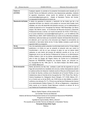 126 (Primera Sección) DIARIO OFICIAL Miércoles 28 de octubre de 2015
Casos no
previstos
Cualquier aspecto no previsto en la presente Convocatoria será resuelto por el
Comité Técnico de Selección conforme a las disposiciones aplicables, mediante
el siguiente mecanismo: enviar escrito de solicitud al correo electrónico
convocatoria@prospera.gob.mx, dirigido al Secretario Técnico del Comité.
La respuesta se efectuará por la misma vía.
Resolución de Dudas A efecto de garantizar la atención y resolución de las dudas que las y los
aspirantes formulen con relación a los puestos en concurso tanto locales como
estatales, así como del desarrollo del presente concurso, se ha implementado el
módulo de atención en Av. Insurgentes Sur Número 1480 Planta Baja, Col. Barrio
Actipan, Del. Benito Juárez, en la Dirección de Recursos Humanos y Desarrollo
Profesional de lunes a viernes, con horario de atención de 10:00 a 14:00 horas, o
en el correo electrónico convocatoria@prospera.gob.mx, y en los teléfonos (55)
5482-0700 ext. 60401, 60571,60354 llamar por cobrar de las diferentes entidades
federativas, todas las dudas que se presenten respecto del desarrollo del proceso
de selección, por lo que toca a los concursos que integran la convocatoria, se
resolverán a más tardar dentro de los 10 días hábiles contados a partir del día
siguiente hábil a su recepción.
De las
Inconformidades
Las y los aspirantes podrán presentar inconformidad dentro de los 10 días hábiles
posteriores a la fecha en que se presentó el presunto acto que motivó la
inconformidad o del día en que concluyó el plazo en que se estime debió
realizarse un acto dentro del proceso de selección previsto en la Ley, en el
Reglamento de la Ley del Servicio Profesional de Carrera en la Administración
Pública Federal o bien en los demás ordenamientos administrativos aplicables,
ante el Area de Quejas del Organo Interno de Control de la Coordinación
Nacional de PROSPERA Programa de Inclusión Social, con dirección en:
Av. Insurgentes Sur No. 1480, piso 13, Col. Barrio Actipan, Del. Benito Juárez,
C.P. 03230, México D.F.
De la revocación Dentro del término de diez días contados a partir del día siguiente en que se
haga del conocimiento los resultados del concurso, los/las interesados/as estarán
en aptitud jurídica de interponer mediante escrito el Recurso de Revocación ante
la Unidad de Asuntos Jurídicos de la Secretaría de la Función Pública, en sus
instalaciones sitas en Avenida de los Insurgentes Sur 1735, Primer Piso, Ala Sur,
Colonia Guadalupe Inn, Delegación Alvaro Obregón, C.P. 01020, México, D.F.,
en un horario que va de las 09:00 y las 18:00 horas en días hábiles; lo anterior,
conforme a los artículos 76, 77 y 78 de la Ley del Servicio Profesional de Carrera
en la Administración Pública Federal, 97 y 98 de su Reglamento, o depositando
dicho escrito en el Servicio Postal Mexicano conforme al artículo 42 de la
Ley Federal de Procedimiento Administrativo.
México, Distrito Federal, a 28 de octubre 2015.
Los Comités Técnicos de Selección
Sistema del Servicio Profesional de Carrera en la Coordinación Nacional de PROSPERA
Programa de Inclusión Social
“Igualdad de Oportunidades, Mérito y Servicio”
Por acuerdo de los Comités Técnicos de Selección, el Secretario Técnico
Fernando Enrique Brito Taylor
Rúbrica.
 