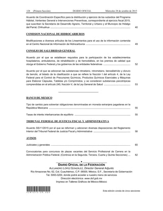 128 (Primera Sección) DIARIO OFICIAL Miércoles 28 de octubre de 2015
Acuerdo de Coordinación Específico para la distribución y ejercicio de los subsidios del Programa
Hábitat, Vertientes General e Intervenciones Preventivas, correspondiente al ejercicio fiscal 2015,
que suscriben la Secretaría de Desarrollo Agrario, Territorial y Urbano y el Municipio de Hidalgo
del Parral, Chihuahua ....................................................................................................................... 40
COMISION NACIONAL DE HIDROCARBUROS
Modificaciones a diversos artículos de los Lineamientos para el uso de la información contenida
en el Centro Nacional de Información de Hidrocarburos .................................................................. 49
CONSEJO DE SALUBRIDAD GENERAL
Acuerdo por el que se establecen requisitos para la participación de los establecimientos
hospitalarios, ambulatorios, de rehabilitación y de hemodiálisis, en los premios de calidad que
otorga el Gobierno Federal y los gobiernos de las entidades federativas ........................................ 52
Acuerdo por el que se adicionan las substancias nitroetano, nitrometano, benzaldehído y cloruro
de bencilo, al listado de la clasificación a que se refiere la fracción I del artículo 4, de la Ley
Federal para el Control de Precursores Químicos, Productos Químicos Esenciales y Máquinas
para Elaborar Cápsulas, Tabletas y/o Comprimidos; y se consideran substancias psicotrópicas
comprendidas en el artículo 245, fracción V, de la Ley General de Salud ....................................... 53
______________________________
BANCO DE MEXICO
Tipo de cambio para solventar obligaciones denominadas en moneda extranjera pagaderas en la
República Mexicana ......................................................................................................................... 55
Tasas de interés interbancarias de equilibrio ................................................................................... 55
TRIBUNAL FEDERAL DE JUSTICIA FISCAL Y ADMINISTRATIVA
Acuerdo SS/11/2015 por el que se reforman y adicionan diversas disposiciones del Reglamento
Interior del Tribunal Federal de Justicia Fiscal y Administrativa ....................................................... 56
AVISOS
Judiciales y generales ...................................................................................................................... 60
Convocatorias para concursos de plazas vacantes del Servicio Profesional de Carrera en la
Administración Pública Federal. (Continúa en la Segunda, Tercera, Cuarta y Quinta Secciones) ... 82
__________________ ● __________________
DIARIO OFICIAL DE LA FEDERACIÓN
ALEJANDRO LÓPEZ GONZÁLEZ, Director General Adjunto
Río Amazonas No. 62, Col. Cuauhtémoc, C.P. 06500, México, D.F., Secretaría de Gobernación
Tel. 5093-3200, donde podrá acceder a nuestro menú de servicios
Dirección electrónica: www.dof.gob.mx
Impreso en Talleres Gráficos de México-México
*281015-29.00* Esta edición consta de cinco secciones
 