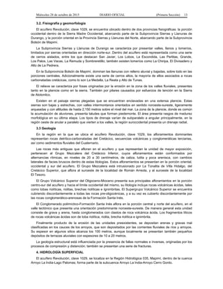 Miércoles 28 de octubre de 2015 DIARIO OFICIAL (Primera Sección) 13
3.2. Fisiografía y geomorfología
El acuífero Revolución, clave 1029, se encuentra ubicado dentro de dos provincias fisiográficas: la porción
occidental dentro de la Sierra Madre Occidental, abarcando parte de la Subprovincia Sierras y Llanuras de
Durango, y la porción oriental en la Provincia Sierras y Llanuras del Norte, abarcando parte de la Subprovincia
Bolsón de Mapimí.
La Subprovincia Sierras y Llanuras de Durango se caracteriza por presentar valles, llanos y lomeríos,
limitados por sierras orientadas en dirección norte-sur. Dentro del acuífero está representada como una serie
de cerros aislados, entre los que destacan San Javier, Los Lobos, La Escondida, Las Perlitas, Grande,
Los Palos, Las Vacas, La Remuda y Sombreretillo; también existen lomeríos como La Chiripa, El Divisadero y
Alto de La Pedrera.
En la Subprovincia Bolsón de Mapimí, dominan las llanuras con relleno aluvial y bajadas, sobre todo en las
porciones centrales. Adicionalmente existe una serie de cerros altos, la mayoría de ellos asociados a rocas
carbonatadas cretácicas, como lo son La Medalla, La Reata y Alto de Tunas.
El relieve se caracteriza por fosas originadas por la erosión en la zona de los valles fluviales, presentes
tanto en la planicie como en la sierra. También por pilares causados por esfuerzos de tención en la Sierra
de Atotonilco.
Existen en el paisaje sierras plegadas que se encuentran enclavadas en una extensa planicie. Estas
sierras son bajas y estrechas, con valles intermontanos orientados en sentido noroeste-sureste, ligeramente
arqueadas y con altitudes de hasta 2,150 metros sobre el nivel del mar. La zona de la planicie, donde es común
la acumulación de aluviones, presenta taludes que forman piedemonte. El área presenta rasgos de madurez
morfológica en su última etapa. Los tipos de drenaje varían de subparalelo a angular principalmente, en la
región oeste de anular a paralelo que vierten a los valles, la región suroccidental presenta un drenaje radial.
3.3 Geología
En la región en la que se ubica el acuífero Revolución, clave 1029, los afloramientos dominantes
representan rocas detrítico-carbonatadas del Cretácico, secuencias volcánicas y conglomeráticas terciarias,
así como sedimentos fluviales del Cuaternario.
Las rocas más antiguas que afloran en el acuífero y que representan la unidad de mayor exposición,
pertenecen al Grupo Mezcalera del Cretácico Inferior, cuyos afloramientos están conformados por
alternancias rítmicas, en niveles de 20 a 30 centímetros, de caliza, lutita y poca arenisca, con cambios
laterales de facies bruscos dentro de estas litologías. Estos afloramientos se presentan en la porción oriental,
occidental y sur del acuífero. El Grupo Mezcalera está intrusionado por La Tonalita de Villa Hidalgo, del
Cretácico Superior, que aflora al suroeste de la localidad de Román Arreola, y al suroeste de la localidad
El Tesoro.
El Grupo Volcánico Superior del Oligoceno-Mioceno presenta sus principales afloramientos en la porción
centro-sur del acuífero y hacia el límite occidental del mismo, su litología incluye rocas volcánicas ácidas, tales
como tobas riolíticas, riolitas, brechas riolíticas e Ignimbritas. El Supergrupo Volcánico Superior se encuentra
cubriendo discordantemente a todas las rocas pre-oligocénicas, y a su vez es cubierto discordantemente por
las rocas conglomerático-arenosas de la Formación Santa Inés.
El Conglomerado polimíctico-Formación Santa Inés aflora en la porción central y norte del acuífero, en el
valle tectónico que presenta una orientación predominante noroeste-sureste. De manera general esta unidad
consiste de grava y arena, hasta conglomerados con clastos de roca volcánica ácida. Los fragmentos líticos
de rocas volcánicas ácidas son de toba riolítica, riolita, brecha riolítica e ignimbrita.
Finalmente producto de la erosión de las unidades preexistentes, se depositan arenas y gravas mal
clasificadas en los cauces de los arroyos, que son depositados por las corrientes fluviales de ríos y arroyos.
Su espesor en algunos sitios alcanza los 100 metros, aunque localmente se presentan también pequeños
depósitos de terrazas aluviales con espesores de 10 a 20 metros.
La geología estructural está influenciada por la presencia de fallas normales e inversas, originadas por los
procesos de compresión y distención; también se presentan una serie de fracturas.
4. HIDROLOGÍA SUPERFICIAL
El acuífero Revolución, clave 1029, se localiza en la Región Hidrológica 035, Mapimí, dentro de la cuenca
Arroyo La India-Lago Palomas; forma parte de la subcuenca Arroyo La India-Arroyo Cerro Gordo.
 