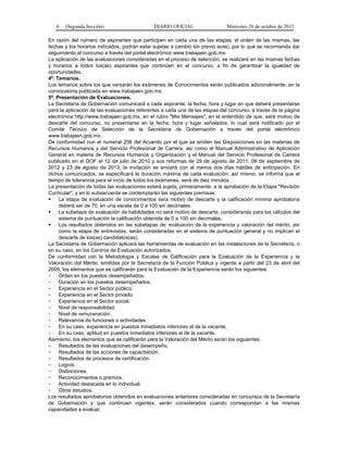 6 (Segunda Sección) DIARIO OFICIAL Miércoles 28 de octubre de 2015
En razón del número de aspirantes que participen en cada una de las etapas, el orden de las mismas, las
fechas y los horarios indicados, podrán estar sujetas a cambio sin previo aviso, por lo que se recomienda dar
seguimiento al concurso a través del portal electrónico www.trabajaen.gob.mx.
La aplicación de las evaluaciones consideradas en el proceso de selección, se realizará en las mismas fechas
y horarios a todos los(as) aspirantes que continúen en el concurso, a fin de garantizar la igualdad de
oportunidades.
4ª. Temarios.
Los temarios sobre los que versarán los exámenes de Conocimientos serán publicados adicionalmente, en la
convocatoria publicada en www.trabajaen.gob.mx.
5ª. Presentación de Evaluaciones.
La Secretaría de Gobernación comunicará a cada aspirante, la fecha, hora y lugar en que deberá presentarse
para la aplicación de las evaluaciones referentes a cada una de las etapas del concurso, a través de la página
electrónica http://www.trabajaen.gob.mx, en el rubro "Mis Mensajes"; en el entendido de que, será motivo de
descarte del concurso, no presentarse en la fecha, hora y lugar señalados, lo cual será notificado por el
Comité Técnico de Selección de la Secretaría de Gobernación a través del portal electrónico
www.trabajaen.gob.mx.
De conformidad con el numeral 208 del Acuerdo por el que se emiten las Disposiciones en las materias de
Recursos Humanos y del Servicio Profesional de Carrera, así como el Manual Administrativo de Aplicación
General en materia de Recursos Humanos y Organización y el Manual del Servicio Profesional de Carrera
publicado en el DOF el 12 de julio de 2010 y sus reformas de 29 de agosto de 2011, 06 de septiembre de
2012 y 23 de agosto de 2013, la invitación se enviará con al menos dos días hábiles de anticipación. En
dichos comunicados, se especificará la duración máxima de cada evaluación; así mismo, se informa que el
tiempo de tolerancia para el inicio de todos los exámenes, será de diez minutos.
La presentación de todas las evaluaciones estará sujeta, primeramente, a la aprobación de la Etapa "Revisión
Curricular", y en lo subsecuente se contemplarán las siguientes premisas:
 La etapa de evaluación de conocimientos será motivo de descarte y la calificación mínima aprobatoria
deberá ser de 70, en una escala de 0 a 100 sin decimales.
 La subetapa de evaluación de habilidades no será motivo de descarte, considerando para los cálculos del
sistema de puntuación la calificación obtenida de 0 a 100 sin decimales.
 Los resultados obtenidos en las subetapas de: evaluación de la experiencia y valoración del mérito, así
como la etapa de entrevistas, serán consideradas en el sistema de puntuación general y no implican el
descarte de los(as) candidatos(as).
La Secretaría de Gobernación aplicará las herramientas de evaluación en las instalaciones de la Secretaría, o
en su caso, en los Centros de Evaluación autorizados.
De conformidad con la Metodología y Escalas de Calificación para la Evaluación de la Experiencia y la
Valoración del Mérito, emitidas por la Secretaría de la Función Pública y vigente a partir del 23 de abril del
2009, los elementos que se calificarán para la Evaluación de la Experiencia serán los siguientes:
- Orden en los puestos desempeñados.
- Duración en los puestos desempeñados.
- Experiencia en el Sector público.
- Experiencia en el Sector privado.
- Experiencia en el Sector social.
- Nivel de responsabilidad.
- Nivel de remuneración.
- Relevancia de funciones o actividades.
- En su caso, experiencia en puestos inmediatos inferiores al de la vacante.
- En su caso, aptitud en puestos inmediatos inferiores al de la vacante.
Asimismo, los elementos que se calificarán para la Valoración del Mérito serán los siguientes:
- Resultados de las evaluaciones del desempeño.
- Resultados de las acciones de capacitación.
- Resultados de procesos de certificación.
- Logros.
- Distinciones.
- Reconocimientos o premios.
- Actividad destacada en lo individual.
- Otros estudios.
Los resultados aprobatorios obtenidos en evaluaciones anteriores consideradas en concursos de la Secretaría
de Gobernación y que continúen vigentes, serán considerados cuando correspondan a las mismas
capacidades a evaluar.
 
