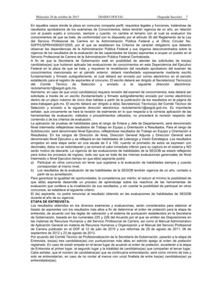 Miércoles 28 de octubre de 2015 DIARIO OFICIAL (Segunda Sección) 7
En aquellos casos donde la plaza en concurso comparta perfil, requisitos legales y funciones, tratándose de
resultados aprobatorios de los exámenes de Conocimientos, éstos tendrán vigencia de un año, en relación
con el puesto sujeto a concurso, siempre y cuando, no cambie el temario con el cual se evaluaron los
conocimientos de que se trate, de conformidad con lo dispuesto por el artículo 35 del Reglamento de la Ley
del Servicio Profesional de Carrera en la Administración Pública Federal y el Oficio Circular No.
SSFP/USPRH/408/007/2005, por el que se establecen los Criterios de carácter obligatorio que deberán
observar las dependencias de la Administración Pública Federal y sus órganos desconcentrados sobre la
vigencia de los resultados de la evaluación de las capacidades de los(as) aspirantes a ocupar un puesto en el
Servicio Profesional de Carrera de la Administración Pública Federal Centralizada.
A fin de que la Secretaría de Gobernación esté en posibilidad de atender las solicitudes de los(as)
candidatos(as) que hubieran aplicado las evaluaciones de conocimientos en esta Dependencia del Ejecutivo
Federal en la plaza de que se trate, y requieran la revalidación del resultado aprobatorio del examen de
conocimientos mencionada en el párrafo anterior, deberá manifestarlo expresamente mediante escrito
fundamentado y firmado autógrafamente, el cual deberá ser enviado por correo electrónico en el periodo
establecido para el registro de aspirantes al concurso. El escrito deberá ser dirigido al Secretario(a) Técnico(a)
del Comité Técnico de Selección y enviado a la siguiente dirección electrónica:
reclutamiento1@segob.gob.mx.
Asimismo, en caso de que un(a) candidato(a) requiera revisión del examen de conocimientos, ésta deberá ser
solicitada a través de un escrito (fundamentado y firmado autógrafamente) enviado por correo electrónico
dentro de un plazo máximo de cinco días hábiles a partir de la publicación de los resultados en la página de
www.trabajaen.gob.mx. El escrito deberá ser dirigido a el(la) Secretario(a) Técnico(a) del Comité Técnico de
Selección y enviado a la siguiente dirección electrónica: reclutamiento1@segob.gob.mx. Es importante
señalar, que únicamente se hará la revisión de exámenes en lo que respecta a la correcta aplicación de las
herramientas de evaluación, métodos o procedimientos utilizados, no procederá la revisión respecto del
contenido o de los criterios de evaluación.
La aplicación de pruebas de habilidades para el rango de Enlace y Jefe de Departamento, será denominado
Nivel Intermedio reflejándose resultados de Trabajo en Equipo y Orientación a Resultados. Para el rango de
Subdirección, será denominado Nivel Ejecutivo, reflejándose resultados de Trabajo en Equipo y Orientación a
Resultados. En los rangos de Dirección de Area, Dirección General Adjunta y Dirección General será
denominado Nivel Ejecutivo y se reflejará en las habilidades de Liderazgo y Visión Estratégica. Los resultados
arrojados en esta etapa serán en una escala de 0 a 100, cuando el promedio de estos se expresen con
decimales, éstos no se redondearán y se tomará el valor inmediato inferior para su captura en el sistema y NO
serán motivo de descarte. La vigencia de las evaluaciones de habilidades de la SEGOB se estará reflejando
para todos los procesos de ingreso, toda vez que se trate de las mismas evaluaciones gerenciales de Nivel
Intermedio o Nivel Ejecutivo tiempo en que el(la) aspirante podrá:
a) Participar en otros concursos sin tener que sujetarse a la evaluación de habilidades siempre y cuando
correspondan al mismo nivel.
b) Los resultados de la evaluación de las habilidades de la SEGOB tendrán vigencia de un año, contado a
partir de su acreditación.
Para garantizar la igualdad de oportunidades; la competencia por mérito; el reducir al mínimo la posibilidad de
que el(la) aspirante desarrolle un proceso de aprendizaje sobre los reactivos de las herramientas de
evaluación que conlleve a la invalidación de sus resultados, y sin coartar la posibilidad de participar en otros
concursos, se establece el siguiente criterio:
El (la) aspirante, no podrá renunciar al resultado obtenido en las evaluaciones de habilidades de SEGOB
durante el año de su vigencia.
ETAPA DE ENTREVISTA:
Los resultados obtenidos en los diversos exámenes y evaluaciones, serán considerados para elaborar el
listado de aspirantes con los resultados más altos a fin de determinar el orden de prelación para la etapa de
entrevista, de acuerdo con las reglas de valoración y el sistema de puntuación establecidos en la Secretaría
de Gobernación, basada en los numerales 225 y 226 del Acuerdo por el que se emiten las Disposiciones en
las materias de Recursos Humanos y del Servicio Profesional de Carrera, así como el Manual Administrativo
de Aplicación General en materia de Recursos Humanos y Organización y el Manual del Servicio Profesional
de Carrera publicado en el DOF el 12 de julio de 2010 y sus reformas de 29 de agosto de 2011, 06 de
septiembre de 2012 y 23 de agosto de 2013.
Por acuerdo del Comité Técnico de Profesionalización de la Secretaría de Gobernación, pasarán a la etapa de
Entrevista, los(as) tres candidatos(as) con puntuaciones más altas en estricto apego al orden de prelación
registrado. En caso de existir empate en el tercer lugar de acuerdo al orden de prelación, accederán a la etapa
de Entrevista el primer lugar, el segundo lugar y la totalidad de candidatos(as) que compartan el tercer lugar.
Cabe señalar, que el número de candidatos(as) que se continuaría entrevistando, será como mínimo de tres y
solo se entrevistarían, en caso de no contar al menos con un(a) finalista de entre los(as) candidatos(as) ya
entrevistados(as).
 