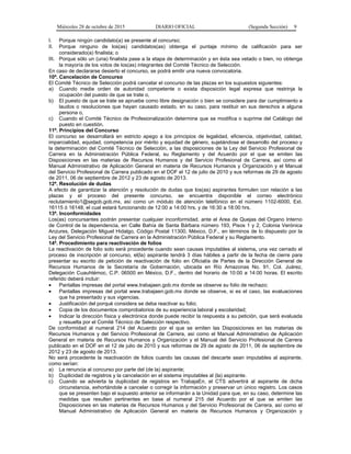 Miércoles 28 de octubre de 2015 DIARIO OFICIAL (Segunda Sección) 9
I. Porque ningún candidato(a) se presente al concurso;
II. Porque ninguno de los(as) candidatos(as) obtenga el puntaje mínimo de calificación para ser
considerado(a) finalista; o
III. Porque sólo un (una) finalista pase a la etapa de determinación y en ésta sea vetado o bien, no obtenga
la mayoría de los votos de los(as) integrantes del Comité Técnico de Selección.
En caso de declararse desierto el concurso, se podrá emitir una nueva convocatoria.
10ª. Cancelación de Concurso
El Comité Técnico de Selección podrá cancelar el concurso de las plazas en los supuestos siguientes:
a) Cuando medie orden de autoridad competente o exista disposición legal expresa que restrinja la
ocupación del puesto de que se trate o,
b) El puesto de que se trate se apruebe como libre designación o bien se considere para dar cumplimiento a
laudos o resoluciones que hayan causado estado, en su caso, para restituir en sus derechos a alguna
persona o,
c) Cuando el Comité Técnico de Profesionalización determine que se modifica o suprime del Catálogo del
puesto en cuestión.
11ª. Principios del Concurso
El concurso se desarrollará en estricto apego a los principios de legalidad, eficiencia, objetividad, calidad,
imparcialidad, equidad, competencia por mérito y equidad de género, sujetándose el desarrollo del proceso y
la determinación del Comité Técnico de Selección, a las disposiciones de la Ley del Servicio Profesional de
Carrera en la Administración Pública Federal, su Reglamento y del Acuerdo por el que se emiten las
Disposiciones en las materias de Recursos Humanos y del Servicio Profesional de Carrera, así como el
Manual Administrativo de Aplicación General en materia de Recursos Humanos y Organización y el Manual
del Servicio Profesional de Carrera publicado en el DOF el 12 de julio de 2010 y sus reformas de 29 de agosto
de 2011, 06 de septiembre de 2012 y 23 de agosto de 2013.
12ª. Resolución de dudas
A efecto de garantizar la atención y resolución de dudas que los(as) aspirantes formulen con relación a las
plazas y el proceso del presente concurso, se encuentra disponible el correo electrónico
reclutamiento1@segob.gob.mx, así como un módulo de atención telefónico en el número 1102-6000, Ext.
16115 ó 16148, el cual estará funcionando de 12:00 a 14:00 hrs. y de 16:30 a 18:00 hrs.
13ª. Inconformidades
Los(as) concursantes podrán presentar cualquier inconformidad, ante el Area de Quejas del Organo Interno
de Control de la dependencia, en Calle Bahía de Santa Bárbara número 193, Pisos 1 y 2, Colonia Verónica
Anzures, Delegación Miguel Hidalgo, Código Postal 11300, México, D.F., en términos de lo dispuesto por la
Ley del Servicio Profesional de Carrera en la Administración Pública Federal y su Reglamento.
14ª. Procedimiento para reactivación de folios
La reactivación de folio solo será procedente cuando sean causas imputables al sistema, una vez cerrado el
proceso de inscripción al concurso, el(la) aspirante tendrá 3 días hábiles a partir de la fecha de cierre para
presentar su escrito de petición de reactivación de folio en Oficialía de Partes de la Dirección General de
Recursos Humanos de la Secretaría de Gobernación, ubicada en Río Amazonas No. 91, Col. Juárez,
Delegación Cuauhtémoc, C.P. 06500 en México, D.F., dentro del horario de 10:00 a 14:00 horas. El escrito
referido deberá incluir:
• Pantallas impresas del portal www.trabajaen.gob.mx donde se observe su folio de rechazo;
• Pantallas impresas del portal www.trabajaen.gob.mx donde se observe, si es el caso, las evaluaciones
que ha presentado y sus vigencias.
• Justificación del porqué considera se deba reactivar su folio;
• Copia de los documentos comprobatorios de su experiencia laboral y escolaridad;
• Indicar la dirección física y electrónica donde puede recibir la respuesta a su petición, que será evaluada
y resuelta por el Comité Técnico de Selección respectivo.
De conformidad al numeral 214 del Acuerdo por el que se emiten las Disposiciones en las materias de
Recursos Humanos y del Servicio Profesional de Carrera, así como el Manual Administrativo de Aplicación
General en materia de Recursos Humanos y Organización y el Manual del Servicio Profesional de Carrera
publicado en el DOF en el 12 de julio de 2010 y sus reformas de 29 de agosto de 2011, 06 de septiembre de
2012 y 23 de agosto de 2013.
No será procedente la reactivación de folios cuando las causas del descarte sean imputables al aspirante,
como serían:
a) La renuncia al concurso por parte del (de la) aspirante;
b) Duplicidad de registros y la cancelación en el sistema imputables al (la) aspirante.
c) Cuando se advierta la duplicidad de registros en TrabajaEn, el CTS advertirá al aspirante de dicha
circunstancia, exhortándole a cancelar o corregir la información y preservar un único registro. Los casos
que se presenten bajo el supuesto anterior se informarán a la Unidad para que, en su caso, determine las
medidas que resulten pertinentes en base al numeral 215 del Acuerdo por el que se emiten las
Disposiciones en las materias de Recursos Humanos y del Servicio Profesional de Carrera, así como el
Manual Administrativo de Aplicación General en materia de Recursos Humanos y Organización y
 
