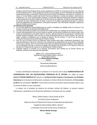 10 (Segunda Sección) DIARIO OFICIAL Miércoles 28 de octubre de 2015
el Manual del Servicio Profesional de Carrera publicado en el DOF el 12 de julio de 2010 y sus reformas
de 29 de agosto de 2011, 06 de septiembre de 2012 y 23 de agosto de 2013. Recibidas las solicitudes de
reactivación de folios, el Secretario Técnico del Comité Técnico de Selección convocará en un término no
mayor a 10 días hábiles a sesión del Comité Técnico de Selección, a efecto de analizar y determinar la
procedencia o no, de la solicitud del(la) aspirante. La Dirección General de Recursos Humanos, notificará
a el(la) aspirante el Acuerdo emitido por el Comité Técnico de Selección. El total de folios reactivados y
las causas de estas reactivaciones se darán a conocer en la página www.gobernacion.gob.mx, sección
portal de obligaciones de transparencia / información relevante / otra información relevante / sistema de
Servicio Profesional de Carrera.
15ª. Disposiciones generales
1. En el portal electrónico www.trabajaen.gob.mx podrán consultarse los detalles sobre el concurso y los
puestos vacantes de la Secretaría de Gobernación.
2. Los datos personales de los(as) concursantes son confidenciales, aun después de concluido el concurso.
3. Cuando el(la) ganador(a) del concurso tenga el carácter de servidor(a) público(a) de carrera titular, para
poder ser nombrado(a) en el puesto sujeto a concurso, deberá presentar la documentación necesaria que
acredite haberse separado, toda vez que no puede permanecer activo en ambos puestos, así como de
haber cumplido la obligación que le señala la fracción VIII del artículo 11 de la Ley del Servicio
Profesional de Carrera en la Administración Pública Federal.
4. Una vez que el Comité Técnico de Selección haya resuelto sobre el(la) candidato(a) ganador(a), este
deberá presentarse a laborar en la fecha y hora indicada por la dependencia; de no ser así se considerará
renuncia a su ingreso, por lo que el Comité podrá optar por elegir entre los(as) finalistas a él (la) siguiente
con la calificación más alta. Lo anterior en apego a los artículos 28, 60 fracción I y 75, fracción I de la Ley
del Servicio Profesional de Carrera en la Administración Pública Federal.
5. Cualquier aspecto no previsto en la presente convocatoria será resuelto por el Comité Técnico de
Selección conforme a las disposiciones aplicables.
México, D.F., a 28 de octubre de 2015.
"Igualdad de Oportunidades, Mérito y Servicio"
La Secretaria Técnica
Lic. Bibiana Mestas Santiago
Rúbrica.
Secretaría de Gobernación
NOTA ACLARATORIA 20
A los(as) candidatos(as) interesados en participar en el concurso para la plaza SUBDELEGADO(A) DE
COORDINACION CON LAS DELEGACIONES FEDERALES EN EL ESTADO con código de puesto
04-214-1-CFNC001-0000547-E-C-T adscrito a la Unidad de Enlace Federal y Coordinación con Entidades
Federativas de la Secretaría de Gobernación, publicado en el Diario Oficial de la Federación el 21 de octubre
de 2015 de la convocatoria “081/2014”, se les informa que dicha convocatoria queda cancelada, debido a que
su emisión se debió a un error involuntario.
Lo anterior con el propósito de observar los principios rectores del Sistema, no generar mayores
implicaciones y expectativas en los aspirantes interesados en el proceso que nos compete.
México, Distrito Federal, a 28 de octubre de 2015.
El Comité Técnico de Selección
Sistema de Servicio Profesional de Carrera en la Secretaría de Gobernación
“Igualdad de Oportunidades, Mérito y Servicio”
La Secretaria Técnica del Comité Técnico de Selección
Bibiana Mestas Santiago
Rúbrica.
 