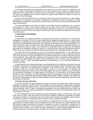 14 (Primera Sección) DIARIO OFICIAL Miércoles 28 de octubre de 2015
La hidrología del acuífero está representada por la presencia de una cuenca exorreica, integrada por una
serie de arroyos intermitentes provenientes de las zonas serranas de la región, los cuales terminan
desembocando sus aguas sobre los arroyos perennes La Resolana, Los Metates y Santo Domingo, que a su
vez siguen una trayectoria hacia el extremo noreste del acuífero, donde finalmente confluyen y vierten sus
aguas en la Presa Villa Hidalgo.
Las presas de almacenamiento que se encuentran dentro de los límites del acuífero son: Villa Hidalgo,
Tequisquiate, Los Chapulines y Las Chepas, cuyas aguas son utilizadas para riego y abrevadero. La Presa
Villa Hidalgo se encuentra en los límites con el acuífero vecino San Fermín que es donde se aprovechan las
aguas que almacenan.
En el área delimitada por el acuífero se tienen 34 concesiones de aguas superficiales, con un volumen
concesionado de 105,321 metros cúbicos anuales; de las cuales 28 son bordos de almacenamiento y
6 corresponden a manantiales. El principal uso del agua superficial es el pecuario, ya que consume más del
84 por ciento del volumen total concesionado, mientras que el resto del volumen concesionado se utiliza para
uso público-urbano.
5. HIDROLOGÍA SUBTERRÁNEA
5.1 El acuífero
La información de la geología superficial y del subsuelo permite definir la presencia de un acuífero libre,
heterogéneo y anisótropo, en el que el agua subterránea se desplaza principalmente en un medio poroso
constituido por materiales clásticos aluviales de granulometría diversa y en menor proporción conglomerados
polimícticos, de permeabilidad media a baja, que constituyen el valle aluvial y los arroyos, depositados en un
valle cuyos flancos están conformados por rocas sedimentarias principalmente de naturaleza calcárea y en
menor proporción areniscas, lutitas y roca volcánicas de composición ácida. El espesor de los depósitos
sedimentarios es de algunas centenas de metros en el centro del valle y disminuye gradualmente hacia los
flancos. Esta es la unidad que se explota actualmente para satisfacer las necesidades de agua de la región.
La unidad inferior está constituida por rocas de la secuencia calcárea-detrítica y rocas volcánicas de
composición ácida que presentan permeabilidad secundaria por fracturamiento y que en superficie funcionan
como zonas de recarga. A mayor profundidad las rocas calizas representan un acuífero potencial que aún no
ha sido explorado y que puede estar confinado por la presencia de lutitas. Las fronteras al flujo subterráneo
y el basamento geohidrológico del acuífero están representados por las mismas rocas sedimentarias y
volcánicas, cuando a mayor profundidad desaparece el fracturamiento y por la secuencia detrítica que
constituye las lutitas.
El agua subterránea se desplaza desde las zonas topográficamente más altas que constituyen las zonas
de recarga. De esta manera, es posible identificar direcciones preferenciales del flujo subterráneo de noroeste
a sureste y oeste-este, con alimentaciones procedentes de los extremos norte y sur del acuífero, para
finalmente confluir en la porción central del acuífero y continuar su curso paralelo a la dirección del
escurrimiento superficial, en dirección de la Presa Villa Hidalgo, que aunque se dispone de poca información
de concentración de salinidad, es posible esperar un incremento en la concentración de los sólidos totales
disueltos en estas direcciones. Los valores reportados indican concentraciones menores de 300 miligramos
por litro, junto con la familia del agua dominante bicarbonatada-cálcica, reflejan la existencia de sistemas de
flujo locales, representados por agua de reciente infiltración que ha circulado principalmente a través de rocas
sedimentarias y volcánicas.
5.2 Niveles del agua subterránea
El nivel de saturación del agua subterránea es aquel a partir del cual el agua satura todos los poros y
oquedades del subsuelo. Para el año 2010, la profundidad al nivel de saturación, medida desde la superficie
del terreno, variaba desde algunos metros, a lo largo del cauce de los arroyos Santo Domingo, Los Metates y
arroyos tributarios, hasta 10 metros, aumentando gradualmente hacia las estribaciones de las sierras que
delimitan el acuífero. Las mayores profundidades se presentan en el extremo noroccidental del acuífero, las
cuales alcanzan 70 metros.
La cota de elevación del nivel de saturación del agua subterránea, referido al nivel del mar, para el año
2010, varía de 1,800 a 1,920 metros sobre el nivel del mar, mostrando el reflejo de la topografía; los valores
más bajos se localizan a lo largo del cauce de los arroyos Santo Domingo y Los Metates, desde donde se
incrementan por efecto de la topografía hacia los extremos norte y occidental del acuífero.
No existe información histórica que permita elaborar la configuración de la evolución del nivel del agua
subterránea. Sin embargo, debido a que la configuración del nivel de saturación no muestra alteraciones del
flujo natural del agua subterránea que indiquen la presencia de conos de abatimiento, causados por la
concentración del bombeo y a que la extracción es inferior al volumen de recarga que pueda estimarse, se
considera que la posición de los niveles del agua subterránea no muestra cambios significativos en el
transcurso del tiempo. Por estas razones se considera que no existe cambio de almacenamiento.
 