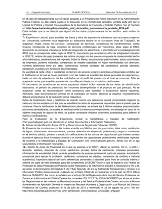 16 (Segunda Sección) DIARIO OFICIAL Miércoles 28 de octubre de 2015
En el caso de trabajadores/as que se hayan apegado a un Programa de Retiro Voluntario en la Administración
Pública Federal, su alta estará sujeta a lo dispuesto en la normatividad aplicable, emitida cada año por la
Unidad de Política y Control Presupuestario de la Secretaría de Hacienda y Crédito Público. Ver el Formato
en: http://www.hacienda.gob.mx/servicio_prof_carrera/doc_comunes/carta_protesta_2014.pdf
Cabe señalar que si se detecta que alguno de los datos proporcionados no es verídico, será motivo de
descarte.
7.- Experiencia Laboral, para acreditar las áreas y años de experiencia solicitados para el puesto presentar
las constancias conforme haya registrado su trayectoria laboral en el currículum vítae de TrabajaEn, se
aceptarán: Hojas únicas de servicios, constancias de servicios, constancias de nombramientos, cartas
finiquito, constancias de baja, contratos de servicios profesionales por honorarios, altas, bajas al IMSS,
documento de semanas cotizadas al IMSS del asegurado vía electrónica, o el emitido por la subdelegación del
IMSS que le corresponda, altas, bajas al ISSSTE, documento que acredite los años de antigüedad cotizados
al ISSSTE, recibos de pago (presentar los recibos de pago con los que se compruebe la consecutividad de los
años laborados), declaraciones del Impuesto Sobre la Renta, declaraciones patrimoniales, actas constitutivas
de empresas, poderes notariales, constancias de empleo expedidas en hojas membretadas con dirección,
números telefónicos firma y/o sello, conteniendo: nombre completo del candidato/a, periodo laborado,
percepción, puesto(s) y/o funciones desempeñadas.
Se aceptará la carta, oficio o constancia de término de servicio social y/o prácticas profesionales emitidos por
la Institución en la cual se hayan realizado y con las cuales se acrediten las áreas generales de experiencia y
hasta un año de experiencia, de los solicitados en el perfil del puesto por el cual se concurse. Sólo se
aceptarán cartas que acrediten experiencia como Becario hasta por un máximo de 6 meses.
El documento de acreditación en estos supuestos deberá incluir además de los datos de identificación
necesarios, el periodo de prestación, las funciones desempeñadas o el proyecto en que participó. No se
aceptarán cartas de recomendación como constancia para acreditar la experiencia laboral requerida.
Asimismo, toda documentación emitida en el extranjero en idioma diferente al español, invariablemente
deberá acompañarse de la traducción oficial respectiva.
Datos de localización física y telefónica de cuando menos una referencia laboral comprobable respecto de
cada uno de los empleos con los que se acrediten los años de experiencia requeridos para el puesto que se
concurse. Para la verificación de las Referencias Laborales, se tomará los 2 últimos empleos proporcionados
por los/as candidatos/as, los cuales se verificará ante la instancia correspondiente, sin embargo en caso de no
obtener respuesta de alguno de ellos, se podrán considerar empleos anteriores acreditados para obtener al
menos 2 verificaciones.
Para la Evaluación de la Experiencia revisar la Metodología y Escalas de Calificación
(Ver www.trabajaen.gob.mx, dando clic en la liga Documentos e Información Relevante).
8.- Cédula de Identificación Fiscal (RFC) y Clave Unica de Registro de Población (CURP).
9.- Presentar las constancias con las cuales acredite sus Méritos con los que cuenta, tales como: evidencias
de logros, distinciones, reconocimientos, premios obtenidos en el ejercicio profesional y cargos o comisiones
en el servicio público, privado o social, las calificaciones de los cursos de capacitación que hubiere tomado
durante el ejercicio fiscal inmediato anterior y el número de capacidades profesionales certificadas vigentes,
de acuerdo a la Metodología y Escalas de Calificación (Ver www.trabajaen.gob.mx, dando clic en la liga
Documentos e Información Relevante).
10.- Escrito de Aviso de Privacidad en el que se autoriza a la SHCP, utilizar su nombre, R.F.C., C.U.R.P.,
domicilio, teléfono, dirección de correo electrónico (e-mail), fecha de nacimiento, intereses personales,
información de escolaridad (título, acta de acreditación de examen profesional, carta de pasante, autorización
provisional para ejercer la profesión, certificado, constancia de créditos, constancia de créditos e historial
académico), trayectoria laboral así como referencias personales y laborales para fines de consulta interna y
externa por parte de esta Secretaría, para dar cumplimiento al DECRETO por el que se expide la Ley Federal de
Protección de Datos Personales en Posesión de los Particulares y se reforman los artículos 3, fracciones II y VII, y 33,
así como la denominación del Capítulo II, del Título Segundo, de la Ley Federal de Transparencia y Acceso a la
Información Pública Gubernamental, publicado en el Diario Oficial de la Federación el 5 de julio de 2010. Ultima
Reforma 08-06-2012. Así como, lo señalado en el artículo 36 del Reglamento de la Ley del Servicio Profesional de
Carrera en la Administración Pública Federal; los numerales 174, 175, 213 y 220 del ACUERDO por el que se emiten
las Disposiciones en las materias de Recursos Humanos y del Servicio Profesional de Carrera, así como el Manual
Administrativo de Aplicación General en materia de Recursos Humanos y Organización y el Manual del Servicio
Profesional de Carrera, publicado el 12 de julio de 2010 y reformado el 23 de agosto de 2013. Ver en:
http://www.hacienda.gob.mx/servicio_prof_carrera/doc_comunes/aviso_privacidad_shcp.pdf
 