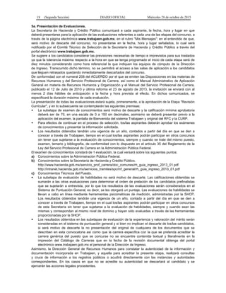18 (Segunda Sección) DIARIO OFICIAL Miércoles 28 de octubre de 2015
5a. Presentación de Evaluaciones.
La Secretaría de Hacienda y Crédito Público comunicará a cada aspirante, la fecha, hora y lugar en que
deberá presentarse para la aplicación de las evaluaciones referentes a cada una de las etapas del concurso, a
través de la página electrónica www.trabajaen.gob.mx, en el rubro "Mis Mensajes"; en el entendido de que,
será motivo de descarte del concurso, no presentarse en la fecha, hora y lugar señalados, lo cual será
notificado por el Comité Técnico de Selección de la Secretaría de Hacienda y Crédito Público a través del
portal electrónico www.trabajaen.gob.mx.
Se sugiere a los candidatos considerar las previsiones necesarias de tiempo e imprevistos para sus traslados
ya que la tolerancia máxima respecto a la hora en que se tenga programado el inicio de cada etapa será de
diez minutos considerando como hora referencial la que indiquen los equipos de cómputo de la Dirección
de Ingreso. Transcurrido dicho término, no se permitirá el acceso a las salas de aplicación a los candidatos
que lleguen retrasados quedando inmediatamente descartados del concurso.
De conformidad con el numeral 208 del ACUERDO por el que se emiten las Disposiciones en las materias de
Recursos Humanos y del Servicio Profesional de Carrera, así como el Manual Administrativo de Aplicación
General en materia de Recursos Humanos y Organización y el Manual del Servicio Profesional de Carrera,
publicado el 12 de Julio de 2010 y última reforma el 23 de agosto de 2013, la invitación se enviará con al
menos 2 días hábiles de anticipación a la fecha y hora prevista al efecto. En dichos comunicados, se
especificará la duración máxima de cada evaluación.
La presentación de todas las evaluaciones estará sujeta, primeramente, a la aprobación de la Etapa "Revisión
Curricular", y en lo subsecuente se contemplarán las siguientes premisas:
 La subetapa de examen de conocimientos será motivo de descarte y la calificación mínima aprobatoria
deberá ser de 70, en una escala de 0 a 100 sin decimales, asimismo se deberá presentar previo a la
aplicación del examen, la pantalla de Bienvenida del sistema Trabajaen y original del RFC y la CURP.
 Para efectos de continuar en el proceso de selección, los/las aspirantes deberán aprobar los exámenes
de conocimientos y presentar la información solicitada.
 Los resultados obtenidos tendrán una vigencia de un año, contados a partir del día en que se den a
conocer a través de Trabajaen, tiempo en el cual los/las aspirantes podrán participar en otros concursos
sin tener que sujetarse a la evaluación de conocimientos, siempre y cuando se trate del mismo puesto,
examen, temario y bibliografía, de conformidad con lo dispuesto en el artículo 35 del Reglamento de la
Ley del Servicio Profesional de Carrera en la Administración Pública Federal.
El examen de conocimientos constará de 1 evaluación, la cual versará sobre los siguientes puntos:
a) Conocimientos sobre la Administración Pública Federal.
b) Conocimientos sobre la Secretaría de Hacienda y Crédito Público.
http://www.hacienda.gob.mx/servicio_prof_carrera/doc_comunes/rh_guia_ingreso_2013_01.pdf
http://intranet.hacienda.gob.mx/servicios_tramites/spc/inf_general/rh_guia_ingreso_2013_01.pdf
c) Conocimientos Técnicos del Puesto.
 La subetapa de evaluación de habilidades no será motivo de descarte. Las calificaciones obtenidas se
sumarán a las otras evaluaciones para determinar el orden de prelación de los candidatos prefinalistas
que se sujetarán a entrevista, por lo que los resultados de las evaluaciones serán considerados en el
Sistema de Puntuación General, es decir, se les otorgará un puntaje. Las evaluaciones de habilidades se
llevan a cabo en línea mediante herramientas psicométricas de medición, administradas por la SHCP.
Los resultados obtenidos tendrán una vigencia de un año, contado a partir del día en que se den a
conocer a través de Trabajaen, tiempo en el cual los/las aspirantes podrán participar en otros concursos
de esta Secretaría sin tener que sujetarse a la evaluación de habilidades, siempre y cuando sean las
mismas y correspondan al mismo nivel de dominio y hayan sido evaluadas a través de las herramientas
proporcionadas por la SHCP.
 Los resultados obtenidos en las subetapas de evaluación de la experiencia y valoración del mérito serán
consideradas en el sistema de puntuación general y si bien no implican el descarte de los/las candidatos,
si será motivo de descarte la no presentación del original de cualquiera de los documentos que se
describen en esta convocatoria así como que la carrera específica con la que se pretenda acreditar la
carrera genérica del puesto que se concurse no se encuentre contenida textual y literalmente en la
impresión del Catálogo de Carreras que en la fecha de la revisión documental obtenga del portal
electrónico www.trabajaen.gob.mx el personal de la Dirección de Ingreso.
Asimismo, la Dirección General de Recursos Humanos para constatar la autenticidad de la información y
documentación incorporada en Trabajaen, y aquella para acreditar la presente etapa, realizará consultas
y cruce de información a los registros públicos o acudirá directamente con las instancias y autoridades
correspondientes. En los casos en que no se acredite su autenticidad se descartará al candidato y se
ejercerán las acciones legales procedentes.
 
