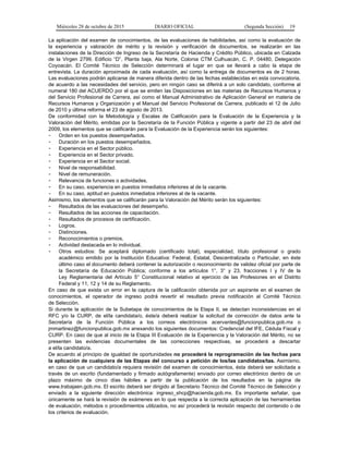 Miércoles 28 de octubre de 2015 DIARIO OFICIAL (Segunda Sección) 19
La aplicación del examen de conocimientos, de las evaluaciones de habilidades, así como la evaluación de
la experiencia y valoración de mérito y la revisión y verificación de documentos, se realizarán en las
instalaciones de la Dirección de Ingreso de la Secretaría de Hacienda y Crédito Público, ubicada en Calzada
de la Virgen 2799, Edificio “D”, Planta baja, Ala Norte, Colonia CTM Culhuacán, C. P. 04480, Delegación
Coyoacán. El Comité Técnico de Selección determinará el lugar en que se llevará a cabo la etapa de
entrevista. La duración aproximada de cada evaluación, así como la entrega de documentos es de 2 horas.
Las evaluaciones podrán aplicarse de manera diferida dentro de las fechas establecidas en esta convocatoria,
de acuerdo a las necesidades del servicio, pero en ningún caso se diferirá a un solo candidato, conforme al
numeral 180 del ACUERDO por el que se emiten las Disposiciones en las materias de Recursos Humanos y
del Servicio Profesional de Carrera, así como el Manual Administrativo de Aplicación General en materia de
Recursos Humanos y Organización y el Manual del Servicio Profesional de Carrera, publicado el 12 de Julio
de 2010 y última reforma el 23 de agosto de 2013.
De conformidad con la Metodología y Escalas de Calificación para la Evaluación de la Experiencia y la
Valoración del Mérito, emitidas por la Secretaría de la Función Pública y vigente a partir del 23 de abril del
2009, los elementos que se calificarán para la Evaluación de la Experiencia serán los siguientes:
- Orden en los puestos desempeñados.
- Duración en los puestos desempeñados.
- Experiencia en el Sector público.
- Experiencia en el Sector privado.
- Experiencia en el Sector social.
- Nivel de responsabilidad.
- Nivel de remuneración.
- Relevancia de funciones o actividades.
- En su caso, experiencia en puestos inmediatos inferiores al de la vacante.
- En su caso, aptitud en puestos inmediatos inferiores al de la vacante.
Asimismo, los elementos que se calificarán para la Valoración del Mérito serán los siguientes:
- Resultados de las evaluaciones del desempeño.
- Resultados de las acciones de capacitación.
- Resultados de procesos de certificación.
- Logros.
- Distinciones.
- Reconocimientos o premios.
- Actividad destacada en lo individual.
- Otros estudios: Se aceptará diplomado (certificado total), especialidad, título profesional o grado
académico emitido por la Institución Educativa: Federal, Estatal, Descentralizada o Particular, en éste
último caso el documento deberá contener la autorización o reconocimiento de validez oficial por parte de
la Secretaría de Educación Pública; conforme a los artículos 1°, 3° y 23, fracciones I y IV de la
Ley Reglamentaria del Artículo 5° Constitucional relativo al ejercicio de las Profesiones en el Distrito
Federal y 11, 12 y 14 de su Reglamento.
En caso de que exista un error en la captura de la calificación obtenida por un aspirante en el examen de
conocimientos, el operador de ingreso podrá revertir el resultado previa notificación al Comité Técnico
de Selección.
Si durante la aplicación de la Subetapa de conocimientos de la Etapa II, se detectan inconsistencias en el
RFC y/o la CURP, de el/la candidata/o, éste/a deberá realizar la solicitud de corrección de datos ante la
Secretaría de la Función Pública a los correos electrónicos acervantes@funcionpublica.gob.mx o
jmmartinez@funcionpublica.gob.mx anexando los siguientes documentos: Credencial del IFE, Cédula Fiscal y
CURP. En caso de que al inicio de la Etapa III Evaluación de la Experiencia y la Valoración del Mérito, no se
presenten las evidencias documentales de las correcciones respectivas, se procederá a descartar
a el/la candidato/a.
De acuerdo al principio de igualdad de oportunidades no procederá la reprogramación de las fechas para
la aplicación de cualquiera de las Etapas del concurso a petición de los/las candidatos/tas. Asimismo,
en caso de que un candidato/a requiera revisión del examen de conocimientos, ésta deberá ser solicitada a
través de un escrito (fundamentado y firmado autógrafamente) enviado por correo electrónico dentro de un
plazo máximo de cinco días hábiles a partir de la publicación de los resultados en la página de
www.trabajaen.gob.mx. El escrito deberá ser dirigido al Secretario Técnico del Comité Técnico de Selección y
enviado a la siguiente dirección electrónica: ingreso_shcp@hacienda.gob.mx. Es importante señalar, que
únicamente se hará la revisión de exámenes en lo que respecta a la correcta aplicación de las herramientas
de evaluación, métodos o procedimientos utilizados, no así procederá la revisión respecto del contenido o de
los criterios de evaluación.
 