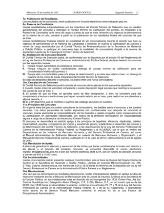 Miércoles 28 de octubre de 2015 DIARIO OFICIAL (Segunda Sección) 21
7a. Publicación de Resultados.
Los resultados de los concursos, serán publicados en el portal electrónico www.trabajaen.gob.mx.
8a. Reserva de Candidatos
Los/as candidatos/as entrevistados/as por los miembros del Comité Técnico de Selección que no resulten
ganadores/as del concurso y obtengan el Puntaje Mínimo de Calificación (65 puntos), se integrarán a la
Reserva de Candidatos de la rama de cargo o puesto de que se trate, teniendo una vigencia de permanencia
en la misma de un año, contado a partir de la publicación de los resultados finales del concurso de que
se trate.
Los/as candidatos/as finalistas estarán en posibilidad de ser convocados/as durante el periodo que dure su
vigencia de permanencia en la Reserva de Candidatos y tomando en cuenta la clasificación de puestos y
ramas de cargo establecidos por el Comité Técnico de Profesionalización de la Secretaría de Hacienda
y Crédito Público, a participar en concursos bajo la modalidad de convocatoria dirigida a la reserva de
aspirantes cuando así lo prevenga el Comité Técnico de Selección.
9a. Declaración de Concurso Desierto
El Comité Técnico de Selección podrá, de conformidad con lo dispuesto por el artículo 40 del Reglamento de
la Ley del Servicio Profesional de Carrera en la Administración Pública Federal, declarar desierto un concurso
por las siguientes causas:
I. Porque ningún candidato/a se presente al concurso;
II. Porque ninguno de los/las candidatos/as obtenga el puntaje mínimo de calificación para ser
considerado/a finalista (65 puntos); o
III. Porque sólo un/una finalista pase a la etapa de determinación y en ésta sea vetado o bien, no obtenga la
mayoría de los votos de los/as integrantes del Comité Técnico de Selección.
En caso de declararse desierto el concurso, se podrá emitir una nueva convocatoria.
10a. Cancelación de Concurso
El Comité Técnico de Selección podrá cancelar el concurso de las plazas en los supuestos siguientes:
I. Cuando medie orden de autoridad competente o exista disposición legal expresa que restrinja la ocupación
del puesto de que se trate, o
II. El puesto de que se trate, se apruebe como de libre designación, o bien, se considere para dar
cumplimiento a laudos o resoluciones que hayan causado estado, en su caso, para restituir en sus derechos a
alguna persona, o
III. El CTP determine que se modifica o suprime del Catálogo el puesto en cuestión.
11a. Principios del Concurso
En el portal www.dof.gob.mx podrán consultarse la convocatoria, los detalles sobre el concurso y los puestos
vacantes. Los datos personales de los/las aspirantes son confidenciales aun después de concluido el
concurso. Los/as aspirantes se responsabilizarán de los traslados y gastos erogados como consecuencia de
su participación en actividades relacionadas con motivo de la presente convocatoria sin responsabilidad
alguna a cargo de la Secretaría de Hacienda y Crédito Público.
El concurso se desarrollará en estricto apego a los principios de legalidad, eficiencia, objetividad, calidad,
imparcialidad, equidad, competencia por mérito y equidad de género, sujetándose el desarrollo del proceso y
la determinación del Comité Técnico de Selección, a las disposiciones de la Ley del Servicio Profesional de
Carrera en la Administración Pública Federal, su Reglamento y al ACUERDO por el que se emiten las
Disposiciones en las materias de Recursos Humanos y del Servicio Profesional de Carrera, así como
el Manual Administrativo de Aplicación General en materia de Recursos Humanos y Organización y el
Manual del Servicio Profesional de Carrera, publicado el 12 de Julio de 2010 y última reforma el 23 de agosto
de 2013.
12a. Resolución de dudas:
A efecto de garantizar la atención y resolución de las dudas que los/as candidatos/as formulen con relación a
las plazas y el proceso del presente concurso, se encuentra disponible el correo electrónico
ingreso_shcp@hacienda.gob.mx o bien del número telefónico 3688 5344, con un horario de atención de lunes
a viernes de 9:00 a 15:00 horas.
13a. Inconformidades:
Los/as concursantes podrán presentar cualquier inconformidad, ante el Area de Quejas del Organo Interno de
Control en la Secretaría de Hacienda y Crédito Público, ubicado en Avenida México-Coyoacán No. 318,
5° Piso, Colonia General Anaya, con horario de 9:00 a 15:00 horas en términos de lo dispuesto por la Ley del
Servicio Profesional de Carrera en la Administración Pública Federal y su Reglamento.
14a. Revocaciones
Una vez que se comuniquen los resultados del concurso, los/las interesados/as estarán en aptitud jurídica de
interponer mediante escrito el Recurso de Revocación ante la Unidad de Asuntos Jurídicos de la Secretaría de
la Función Pública, en sus instalaciones sitas en Avenida de los Insurgentes Sur 1735, Primer Piso, Ala Sur,
Colonia Guadalupe Inn, Delegación Alvaro Obregón, C.P. 01020, México, D.F., en un horario que va de las
09:00 y las 18:00 horas en días hábiles; lo anterior, conforme a los artículos 76, 77 y 78 de la Ley del Servicio
Profesional de Carrera en la Administración Pública Federal, 97 y 98 de su Reglamento, o depositando
dicho escrito en el Servicio Postal Mexicano conforme al artículo 42 de la Ley Federal de
Procedimiento Administrativo.
 