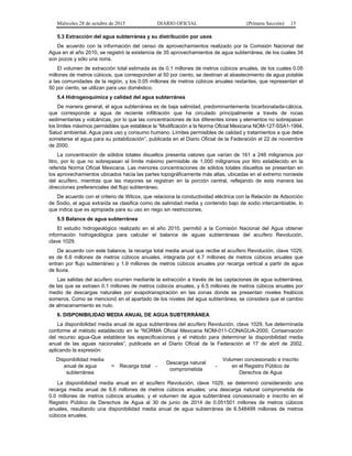 Miércoles 28 de octubre de 2015 DIARIO OFICIAL (Primera Sección) 15
5.3 Extracción del agua subterránea y su distribución por usos
De acuerdo con la información del censo de aprovechamientos realizado por la Comisión Nacional del
Agua en el año 2010, se registró la existencia de 35 aprovechamientos de agua subterránea, de los cuales 34
son pozos y sólo una noria.
El volumen de extracción total estimada es de 0.1 millones de metros cúbicos anuales, de los cuales 0.05
millones de metros cúbicos, que corresponden al 50 por ciento, se destinan al abastecimiento de agua potable
a las comunidades de la región, y los 0.05 millones de metros cúbicos anuales restantes, que representan el
50 por ciento, se utilizan para uso doméstico.
5.4 Hidrogeoquímica y calidad del agua subterránea
De manera general, el agua subterránea es de baja salinidad, predominantemente bicarbonatada-cálcica,
que corresponde a agua de reciente infiltración que ha circulado principalmente a través de rocas
sedimentarias y volcánicas, por lo que las concentraciones de los diferentes iones y elementos no sobrepasan
los límites máximos permisibles que establece la “Modificación a la Norma Oficial Mexicana NOM-127-SSA1-1994,
Salud ambiental. Agua para uso y consumo humano. Límites permisibles de calidad y tratamientos a que debe
someterse el agua para su potabilización”, publicada en el Diario Oficial de la Federación el 22 de noviembre
de 2000.
La concentración de sólidos totales disueltos presenta valores que varían de 161 a 246 miligramos por
litro, por lo que no sobrepasan el límite máximo permisible de 1,000 miligramos por litro establecido en la
referida Norma Oficial Mexicana. Las menores concentraciones de sólidos totales disueltos se presentan en
los aprovechamientos ubicados hacia las partes topográficamente más altas, ubicadas en el extremo noroeste
del acuífero, mientras que las mayores se registran en la porción central, reflejando de esta manera las
direcciones preferenciales del flujo subterráneo.
De acuerdo con el criterio de Wilcox, que relaciona la conductividad eléctrica con la Relación de Adsorción
de Sodio, el agua extraída se clasifica como de salinidad media y contenido bajo de sodio intercambiable, lo
que indica que es apropiada para su uso en riego sin restricciones.
5.5 Balance de agua subterránea
El estudio hidrogeológico realizado en el año 2010, permitió a la Comisión Nacional del Agua obtener
información hidrogeológica para calcular el balance de aguas subterráneas del acuífero Revolución,
clave 1029.
De acuerdo con este balance, la recarga total media anual que recibe el acuífero Revolución, clave 1029,
es de 6.6 millones de metros cúbicos anuales, integrada por 4.7 millones de metros cúbicos anuales que
entran por flujo subterráneo y 1.9 millones de metros cúbicos anuales por recarga vertical a partir de agua
de lluvia.
Las salidas del acuífero ocurren mediante la extracción a través de las captaciones de agua subterránea,
de las que se extraen 0.1 millones de metros cúbicos anuales, y 6.5 millones de metros cúbicos anuales por
medio de descargas naturales por evapotranspiración en las zonas donde se presentan niveles freáticos
someros. Como se mencionó en el apartado de los niveles del agua subterránea, se considera que el cambio
de almacenamiento es nulo.
6. DISPONIBILIDAD MEDIA ANUAL DE AGUA SUBTERRÁNEA
La disponibilidad media anual de agua subterránea del acuífero Revolución, clave 1029, fue determinada
conforme al método establecido en la “NORMA Oficial Mexicana NOM-011-CONAGUA-2000, Conservación
del recurso agua-Que establece las especificaciones y el método para determinar la disponibilidad media
anual de las aguas nacionales”, publicada en el Diario Oficial de la Federación el 17 de abril de 2002,
aplicando la expresión:
Disponibilidad media
anual de agua
subterránea
= Recarga total -
Descarga natural
comprometida
-
Volumen concesionado e inscrito
en el Registro Público de
Derechos de Agua
La disponibilidad media anual en el acuífero Revolución, clave 1029, se determinó considerando una
recarga media anual de 6.6 millones de metros cúbicos anuales; una descarga natural comprometida de
0.0 millones de metros cúbicos anuales; y el volumen de agua subterránea concesionado e inscrito en el
Registro Público de Derechos de Agua al 30 de junio de 2014 de 0.051501 millones de metros cúbicos
anuales, resultando una disponibilidad media anual de agua subterránea de 6.548499 millones de metros
cúbicos anuales.
 
