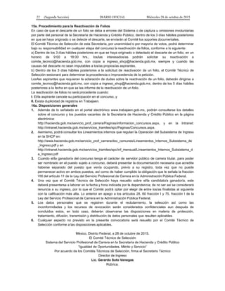 22 (Segunda Sección) DIARIO OFICIAL Miércoles 28 de octubre de 2015
15a. Procedimiento para la Reactivación de Folios
En caso de que el descarte de un folio se deba a errores del Sistema o de captura u omisiones involuntarias
por parte del personal de la Secretaría de Hacienda y Crédito Público, dentro de los 3 días hábiles posteriores
en que se haya originado o se detecte el descarte, se enviarán al Comité los soportes documentales.
El Comité Técnico de Selección de esta Secretaría, por unanimidad o por mayoría de votos, podrá determinar
bajo su responsabilidad en cualquier etapa del concurso la reactivación de folios, conforme a lo siguiente:
a) Dentro de los 3 días hábiles posteriores en que se haya originado o detectado el descarte de un folio, en un
horario de 9:00 a 18:00 hrs., los/las interesados/as podrán solicitar su reactivación a
comite_tecnico@hacienda.gob.mx, con copia a ingreso_shcp@hacienda.gob.mx, siempre y cuando las
causas del descarte no sean imputables a los/as propios/as aspirantes.
b) Dentro de los 5 días hábiles posteriores a la solicitud de reactivación de un folio, el Comité Técnico de
Selección sesionará para determinar la procedencia o improcedencia de la petición.
Los/las aspirantes que requieran la aclaración de dudas sobre la reactivación de un folio, deberán dirigirse a
comite_tecnico@hacienda.gob.mx, con copia a ingreso_shcp@hacienda.gob.mx, dentro de los 5 días hábiles
posteriores a la fecha en que se les informe de la reactivación de un folio.
La reactivación de folios no será procedente cuando:
I. El/la aspirante cancele su participación en el concurso, y
II. Exista duplicidad de registros en Trabajaen.
16a. Disposiciones generales
1. Además de lo señalado en el portal electrónico www.trabajaen.gob.mx, podrán consultarse los detalles
sobre el concurso y los puestos vacantes de la Secretaría de Hacienda y Crédito Público en la página
electrónica:
http://hacienda.gob.mx/servicio_prof_carrera/Paginas/informacion_concursos.aspx, y en la Intranet:
http://intranet.hacienda.gob.mx/servicios_tramites/spc/Paginas/Concursos.aspx.
2. Asimismo, podrá consultar los Lineamientos internos que regulan la Operación del Subsistema de Ingreso
en la SHCP en:
http://www.hacienda.gob.mx/servicio_prof_carrera/doc_comunes/Lineamientos_Internos_Subsistema_de
_Ingreso.pdf y en
http://intranet.hacienda.gob.mx/servicios_tramites/spc/inf_mensual/Lineamientos_Internos_Subsistema_d
e_Ingreso.pdf
3. Cuando el/la ganador/a del concurso tenga el carácter de servidor público de carrera titular, para poder
ser nombrado en el puesto sujeto a concurso, deberá presentar la documentación necesaria que acredite
haberse separado del puesto que venía ocupando, previo a su registro, toda vez que no puede
permanecer activo en ambos puestos, así como de haber cumplido la obligación que le señala la fracción
VIII del artículo 11 de la Ley del Servicio Profesional de Carrera en la Administración Pública Federal.
4. Una vez que el Comité Técnico de Selección haya resuelto sobre el/la candidato/a ganador/a, este
deberá presentarse a laborar en la fecha y hora indicada por la dependencia; de no ser así se considerará
renuncia a su ingreso, por lo que el Comité podrá optar por elegir de entre los/as finalistas al siguiente
con la calificación más alta. Lo anterior en apego a los artículos 28, 60 fracción I y 75, fracción I de la
Ley del Servicio Profesional de Carrera en la Administración Pública Federal.
5. Los datos personales que se registren durante el reclutamiento, la selección así como las
inconformidades y los recursos de revocación serán considerados confidenciales aun después de
concluidos estos, en todo caso, deberán observarse las disposiciones en materia de protección,
tratamiento, difusión, transmisión y distribución de datos personales que resulten aplicables.
6. Cualquier aspecto no previsto en la presente convocatoria será resuelto por el Comité Técnico de
Selección conforme a las disposiciones aplicables.
México, Distrito Federal, a 28 de octubre de 2015.
El Comité Técnico de Selección
Sistema del Servicio Profesional de Carrera en la Secretaría de Hacienda y Crédito Público
“Igualdad de Oportunidades, Mérito y Servicio”
Por acuerdo de los Comités Técnicos de Selección, firma el Secretario Técnico
Director de Ingreso
Lic. Gerardo Soto Venegas
Rúbrica.
 