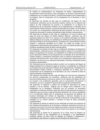 Miércoles 28 de octubre de 2015 DIARIO OFICIAL (Segunda Sección) 29
8. Verificar la implementación de Programas de Retiro, implementando el
procedimiento interno para llevar a cabo el programa, de acuerdo a los lineamientos
establecidos por la Unidad de Política y Control Presupuestario de la Subsecretaría
de Egresos, para la incorporación de los trabajadores de la Secretaría a dicho
programa.
9. Supervisar los trámites de alta, baja y/o modificación del Seguro de Vida
Institucional, verificando que los servidores públicos cuenten con la cobertura del
Seguro de Vida Institucional de acuerdo a lo establecido en el Manual de
Percepciones de los Servidores Públicos de las Dependencias y Entidades de la
Administración Pública Federal y condiciones generales de la póliza, con la finalidad
de cumplir con el otorgamiento institucional de esta prestación, así como con sus
coberturas adicionales y mantener actualizada la base de datos correspondiente.
10. Supervisar los trámites de alta, baja y/o modificación, así como el cálculo del
pago de prima del Seguro de Gastos Médicos Mayores, verificando que los
servidores públicos de nivel P al G, cuenten con la cobertura del Seguro de Gastos
Médicos Mayores de acuerdo a lo establecido en el Manual de Percepciones de los
Servidores Públicos de las Dependencias y Entidades de la Administración Pública
Federal y condiciones generales de la póliza, con objeto de cumplir con el
otorgamiento institucional de esta prestación, así como sus coberturas adicionales y
mantener actualizada la base de datos correspondiente.
11. Supervisar los trámites de alta, baja y/o modificación del Seguro de Separación
Individualizado, verificando que los servidores públicos cuenten con el beneficio del
Seguro de Separación de acuerdo a lo establecido en el Manual de Percepciones
de los Servidores Públicos de las Dependencias y Entidades de la Administración
Pública Federal y Lineamientos Específicos para la mecánica administrativa y de
operación del SSI de la APF, para cumplir con el otorgamiento institucional de esta
prestación, así como con sus coberturas adicionales y mantener actualizada la base
de datos correspondiente.
12. Verificando que los servidores públicos cuenten con la cobertura del Seguro de
Responsabilidad Civil y Asistencia Legal de acuerdo a lo establecido en el Manual
de Percepciones de los Servidores Públicos de las Dependencias y Entidades de la
Administración Pública Federal y condiciones generales de la póliza, para la
incorporación de los trabajadores de la Secretaría, así como, mantener la base de
datos actualizada correspondiente.
13. Supervisar los trámites de alta y baja del Seguro de Vida para los prestadores
de servicios profesionales por honorarios, verificando que los prestadores de
servicios profesionales por honorarios cuenten con la cobertura del Seguro de Vida,
de acuerdo a las condiciones generales, para la incorporación del personal a
honorarios, así como, mantener la base de datos actualizada correspondiente.
14. Supervisar la validación y captura del concepto de descuentos de ahorro
solidario y de los diversos Seguros que se otorgan como prestación a los
trabajadores de la Secretaría, verificando que los procesos se encuentren
capturados en la Nómina Ordinaria, antes del cierre de cada quincena de acuerdo al
calendario para el proceso y pago de Nóminas Ordinarias. Así como lo establecido
en la normatividad vigente para el otorgamiento de pensiones del Régimen de
Cuentas Individuales del Instituto de Seguridad y Servicios Sociales de los
Trabajadores del Estado, para que se efectúe el descuento correspondiente a cada
trabajador en su nómina ordinaria, y mantener la base de datos actualizada
correspondiente.
15. Supervisar el trámite de atención de las solicitudes de horario de excepción de
las Unidades Administrativas de la Secretaría, verificando solicitudes de horario de
excepción de acuerdo a la norma que regula las jornadas y horarios de labores en la
Administración Pública Federal, para autorizar horario de excepción a las Unidades
Administrativas.
16. Supervisar el trámite de la asignación de la Clave Unica de Registro de
Población (CURP) de los trabajadores de la Secretaría y sus dependientes,
emitiendo cédulas de Clave Unica de Registro de Población a trabajadores y
dependientes, para obtener su registro ante la Secretaría de Gobernación.
 