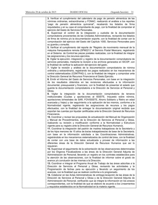 Miércoles 28 de octubre de 2015 DIARIO OFICIAL (Segunda Sección) 31
3. Verificar el cumplimiento del calendario de pago de pensión alimenticia de las
nóminas ordinarias, extraordinarias y FONAC, realizando el análisis a los reportes
“pago de pensión alimenticia quincenal”, recabando los listados de firma
requisitados y en su caso el comprobante de pago, con la finalidad de comprobar el
ejercicio del Gasto de Servicios Personales.
4. Supervisar el control de la integración y custodia de la documentación
comprobatoria provenientes de las Unidades Administrativas, revisando los listados
de firma de nómina y/o la documentación soporte, con la finalidad de contar con la
comprobación del ejercicio del Gasto del Capítulo 1000, Servicios Personales para
su guarda y consulta.
5. Verificar el cumplimiento del reporte de “Registro de movimiento mensual de la
máquina franqueadora remota (SPM221)” al Servicio Postal Mexicano, registrando
en el Sistema de Control las piezas postales realizadas, con la finalidad de integrar
las asignaciones y los recursos ejercidos.
6. Vigilar la ejecución, integración y registro de la documentación comprobatoria de
servicios personales, mediante la revisión a los archivos generados en SICOP, con
la finalidad de verificar la aplicación del ejercicio del gasto.
7. Vigilar la revisión y análisis de la documentación comprobatoria de nómina
ordinaria y extraordinaria, registrando los pagos realizados en los mecanismos de
control sistematizados (CONTPAQ i), con la finalidad de integrar y comprobar ante
la Dirección General de Recursos Financieros el Gasto Ejercido.
8. Emitir el Informe del Gasto de Servicios Personales, con base en la integración
de los resultados obtenidos en las revisiones efectuadas a la información
documental, presupuestal y financiera, con la finalidad de presentar el estado que
guarda la documentación comprobatoria a la Dirección de Servicios al Personal y
Glosa.
9. Vigilar la integración de la documentación comprobatoria de terceros
institucionales (Cuotas y aportaciones al ISSSTE, Impuesto sobre nómina,
aportaciones bimestrales de SAR, FOVISSSTE, Ahorro Solidario y Retiro en edad
avanzada y Vejez) y dar seguimiento a la aplicación de los mismos, conforme a la
Normatividad vigente, registrando las asignaciones de recursos y los pagos
efectuados, con la finalidad de entregar la documentación original recibida que
soportan las cuentas por liquidar certificadas ante la Dirección General de Recursos
Financieros.
10. Coordinar y revisar las propuestas de actualización del Manual de Organización
y Manual de Procedimientos, de la Dirección de Servicios al Personal y Glosa,
realizando su revisión y modificación conforme a la Normatividad y Estructura
vigente para su registro ante la Dirección General de Recursos Humanos.
11. Coordinar la integración del padrón de madres trabajadoras de la Secretaría y
de los hijos menores de 15 años de los/as trabajadores/as de base de la Secretaría,
con base en la información solicitada a las Coordinaciones Administrativas,
registrándola en los mecanismos sistematizados de control del área, con la finalidad
de contar con una base de datos actualizada y proveer de información a las
diferentes áreas de la Dirección General de Recursos Humanos que así lo
requieran.
12. Supervisar el seguimiento de la solventación de las observaciones determinadas
por los Organos Fiscalizadores a las áreas de la Dirección General Adjunta de
Administración de Personal, llevando un registro en los controles establecidos para
la atención de las observaciones, con la finalidad de informar sobre el grado de
avance y/o conclusión de las mismas a la Dirección.
13. Coordinar e Integrar el Programa Anual de Trabajo de las áreas adscritas a la
Dirección de Servicios al Personal y Glosa, revisando las actividades y la
Programación de fechas para su ejecución y llevando un seguimiento de los
avances, con la finalidad que se realicen conforme a lo programado.
14. Colaborar en las Actas Administrativas de entrega-recepción de las áreas de la
Dirección de Servicios al Personal y Glosa y de la Dirección General Adjunta de
Administración de Personal, verificando que se integre la información en los anexos
correspondientes, con la finalidad de que se elabore de acuerdo a los Lineamientos
y requisitos establecidos en la Normatividad en la materia vigente.
 