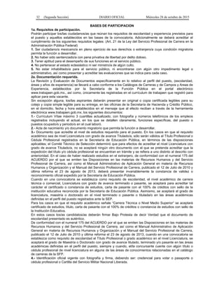32 (Segunda Sección) DIARIO OFICIAL Miércoles 28 de octubre de 2015
BASES DE PARTICIPACION
1a. Requisitos de participación.
Podrán participar los/las ciudadanos/as que reúnan los requisitos de escolaridad y experiencia previstos para
el puesto y aquellos establecidos en las bases de la convocatoria. Adicionalmente se deberá acreditar el
cumplimiento de los siguientes requisitos legales: (Art. 21 de la Ley del Servicio Profesional de Carrera en la
Administración Pública Federal)
1. Ser ciudadano/a mexicano/a en pleno ejercicio de sus derechos o extranjero/a cuya condición migratoria
permita la función a desarrollar.
2. No haber sido sentenciado/a con pena privativa de libertad por delito doloso.
3. Tener aptitud para el desempeño de sus funciones en el servicio público.
4. No pertenecer al estado eclesiástico ni ser ministro/a de algún culto.
5. No estar inhabilitado/a para el servicio público, ni encontrarse con algún otro impedimento legal o
administrativo, así como presentar y acreditar las evaluaciones que se indica para cada caso.
2a. Documentación requerida.
La Revisión y Evaluación de Documentos específicamente en lo relativo al perfil del puesto, (escolaridad,
áreas y años de experiencia) se llevará a cabo conforme a los Catálogos de Carreras y de Campos y Areas de
Experiencia, establecidos por la Secretaría de la Función Pública en el portal electrónico
www.trabajaen.gob.mx., así como, únicamente las registradas en el currículum de trabajaen que registró para
aplicar para esta vacante.
Sin excepción alguna, los/las aspirantes deberán presentar en original o copia certificada legibles para su
cotejo y copia simple legible para su entrega, en las oficinas de la Secretaría de Hacienda y Crédito Público,
en el domicilio, fecha y hora establecidos en el mensaje que al efecto reciban a través de la herramienta
electrónica www.trabajaen.gob.mx, los siguientes documentos:
1.- Currículum Vítae máximo 3 cuartillas actualizado, con fotografía y números telefónicos de los empleos
registrados incluyendo el actual, en los que se detallen claramente, funciones específicas, del puesto o
puestos ocupado/s y periodo/s en el cual laboró.
2.- Acta de nacimiento y/o documento migratorio que permita la función a desarrollar.
3.- Documento que acredite el nivel de estudios requerido para el puesto. En los casos en que el requisito
académico sea de nivel Licenciatura con grado de avance Titulado/a, sólo serán válidos el Título Profesional o
Cédula Profesional registrados en la Secretaría de Educación Pública, en términos de las disposiciones
aplicables; el Comité Técnico de Selección determinó que para efectos de acreditar el nivel Licenciatura con
grado de avance Titulado/a, no se aceptará ningún otro documento con el que se pretenda acreditar que la
expedición del título y/o cédula profesional se encuentran en trámite y se refiera a uno distinto al descrito con
anterioridad. En el caso de haber realizado estudios en el extranjero, de conformidad con el numeral 175 del
ACUERDO por el que se emiten las Disposiciones en las materias de Recursos Humanos y del Servicio
Profesional de Carrera, así como el Manual Administrativo de Aplicación General en materia de Recursos
Humanos y Organización y el Manual del Servicio Profesional de Carrera, publicado el 12 de Julio de 2010 y
última reforma el 23 de agosto de 2013, deberá presentar invariablemente la constancia de validez o
reconocimiento oficial expedido por la Secretaría de Educación Pública.
Cuando en una convocatoria se establezca como requisito de escolaridad, el nivel académico de carrera
técnica o comercial, Licenciatura con grado de avance terminado o pasante, se aceptará para acreditar tal
carácter el certificado o constancia de estudios, carta de pasante con el 100% de créditos con sello de la
institución educativa reconocida por la Secretaría de Educación Pública. Asimismo, se aceptará el grado de
licenciatura, maestría o doctorado en el nivel terminado o pasante o titulada/o en las áreas académicas
definidas en el perfil del puesto registrados ante la SEP.
Para los casos en que el requisito académico señale “Carrera Técnica o Nivel Medio Superior” se aceptará
certificado de estudios, título, carta de pasante con el 100% de créditos o constancia de estudios con sello de
la Institución Educativa.
En estos casos los/as candidatos/as deberán firmar Bajo Protesta de decir Verdad que el documento de
escolaridad presentado es auténtico.
De conformidad con el numeral 175 del ACUERDO por el que se emiten las Disposiciones en las materias de
Recursos Humanos y del Servicio Profesional de Carrera, así como el Manual Administrativo de Aplicación
General en materia de Recursos Humanos y Organización y el Manual del Servicio Profesional de Carrera,
publicado el 12 de Julio de 2010 y última reforma el 23 de agosto de 2013, cuando en una convocatoria se
establezca como requisito de escolaridad el Título Profesional o grado académico en el nivel Licenciatura, se
aceptará el grado de Maestría o Doctorado con grado de avance titulado, terminado y/o pasante en las áreas
académicas definidas en el perfil del puesto, siempre y cuando, el/la concursante cuente con algún título o
cédula profesional de nivel licenciatura en alguna de las áreas de conocimientos relacionadas en el catálogo
de carreras de la SFP.
4.- Identificación oficial vigente con fotografía y firma, debiendo ser: credencial para votar o pasaporte o
cédula profesional o Cartilla del Servicio Militar Nacional Liberada.
 