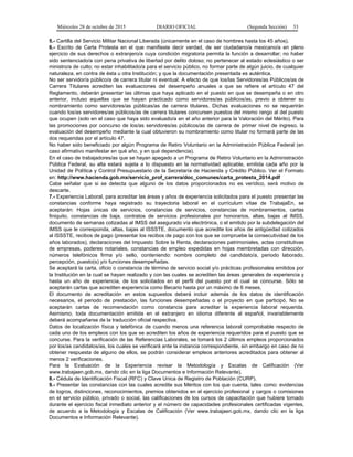 Miércoles 28 de octubre de 2015 DIARIO OFICIAL (Segunda Sección) 33
5.- Cartilla del Servicio Militar Nacional Liberada (únicamente en el caso de hombres hasta los 45 años).
6.- Escrito de Carta Protesta en el que manifieste decir verdad, de ser ciudadano/a mexicano/a en pleno
ejercicio de sus derechos o extranjero/a cuya condición migratoria permita la función a desarrollar; no haber
sido sentenciado/a con pena privativa de libertad por delito doloso; no pertenecer al estado eclesiástico o ser
ministro/a de culto; no estar inhabilitado/a para el servicio público, no formar parte de algún juicio, de cualquier
naturaleza, en contra de ésta u otra Institución; y que la documentación presentada es auténtica.
No ser servidor/a público/a de carrera titular ni eventual. A efecto de que los/las Servidores/as Públicos/as de
Carrera Titulares acrediten las evaluaciones del desempeño anuales a que se refiere el artículo 47 del
Reglamento, deberán presentar las últimas que haya aplicado en el puesto en que se desempeña o en otro
anterior, incluso aquellas que se hayan practicado como servidores/as públicos/as, previo a obtener su
nombramiento como servidores/as públicas/as de carrera titulares. Dichas evaluaciones no se requerirán
cuando los/as servidores/as públicos/as de carrera titulares concursen puestos del mismo rango al del puesto
que ocupen (solo en el caso que haya sido evaluado/a en el año anterior para la Valoración del Mérito). Para
las promociones por concurso de los/as servidores/as públicos/as de carrera de primer nivel de ingreso, la
evaluación del desempeño mediante la cual obtuvieron su nombramiento como titular no formará parte de las
dos requeridas por el artículo 47.
No haber sido beneficiado por algún Programa de Retiro Voluntario en la Administración Pública Federal (en
caso afirmativo manifestar en qué año, y en qué dependencia).
En el caso de trabajadores/as que se hayan apegado a un Programa de Retiro Voluntario en la Administración
Pública Federal, su alta estará sujeta a lo dispuesto en la normatividad aplicable, emitida cada año por la
Unidad de Política y Control Presupuestario de la Secretaría de Hacienda y Crédito Público. Ver el Formato
en: http://www.hacienda.gob.mx/servicio_prof_carrera/doc_comunes/carta_protesta_2014.pdf
Cabe señalar que si se detecta que alguno de los datos proporcionados no es verídico, será motivo de
descarte.
7.- Experiencia Laboral, para acreditar las áreas y años de experiencia solicitados para el puesto presentar las
constancias conforme haya registrado su trayectoria laboral en el currículum vítae de TrabajaEn, se
aceptarán: Hojas únicas de servicios, constancias de servicios, constancias de nombramientos, cartas
finiquito, constancias de baja, contratos de servicios profesionales por honorarios, altas, bajas al IMSS,
documento de semanas cotizadas al IMSS del asegurado vía electrónica, o el emitido por la subdelegación del
IMSS que le corresponda, altas, bajas al ISSSTE, documento que acredite los años de antigüedad cotizados
al ISSSTE, recibos de pago (presentar los recibos de pago con los que se compruebe la consecutividad de los
años laborados), declaraciones del Impuesto Sobre la Renta, declaraciones patrimoniales, actas constitutivas
de empresas, poderes notariales, constancias de empleo expedidas en hojas membretadas con dirección,
números telefónicos firma y/o sello, conteniendo: nombre completo del candidato/a, periodo laborado,
percepción, puesto(s) y/o funciones desempeñadas.
Se aceptará la carta, oficio o constancia de término de servicio social y/o prácticas profesionales emitidos por
la Institución en la cual se hayan realizado y con las cuales se acrediten las áreas generales de experiencia y
hasta un año de experiencia, de los solicitados en el perfil del puesto por el cual se concurse. Sólo se
aceptarán cartas que acrediten experiencia como Becario hasta por un máximo de 6 meses.
El documento de acreditación en estos supuestos deberá incluir además de los datos de identificación
necesarios, el periodo de prestación, las funciones desempeñadas o el proyecto en que participó. No se
aceptarán cartas de recomendación como constancia para acreditar la experiencia laboral requerida.
Asimismo, toda documentación emitida en el extranjero en idioma diferente al español, invariablemente
deberá acompañarse de la traducción oficial respectiva.
Datos de localización física y telefónica de cuando menos una referencia laboral comprobable respecto de
cada uno de los empleos con los que se acrediten los años de experiencia requeridos para el puesto que se
concurse. Para la verificación de las Referencias Laborales, se tomará los 2 últimos empleos proporcionados
por los/as candidatos/as, los cuales se verificará ante la instancia correspondiente, sin embargo en caso de no
obtener respuesta de alguno de ellos, se podrán considerar empleos anteriores acreditados para obtener al
menos 2 verificaciones.
Para la Evaluación de la Experiencia revisar la Metodología y Escalas de Calificación (Ver
www.trabajaen.gob.mx, dando clic en la liga Documentos e Información Relevante).
8.- Cédula de Identificación Fiscal (RFC) y Clave Unica de Registro de Población (CURP).
9.- Presentar las constancias con las cuales acredite sus Méritos con los que cuenta, tales como: evidencias
de logros, distinciones, reconocimientos, premios obtenidos en el ejercicio profesional y cargos o comisiones
en el servicio público, privado o social, las calificaciones de los cursos de capacitación que hubiere tomado
durante el ejercicio fiscal inmediato anterior y el número de capacidades profesionales certificadas vigentes,
de acuerdo a la Metodología y Escalas de Calificación (Ver www.trabajaen.gob.mx, dando clic en la liga
Documentos e Información Relevante).
 