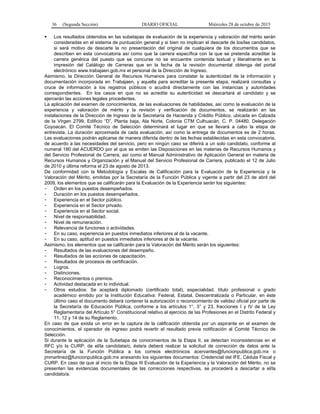 36 (Segunda Sección) DIARIO OFICIAL Miércoles 28 de octubre de 2015
 Los resultados obtenidos en las subetapas de evaluación de la experiencia y valoración del mérito serán
consideradas en el sistema de puntuación general y si bien no implican el descarte de los/las candidatos,
si será motivo de descarte la no presentación del original de cualquiera de los documentos que se
describen en esta convocatoria así como que la carrera específica con la que se pretenda acreditar la
carrera genérica del puesto que se concurse no se encuentre contenida textual y literalmente en la
impresión del Catálogo de Carreras que en la fecha de la revisión documental obtenga del portal
electrónico www.trabajaen.gob.mx el personal de la Dirección de Ingreso.
Asimismo, la Dirección General de Recursos Humanos para constatar la autenticidad de la información y
documentación incorporada en Trabajaen, y aquella para acreditar la presente etapa, realizará consultas y
cruce de información a los registros públicos o acudirá directamente con las instancias y autoridades
correspondientes. En los casos en que no se acredite su autenticidad se descartará al candidato y se
ejercerán las acciones legales procedentes.
La aplicación del examen de conocimientos, de las evaluaciones de habilidades, así como la evaluación de la
experiencia y valoración de mérito y la revisión y verificación de documentos, se realizarán en las
instalaciones de la Dirección de Ingreso de la Secretaría de Hacienda y Crédito Público, ubicada en Calzada
de la Virgen 2799, Edificio “D”, Planta baja, Ala Norte, Colonia CTM Culhuacán, C. P. 04480, Delegación
Coyoacán. El Comité Técnico de Selección determinará el lugar en que se llevará a cabo la etapa de
entrevista. La duración aproximada de cada evaluación, así como la entrega de documentos es de 2 horas.
Las evaluaciones podrán aplicarse de manera diferida dentro de las fechas establecidas en esta convocatoria,
de acuerdo a las necesidades del servicio, pero en ningún caso se diferirá a un solo candidato, conforme al
numeral 180 del ACUERDO por el que se emiten las Disposiciones en las materias de Recursos Humanos y
del Servicio Profesional de Carrera, así como el Manual Administrativo de Aplicación General en materia de
Recursos Humanos y Organización y el Manual del Servicio Profesional de Carrera, publicado el 12 de Julio
de 2010 y última reforma el 23 de agosto de 2013.
De conformidad con la Metodología y Escalas de Calificación para la Evaluación de la Experiencia y la
Valoración del Mérito, emitidas por la Secretaría de la Función Pública y vigente a partir del 23 de abril del
2009, los elementos que se calificarán para la Evaluación de la Experiencia serán los siguientes:
- Orden en los puestos desempeñados.
- Duración en los puestos desempeñados.
- Experiencia en el Sector público.
- Experiencia en el Sector privado.
- Experiencia en el Sector social.
- Nivel de responsabilidad.
- Nivel de remuneración.
- Relevancia de funciones o actividades.
- En su caso, experiencia en puestos inmediatos inferiores al de la vacante.
- En su caso, aptitud en puestos inmediatos inferiores al de la vacante.
Asimismo, los elementos que se calificarán para la Valoración del Mérito serán los siguientes:
- Resultados de las evaluaciones del desempeño.
- Resultados de las acciones de capacitación.
- Resultados de procesos de certificación.
- Logros.
- Distinciones.
- Reconocimientos o premios.
- Actividad destacada en lo individual.
- Otros estudios: Se aceptará diplomado (certificado total), especialidad, título profesional o grado
académico emitido por la Institución Educativa: Federal, Estatal, Descentralizada o Particular, en éste
último caso el documento deberá contener la autorización o reconocimiento de validez oficial por parte de
la Secretaría de Educación Pública; conforme a los artículos 1°, 3° y 23, fracciones I y IV de la Ley
Reglamentaria del Artículo 5° Constitucional relativo al ejercicio de las Profesiones en el Distrito Federal y
11, 12 y 14 de su Reglamento.
En caso de que exista un error en la captura de la calificación obtenida por un aspirante en el examen de
conocimientos, el operador de ingreso podrá revertir el resultado previa notificación al Comité Técnico de
Selección.
Si durante la aplicación de la Subetapa de conocimientos de la Etapa II, se detectan inconsistencias en el
RFC y/o la CURP, de el/la candidata/o, éste/a deberá realizar la solicitud de corrección de datos ante la
Secretaría de la Función Pública a los correos electrónicos acervantes@funcionpublica.gob.mx o
jmmartinez@funcionpublica.gob.mx anexando los siguientes documentos: Credencial del IFE, Cédula Fiscal y
CURP. En caso de que al inicio de la Etapa III Evaluación de la Experiencia y la Valoración del Mérito, no se
presenten las evidencias documentales de las correcciones respectivas, se procederá a descartar a el/la
candidato/a.
 