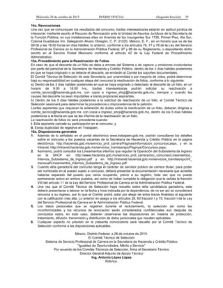 Miércoles 28 de octubre de 2015 DIARIO OFICIAL (Segunda Sección) 39
14a. Revocaciones
Una vez que se comuniquen los resultados del concurso, los/las interesados/as estarán en aptitud jurídica de
interponer mediante escrito el Recurso de Revocación ante la Unidad de Asuntos Jurídicos de la Secretaría de
la Función Pública, en sus instalaciones sitas en Avenida de los Insurgentes Sur 1735, Primer Piso, Ala Sur,
Colonia Guadalupe Inn, Delegación Alvaro Obregón, C. P. 01020, México, D. F., en un horario que va de las
09:00 y las 18:00 horas en días hábiles; lo anterior, conforme a los artículos 76, 77 y 78 de la Ley del Servicio
Profesional de Carrera en la Administración Pública Federal, 97 y 98 de su Reglamento, o depositando dicho
escrito en el Servicio Postal Mexicano conforme al artículo 42 de la Ley Federal de Procedimiento
Administrativo.
15a. Procedimiento para la Reactivación de Folios
En caso de que el descarte de un folio se deba a errores del Sistema o de captura u omisiones involuntarias
por parte del personal de la Secretaría de Hacienda y Crédito Público, dentro de los 3 días hábiles posteriores
en que se haya originado o se detecte el descarte, se enviarán al Comité los soportes documentales.
El Comité Técnico de Selección de esta Secretaría, por unanimidad o por mayoría de votos, podrá determinar
bajo su responsabilidad en cualquier etapa del concurso la reactivación de folios, conforme a lo siguiente:
a) Dentro de los 3 días hábiles posteriores en que se haya originado o detectado el descarte de un folio, en un
horario de 9:00 a 18:00 hrs., los/las interesados/as podrán solicitar su reactivación a
comite_tecnico@hacienda.gob.mx, con copia a ingreso_shcp@hacienda.gob.mx, siempre y cuando las
causas del descarte no sean imputables a los/as propios/as aspirantes.
b) Dentro de los 5 días hábiles posteriores a la solicitud de reactivación de un folio, el Comité Técnico de
Selección sesionará para determinar la procedencia o improcedencia de la petición.
Los/las aspirantes que requieran la aclaración de dudas sobre la reactivación de un folio, deberán dirigirse a
comite_tecnico@hacienda.gob.mx, con copia a ingreso_shcp@hacienda.gob.mx, dentro de los 5 días hábiles
posteriores a la fecha en que se les informe de la reactivación de un folio.
La reactivación de folios no será procedente cuando:
I. El/la aspirante cancele su participación en el concurso, y
II. Exista duplicidad de registros en Trabajaen.
16a. Disposiciones generales
1. Además de lo señalado en el portal electrónico www.trabajaen.gob.mx, podrán consultarse los detalles
sobre el concurso y los puestos vacantes de la Secretaría de Hacienda y Crédito Público en la página
electrónica: http://hacienda.gob.mx/servicio_prof_carrera/Paginas/informacion_concursos.aspx, y en la
Intranet: http://intranet.hacienda.gob.mx/servicios_tramites/spc/Paginas/Concursos.aspx.
2. Asimismo, podrá consultar los Lineamientos internos que regulan la Operación del Subsistema de Ingreso
en la SHCP en: http://www.hacienda.gob.mx/servicio_prof_carrera/doc_comunes/Lineamientos_
Internos_Subsistema_de_Ingreso.pdf y en http://intranet.hacienda.gob.mx/servicios_tramites/spc/inf_
mensual/Lineamientos_Internos_Subsistema_de_Ingreso.pdf
3. Cuando el/la ganador/a del concurso tenga el carácter de servidor público de carrera titular, para poder
ser nombrado en el puesto sujeto a concurso, deberá presentar la documentación necesaria que acredite
haberse separado del puesto que venía ocupando, previo a su registro, toda vez que no puede
permanecer activo en ambos puestos, así como de haber cumplido la obligación que le señala la fracción
VIII del artículo 11 de la Ley del Servicio Profesional de Carrera en la Administración Pública Federal.
4. Una vez que el Comité Técnico de Selección haya resuelto sobre el/la candidato/a ganador/a, este
deberá presentarse a laborar en la fecha y hora indicada por la dependencia; de no ser así se considerará
renuncia a su ingreso, por lo que el Comité podrá optar por elegir de entre los/as finalistas al siguiente
con la calificación más alta. Lo anterior en apego a los artículos 28, 60 fracción I y 75, fracción I de la Ley
del Servicio Profesional de Carrera en la Administración Pública Federal.
5. Los datos personales que se registren durante el reclutamiento, la selección así como las
inconformidades y los recursos de revocación serán considerados confidenciales aun después de
concluidos estos, en todo caso, deberán observarse las disposiciones en materia de protección,
tratamiento, difusión, transmisión y distribución de datos personales que resulten aplicables.
6. Cualquier aspecto no previsto en la presente convocatoria será resuelto por el Comité Técnico de
Selección conforme a las disposiciones aplicables.
México, Distrito Federal, a 28 de octubre de 2015.
El Comité Técnico de Selección
Sistema de Servicio Profesional de Carrera en la Secretaría de Hacienda y Crédito Público
“Igualdad de Oportunidades, Mérito y Servicio”
Por acuerdo de los Comités Técnicos de Selección, firma el Secretario Técnico
Director General Adjunto de Apoyo Técnico
Ing. Antonio López López
Rúbrica.
 