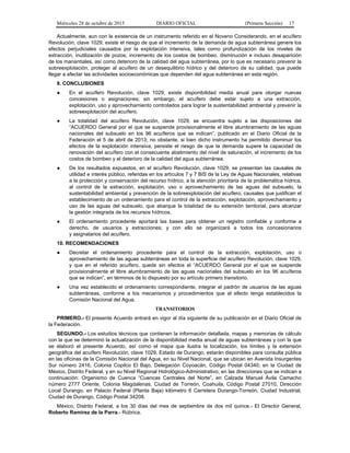Miércoles 28 de octubre de 2015 DIARIO OFICIAL (Primera Sección) 17
Actualmente, aun con la existencia de un instrumento referido en el Noveno Considerando, en el acuífero
Revolución, clave 1029, existe el riesgo de que el incremento de la demanda de agua subterránea genere los
efectos perjudiciales causados por la explotación intensiva, tales como profundización de los niveles de
extracción, inutilización de pozos, incremento de los costos de bombeo, disminución e incluso desaparición
de los manantiales, así como deterioro de la calidad del agua subterránea, por lo que es necesario prevenir la
sobreexplotación, proteger al acuífero de un desequilibrio hídrico y del deterioro de su calidad, que puede
llegar a afectar las actividades socioeconómicas que dependen del agua subterránea en esta región.
9. CONCLUSIONES
● En el acuífero Revolución, clave 1029, existe disponibilidad media anual para otorgar nuevas
concesiones o asignaciones; sin embargo, el acuífero debe estar sujeto a una extracción,
explotación, uso y aprovechamiento controlados para lograr la sustentabilidad ambiental y prevenir la
sobreexplotación del acuífero.
● La totalidad del acuífero Revolución, clave 1029, se encuentra sujeto a las disposiciones del
“ACUERDO General por el que se suspende provisionalmente el libre alumbramiento de las aguas
nacionales del subsuelo en los 96 acuíferos que se indican”, publicado en el Diario Oficial de la
Federación el 5 de abril de 2013; no obstante, si bien dicho instrumento ha permitido disminuir los
efectos de la explotación intensiva, persiste el riesgo de que la demanda supere la capacidad de
renovación del acuífero con el consecuente abatimiento del nivel de saturación, el incremento de los
costos de bombeo y el deterioro de la calidad del agua subterránea.
● De los resultados expuestos, en el acuífero Revolución, clave 1029, se presentan las causales de
utilidad e interés público, referidas en los artículos 7 y 7 BIS de la Ley de Aguas Nacionales, relativas
a la protección y conservación del recurso hídrico, a la atención prioritaria de la problemática hídrica,
al control de la extracción, explotación, uso o aprovechamiento de las aguas del subsuelo, la
sustentabilidad ambiental y prevención de la sobreexplotación del acuífero; causales que justifican el
establecimiento de un ordenamiento para el control de la extracción, explotación, aprovechamiento y
uso de las aguas del subsuelo, que abarque la totalidad de su extensión territorial, para alcanzar
la gestión integrada de los recursos hídricos.
● El ordenamiento procedente aportará las bases para obtener un registro confiable y conforme a
derecho, de usuarios y extracciones; y con ello se organizará a todos los concesionarios
y asignatarios del acuífero.
10. RECOMENDACIONES
● Decretar el ordenamiento procedente para el control de la extracción, explotación, uso o
aprovechamiento de las aguas subterráneas en toda la superficie del acuífero Revolución, clave 1029,
y que en el referido acuífero, quede sin efectos el “ACUERDO General por el que se suspende
provisionalmente el libre alumbramiento de las aguas nacionales del subsuelo en los 96 acuíferos
que se indican”, en términos de lo dispuesto por su artículo primero transitorio.
● Una vez establecido el ordenamiento correspondiente, integrar el padrón de usuarios de las aguas
subterráneas, conforme a los mecanismos y procedimientos que al efecto tenga establecidos la
Comisión Nacional del Agua.
TRANSITORIOS
PRIMERO.- El presente Acuerdo entrará en vigor al día siguiente de su publicación en el Diario Oficial de
la Federación.
SEGUNDO.- Los estudios técnicos que contienen la información detallada, mapas y memorias de cálculo
con la que se determinó la actualización de la disponibilidad media anual de aguas subterráneas y con la que
se elaboró el presente Acuerdo, así como el mapa que ilustra la localización, los límites y la extensión
geográfica del acuífero Revolución, clave 1029, Estado de Durango, estarán disponibles para consulta pública
en las oficinas de la Comisión Nacional del Agua, en su Nivel Nacional, que se ubican en Avenida Insurgentes
Sur número 2416, Colonia Copilco El Bajo, Delegación Coyoacán, Código Postal 04340; en la Ciudad de
México, Distrito Federal, y en su Nivel Regional Hidrológico-Administrativo, en las direcciones que se indican a
continuación: Organismo de Cuenca “Cuencas Centrales del Norte”, en Calzada Manuel Ávila Camacho
número 2777 Oriente, Colonia Magdalenas, Ciudad de Torreón, Coahuila, Código Postal 27010. Dirección
Local Durango, en Palacio Federal (Planta Baja) kilómetro 6 Carretera Durango-Torreón, Ciudad Industrial,
Ciudad de Durango, Código Postal 34208.
México, Distrito Federal, a los 30 días del mes de septiembre de dos mil quince.- El Director General,
Roberto Ramírez de la Parra.- Rúbrica.
 