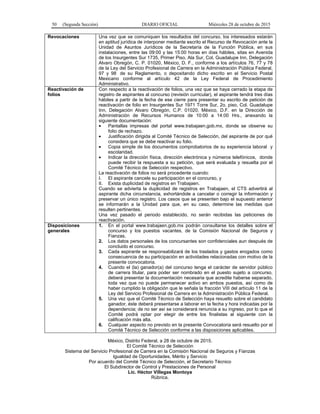 50 (Segunda Sección) DIARIO OFICIAL Miércoles 28 de octubre de 2015
Revocaciones Una vez que se comuniquen los resultados del concurso, los interesados estarán
en aptitud jurídica de interponer mediante escrito el Recurso de Revocación ante la
Unidad de Asuntos Jurídicos de la Secretaría de la Función Pública, en sus
instalaciones, entre las 09:00 y las 15:00 horas en días hábiles, sitas en Avenida
de los Insurgentes Sur 1735, Primer Piso, Ala Sur, Col. Guadalupe Inn, Delegación
Alvaro Obregón, C. P. 01020, México, D. F., conforme a los artículos 76, 77 y 78
de la Ley del Servicio Profesional de Carrera en la Administración Pública Federal,
97 y 98 de su Reglamento, o depositando dicho escrito en el Servicio Postal
Mexicano conforme al artículo 42 de la Ley Federal de Procedimiento
Administrativo.
Reactivación de
folios
Con respecto a la reactivación de folios, una vez que se haya cerrado la etapa de
registro de aspirantes al concurso (revisión curricular), el aspirante tendrá tres días
hábiles a partir de la fecha de ese cierre para presentar su escrito de petición de
reactivación de folio en Insurgentes Sur 1971 Torre Sur, 2o. piso, Col. Guadalupe
Inn, Delegación Alvaro Obregón, C.P. 01020, México, D.F. en la Dirección de
Administración de Recursos Humanos de 10:00 a 14:00 Hrs., anexando la
siguiente documentación:
• Pantallas impresas del portal www.trabajaen.gob.mx, donde se observe su
folio de rechazo.
• Justificación dirigida al Comité Técnico de Selección, del aspirante de por qué
considera que se debe reactivar su folio.
• Copia simple de los documentos comprobatorios de su experiencia laboral y
escolaridad.
• Indicar la dirección física, dirección electrónica y números telefónicos, donde
puede recibir la respuesta a su petición, que será evaluada y resuelta por el
Comité Técnico de Selección respectivo.
La reactivación de folios no será procedente cuando:
I. El aspirante cancele su participación en el concurso, y
II. Exista duplicidad de registros en Trabajaen.
Cuando se advierta la duplicidad de registros en Trabajaen, el CTS advertirá al
aspirante dicha circunstancia, exhortándole a cancelar o corregir la información y
preservar un único registro. Los casos que se presenten bajo el supuesto anterior
se informarán a la Unidad para que, en su caso, determine las medidas que
resulten pertinentes.
Una vez pasado el periodo establecido, no serán recibidas las peticiones de
reactivación.
Disposiciones
generales
1. En el portal www.trabajaen.gob.mx podrán consultarse los detalles sobre el
concurso y los puestos vacantes, de la Comisión Nacional de Seguros y
Fianzas.
2. Los datos personales de los concursantes son confidenciales aun después de
concluido el concurso.
3. Cada aspirante se responsabilizará de los traslados y gastos erogados como
consecuencia de su participación en actividades relacionadas con motivo de la
presente convocatoria.
4. Cuando el (la) ganador(a) del concurso tenga el carácter de servidor público
de carrera titular, para poder ser nombrado en el puesto sujeto a concurso,
deberá presentar la documentación necesaria que acredite haberse separado,
toda vez que no puede permanecer activo en ambos puestos, así como de
haber cumplido la obligación que le señala la fracción VIII del artículo 11 de la
Ley del Servicio Profesional de Carrera en la Administración Pública Federal.
5. Una vez que el Comité Técnico de Selección haya resuelto sobre el candidato
ganador, éste deberá presentarse a laborar en la fecha y hora indicadas por la
dependencia; de no ser así se considerará renuncia a su ingreso, por lo que el
Comité podrá optar por elegir de entre los finalistas al siguiente con la
calificación más alta.
6. Cualquier aspecto no previsto en la presente Convocatoria será resuelto por el
Comité Técnico de Selección conforme a las disposiciones aplicables.
México, Distrito Federal, a 28 de octubre de 2015.
El Comité Técnico de Selección
Sistema del Servicio Profesional de Carrera en la Comisión Nacional de Seguros y Fianzas
Igualdad de Oportunidades, Mérito y Servicio
Por acuerdo del Comité Técnico de Selección, el Secretario Técnico
El Subdirector de Control y Prestaciones de Personal
Lic. Héctor Villegas Montoya
Rúbrica.
 