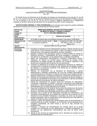 Miércoles 28 de octubre de 2015 DIARIO OFICIAL (Segunda Sección) 51
Secretaría de Energía
CONVOCATORIA DIRIGIDA A TODA PERSONA INTERESADA
No. 187
El Comité Técnico de Selección de la Secretaría de Energía con fundamento en los artículos 21, 25, 26,
28, 37 y 75, fracción III de la Ley del Servicio Profesional de Carrera en la Administración Pública Federal y
17, 18, 32 fracción II, 34, 35, 36, 37, 38, 39, 40, 47, Tercero y Séptimo Transitorios de su Reglamento,
publicado en el Diario Oficial de la Federación el 6 de septiembre de 2007, emiten la siguiente:
CONVOCATORIA DIRIGIDA A TODO INTERESADO en el concurso para ocupar los puestos señalados
del Servicio Profesional de Carrera en la Administración Pública Federal:
Nombre del
Puesto
DIRECCION GENERAL ADJUNTA DE EVALUACION
DE IMPACTO SOCIAL Y CONSULTA PREVIA
Código de
Puesto
18-117-1-CFLC001-0000005-E-C-A
Nivel
Administrativo
LC1 Número de vacantes 1
Sueldo Bruto $113,588.10 (Ciento trece mil quinientos ochenta y ocho pesos 10/100 M.N.)
Adscripción del
Puesto
Dirección General de Impacto Social
y Ocupación Superficial
Sede Insurgentes Sur 890, Col. Del Valle,
Del. Benito Juárez, C.P. 03100,
México, D.F.
Tipo de
Nombramiento
Servidor Público de Carrera Titular
Funciones
Principales
1. Coordinar la aplicación de los ordenamientos jurídicos y demás normas que de
éstos deriven, cuyas disposiciones regulen o estén vinculadas al impacto social,
consulta previa y la ocupación superficial en el sector energético.
2. Elaborar y proponer para autorización superior, la política pública en materia de
Derechos Humanos y Sostenibilidad del sector energético y participar en su
formulación en coordinación con las dependencias y entidades competentes.
3. Aplicar las disposiciones administrativas, incluyendo disposiciones técnico-
operativas, en materia de consulta previa, evaluación de impacto social,
participación de testigos sociales, las relativas a la ocupación superficial; y las
demás que se requieran para el ejercicio de sus atribuciones.
4. Coordinar la celebración de acuerdos de colaboración necesarios en materia de
consulta previa, evaluación de impacto social, participación de testigos sociales,
las relativas a la ocupación superficial y las demás que se requieran para el
ejercicio de sus atribuciones.
5. Elaborar, en coordinación con la Secretaría de Gobernación y demás
dependencias y entidades competentes, así como las unidades administrativas
correspondientes de la Secretaría, el estudio de impacto social respecto del área
objeto de asignaciones y contratos de exploración y extracción de hidrocarburos.
6. Participar en las tareas para determinar sobre la presencia de grupos sociales en
situación de vulnerabilidad en las áreas en que se llevarán a cabo las actividades
para la ejecución de proyectos en materia energética.
7. Valorar las evaluaciones de impacto social que presenten los asignatarios,
contratistas e interesados en obtener un permiso o autorización para desarrollar
proyectos en materia energética de conformidad con las disposiciones técnico-
administrativas que se hayan elaborado para tal efecto.
8. Supervisar la elaboración del dictamen técnico sobre las evaluaciones de impacto
social que presenten los asignatarios, contratistas e interesados en obtener un
permiso o autorización para desarrollar proyectos en materia energética.
9. Coordinar, con el auxilio de las Direcciones Generales de Coordinación y de
Vinculación Interinstitucional, en la celebración y ejecución de convenios con los
Gobiernos de las entidades Federativas y municipios, así como con los grupos
sociales interesados, para el cumplimiento de las atribuciones de la Secretaría en
materia de impacto social y consulta previa.
10. Proponer y aplicar las disposiciones administrativas sobre los procedimientos de
consulta previa en el sector energético, en coordinación con las dependencias y
entidades competentes, así como revisar y, de ser el caso, formular sus
modificaciones.
11. Participar y coordinar los procedimientos de consulta previa en el sector
energético, en coordinación con las dependencias y entidades competentes, de
acuerdo con las disposiciones administrativas que para tal efecto emita
la Secretaría.
12. Apoyar en las acciones de representación del C. Secretario de energía en los
procedimientos de consulta previa.
 