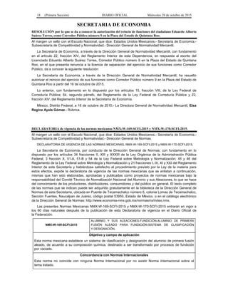 18 (Primera Sección) DIARIO OFICIAL Miércoles 28 de octubre de 2015
SECRETARIA DE ECONOMIA
RESOLUCIÓN por la que se da a conocer la autorización del reincio de funciones del ciudadano Eduardo Alberto
Suárez Torres, como Corredor Público número 9 en la Plaza del Estado de Quintana Roo.
Al margen un sello con el Escudo Nacional, que dice: Estados Unidos Mexicanos.- Secretaría de Economía.-
Subsecretaría de Competitividad y Normatividad.- Dirección General de Normatividad Mercantil.
La Secretaría de Economía, a través de la Dirección General de Normatividad Mercantil, con fundamento
en el artículo 22, fracción XIV, del Reglamento Interior de esta Dependencia, en respuesta al escrito del
Licenciado Eduardo Alberto Suárez Torres, Corredor Público número 9 en la Plaza del Estado de Quintana
Roo, en el que presenta renuncia a la licencia de separación del ejercicio de sus funciones como Corredor
Público, da a conocer la siguiente resolución:
La Secretaría de Economía, a través de la Dirección General de Normatividad Mercantil, ha resuelto
autorizar el reinicio del ejercicio de sus funciones como Corredor Público número 9 en la Plaza del Estado de
Quintana Roo a partir del 16 de octubre de 2015.
Lo anterior, con fundamento en lo dispuesto por los artículos 15, fracción VIII, de la Ley Federal de
Correduría Pública; 64, segundo párrafo, del Reglamento de la Ley Federal de Correduría Pública y 22,
fracción XIV, del Reglamento Interior de la Secretaría de Economía.
México, Distrito Federal, a 16 de octubre de 2015.- La Directora General de Normatividad Mercantil, Elsa
Regina Ayala Gómez.- Rúbrica.
DECLARATORIA de vigencia de las normas mexicanas NMX-W-169-SCFI-2015 y NMX-W-170-SCFI-2015.
Al margen un sello con el Escudo Nacional, que dice: Estados Unidos Mexicanos.- Secretaría de Economía.-
Subsecretaría de Competitividad y Normatividad.- Dirección General de Normas.
DECLARATORIA DE VIGENCIA DE LAS NORMAS MEXICANAS, NMX-W-169-SCFI-2015 y NMX-W-170-SCFI-2015.
La Secretaría de Economía, por conducto de la Dirección General de Normas, con fundamento en lo
dispuesto por los artículos 34 fracciones II, XIII y XXXIII de la Ley Orgánica de la Administración Pública
Federal; 3 fracción X, 51-A, 51-B y 54 de la Ley Federal sobre Metrología y Normalización; 45 y 46 del
Reglamento de la Ley Federal sobre Metrología y Normalización y 21 fracciones I, IX, XI y XXI del Reglamento
Interior de esta Secretaría y habiéndose satisfecho el procedimiento previsto por la Ley de la materia para
estos efectos, expide la declaratoria de vigencia de las normas mexicanas que se enlistan a continuación,
mismas que han sido elaboradas, aprobadas y publicadas como proyectos de normas mexicanas bajo la
responsabilidad del Comité Técnico de Normalización Nacional del Aluminio y sus Aleaciones, lo que se hace
del conocimiento de los productores, distribuidores, consumidores y del público en general. El texto completo
de las normas que se indican puede ser adquirido gratuitamente en la biblioteca de la Dirección General de
Normas de esta Secretaría, ubicada en Puente de Tecamachalco número 6, colonia Lomas de Tecamachalco,
Sección Fuentes, Naucalpan de Juárez, código postal 53950, Estado de México. o en el catálogo electrónico
de la Dirección General de Normas: http://www.economia-nmx.gob.mx/normasmx/index.nmx.
Las presentes Normas Mexicanas NMX-W-169-SCFI-2015 y NMX-W-170-SCFI-2015 entrarán en vigor a
los 60 días naturales después de la publicación de esta Declaratoria de vigencia en el Diario Oficial de
la Federación.
NMX-W-169-SCFI-2015
ALUMINIO Y SUS ALEACIONES-FUNDICIÓN-ALUMINIO DE PRIMERA
FUSIÓN ALEADO PARA FUNDICIÓN-SISTEMA DE CLASIFICACIÓN
Y DESIGNACIÓN.
Objetivo y campo de aplicación
Esta norma mexicana establece un sistema de clasificación y designación del aluminio de primera fusión
aleado, de acuerdo a su composición química, destinado a ser transformado por procesos de fundición
por vaciado.
Concordancia con Normas Internacionales
Esta norma no coincide con ninguna Norma Internacional por no existir Norma Internacional sobre el
tema tratado.
 