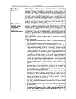 Miércoles 28 de octubre de 2015 DIARIO OFICIAL (Segunda Sección) 63
Requisitos de
participación
Podrán participar aquellas personas que reúnan los requisitos de escolaridad y
experiencia previstos para el puesto. Asimismo, se deberá acreditar ser
ciudadana o ciudadano mexicano en pleno ejercicio de sus derechos o
extranjera/o cuya condición migratoria permita la función a desarrollar; no haber
sido sentenciada o sentenciado con pena privativa de libertad por delito doloso;
tener aptitud para el desempeño de sus funciones en el servicio público; no
pertenecer al estado eclesiástico, ni ser ministra o ministro de algún culto, y no
estar inhabilitada o inhabilitado para el servicio público, ni encontrarse con algún
otro impedimento legal, así como presentar y acreditar las evaluaciones que se
indican para cada caso. No se ejercerá discriminación por razón alguna,
incluyendo sexo, edad, capacidades diferentes, condiciones de salud, religión,
estado civil, origen étnico o condición social.
Documentación
requerida en las
etapas de revisión
documental,
evaluación de la
experiencia y
valoración del mérito.
La Secretaría de Energía se reserva el derecho de solicitar, en cualquier
momento del proceso, la documentación o referencias que acrediten los datos
registrados en www.trabajaen.gob.mx por las/los candidatas/os para fines de la
revisión curricular y del cumplimiento de los requisitos establecidos en el
artículo 21 de la LSPCAPF, así como de la presente convocatoria. De no
acreditar su existencia o autenticidad se descartará la participación de las/los
candidatas/os, o en su caso se dejará sin efecto el resultado del proceso de
selección y/o el nombramiento que se haya emitido, sin responsabilidad para la
Secretaría de Energía, la cual se reserva el derecho de ejercitar las acciones
legales procedentes.
Las/los candidatas/os deberán presentar para su revisión los siguientes
documentos:
Revisión documental:
1. Acta de nacimiento o forma migratoria vigente que lo autoriza a trabajar en
México.
2. Currículo registrado por las/los candidatos en www.trabajaen.gob.mx,
3. Título registrado en la Secretaría de Educación Pública y/o en su caso,
cédula profesional correspondiente, en los términos del numeral 175 de las
Disposiciones en Materia de Planeación, Organización y Administración de
los Recursos Humanos. En caso, de que se solicite nivel de estudio
“Titulado”, se acepta Acta de Examen Profesional aprobado o documento
oficial expedido por la institución educativa que acredite el trámite y plazo
de entrega del título o cédula profesional; y/o en su defecto la “Autorización
Provisional para ejercer la Profesión por el Título en Trámite” expedida por
la Dirección General de Profesiones de la Secretaría de Educación Pública.
Para los casos en los que el requisito académico señale "Terminado o
Pasante" se acepta documento oficial expedido por la institución educativa
que acredite 100% de los créditos cubiertos o carta de pasante o
documento expedido por la institución educativa que lo acredite con tal
carácter.
En el caso de estudios realizados en el extranjero deberá presentar
invariablemente el reconocimiento oficial expedido por la Secretaría de
Educación Pública, como pueden ser la revalidación de estudios o el
dictamen que determine la equiparabilidad de los estudios realizados con
los impartidos por las instituciones del país.
Para comprobar la escolaridad de nivel bachillerato requerida en el perfil
del puesto se aceptan los estudios de licenciatura; en el caso de que el
perfil establezca alguna especialidad técnica, comercial o similar, el título
de licenciatura deberá corresponder a ésta. Para nivel licenciatura se
aceptan los estudios de maestría y doctorado siempre y cuando
correspondan al área de estudio solicitada.
4. Identificación oficial vigente con fotografía y firma, se aceptan: credencial
para votar, pasaporte, cartilla liberada del servicio militar nacional o cédula
profesional.
5. Cartilla liberada del servicio militar nacional (sólo para hombres hasta los
40 años de edad).
6. Formato de Inscripción en el RFC expedido por el SAT, MISMO QUE
DEBERA COINCIDIR EN LOS TRECE CARACTERES ALFANUMERICOS
CON EL REGISTRADO EN SU CURRICULUM DE TRABAJAEN, de lo
contrario será motivo de descarte.
 