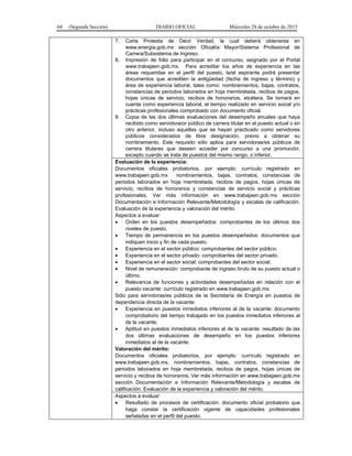 64 (Segunda Sección) DIARIO OFICIAL Miércoles 28 de octubre de 2015
7. Carta Protesta de Decir Verdad, la cual deberá obtenerse en
www.energia.gob.mx sección Oficialía Mayor/Sistema Profesional de
Carrera/Subsistema de Ingreso.
8. Impresión de folio para participar en el concurso, asignado por el Portal
www.trabajaen.gob.mx. Para acreditar los años de experiencia en las
áreas requeridas en el perfil del puesto, la/el aspirante podrá presentar
documentos que acrediten la antigüedad (fecha de ingreso y término) y
área de experiencia laboral, tales como: nombramientos, bajas, contratos,
constancias de periodos laborados en hoja membretada, recibos de pagos,
hojas únicas de servicio, recibos de honorarios, etcétera. Se tomará en
cuenta como experiencia laboral, el tiempo realizado en servicio social y/o
prácticas profesionales comprobado con documento oficial.
9. Copia de las dos últimas evaluaciones del desempeño anuales que haya
recibido como servidora/or público de carrera titular en el puesto actual o en
otro anterior, incluso aquellas que se hayan practicado como servidores
públicos considerados de libre designación, previo a obtener su
nombramiento. Este requisito sólo aplica para servidoras/es públicos de
carrera titulares que deseen acceder por concurso a una promoción,
excepto cuando se trata de puestos del mismo rango, o inferior.
Evaluación de la experiencia:
Documentos oficiales probatorios, por ejemplo: currículo registrado en
www.trabajaen.gob.mx nombramientos, bajas, contratos, constancias de
periodos laborados en hoja membretada, recibos de pagos, hojas únicas de
servicio, recibos de honorarios y constancias de servicio social y prácticas
profesionales. Ver más información en www.trabajaen.gob.mx sección
Documentación e Información Relevante/Metodología y escalas de calificación.
Evaluación de la experiencia y valoración del mérito.
Aspectos a evaluar:
• Orden en los puestos desempeñados: comprobantes de los últimos dos
niveles de puesto.
• Tiempo de permanencia en los puestos desempeñados: documentos que
indiquen inicio y fin de cada puesto.
• Experiencia en el sector público: comprobantes del sector público.
• Experiencia en el sector privado: comprobantes del sector privado.
• Experiencia en el sector social: comprobantes del sector social.
• Nivel de remuneración: comprobante de ingreso bruto de su puesto actual o
último.
• Relevancia de funciones y actividades desempeñadas en relación con el
puesto vacante: currículo registrado en www.trabajaen.gob.mx.
Sólo para servidoras/es públicos de la Secretaría de Energía en puestos de
dependencia directa de la vacante:
• Experiencia en puestos inmediatos inferiores al de la vacante: documento
comprobatorio del tiempo trabajado en los puestos inmediatos inferiores al
de la vacante.
• Aptitud en puestos inmediatos inferiores al de la vacante: resultado de las
dos últimas evaluaciones de desempeño en los puestos inferiores
inmediatos al de la vacante.
Valoración del mérito:
Documentos oficiales probatorios, por ejemplo: currículo registrado en
www.trabajaen.gob.mx, nombramientos, bajas, contratos, constancias de
periodos laborados en hoja membretada, recibos de pagos, hojas únicas de
servicio y recibos de honorarios. Ver más información en www.trabajaen.gob.mx
sección Documentación e Información Relevante/Metodología y escalas de
calificación. Evaluación de la experiencia y valoración del mérito.
Aspectos a evaluar:
• Resultado de procesos de certificación: documento oficial probatorio que
haga constar la certificación vigente de capacidades profesionales
señaladas en el perfil del puesto.
 