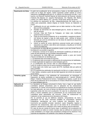 66 (Segunda Sección) DIARIO OFICIAL Miércoles 28 de octubre de 2015
Reactivación de folios A partir de la publicación de la convocatoria y hasta un día hábil posterior al
cierre de la etapa del registro, las/los aspirantes podrán solicitar al correo
electrónico opadilla@energia.gob.mx, su petición de reactivación de folio, o por
escrito a la Dirección General Adjunta de Administración de Personal, ubicada
Viaducto Río Becerra s/n, esquina Pennsylvania, Col. Nápoles, Del. Benito
Juárez, C.P. 03810, México, D.F., de 9:00 a 18:00 horas, tiempo del centro.
La solicitud de reactivación de folio, independientemente del medio que se
utilice para presentarla, deberá dirigirse al Comité Técnico de Selección e
incluir:
• Justificación de por qué considera que se debe reactivar su folio (escrito
libre con firma autógrafa).
• Pantalla de bienvenida de www.trabajaen.gob.mx, donde se observe su
folio de rechazo.
• Currículo Vítae del Portal de Trabajaen, sin haber sido modificado
posteriormente al rechazo.
• Copia de documentos probatorios de su escolaridad y experiencia laboral,
con fechas de ingreso y baja de cada puesto, para verificar el tiempo
laborado así como la coincidencia con las áreas de experiencia requeridas
en el perfil del puesto.
• Indicar la cuenta de correo electrónico personal donde será enviada la
respuesta a su petición; esta última será evaluada y resuelta por el Comité
Técnico de Selección.
La reactivación de folios SI será procedente cuando a juicio del Comité Técnico
de Selección se acredite lo siguiente:
1. Omisiones o errores en la captura de información académica y/o laboral, por
parte de la/el aspirante que se acrediten fehacientemente.
La reactivación de folios NO será procedente cuando a juicio del Comité
Técnico de Selección se identifique que::
1. El aspirante haya renunciado al concurso;
2. El aspirante haya renunciado a calificaciones de evaluaciones de habilidades;
3. Exista duplicidad de registros en www.trabajaen.gob.mx.
4. La modificación del currículo vitae en www.trabajaen.gob.mx haya tenido
como fin ocultar el motivo por el cual se rechazó la postulación.
5. Exista algún otro motivo que a juicio del CTS, manifieste dolo por parte de
la/el candidato.
El CTS resolverá las solicitudes de reactivación de folio en un plazo máximo de
7 días hábiles, contados a partir del día hábil siguiente de la fecha de recepción
de la misma.
Temarios y guías El temario referente a los exámenes de conocimientos se encontrará a
disposición de las/los candidatos en www.energia.gob.mx / sección Oficialía
Mayor / Sistema Profesional de Carrera / Subsistema de Ingreso, a partir de la
fecha de la publicación de la convocatoria en el Diario Oficial de la Federación y
en www.trabajaen.gob.mx.
Aplicación de
evaluaciones
La Secretaría de Energía comunicará la fecha, hora y lugar en que las/los
candidatos deberán presentarse para la aplicación de las evaluaciones
respectivas. En dichas comunicaciones se especificará la duración aproximada
de cada aplicación, así como el tiempo de tolerancia para el registro de las/los
aspirantes antes del inicio de la evaluación. En caso de no presentarse en la
fecha y horario señalados para la presentación de sus evaluaciones las/los
candidatos serán descartados del concurso. Todas las evaluaciones se
realizarán en las instalaciones de la Secretaría de Energía.
No se permitirá el uso de teléfonos celulares, computadoras de mano,
dispositivos de CD, DVD, memorias portátiles de computadora, cámaras
fotográficas, calculadoras, así como cualquier otro dispositivo, libro o
documento que posibilite consultar, reproducir, copiar, fotografiar, registrar o
almacenar las evaluaciones, salvo que en las bases de la convocatoria se
autorice o requiera de su utilización como medio de apoyo para la evaluación.
En caso de que por causas de fuerza mayor, la aplicación de la evaluación de
conocimientos se realice en versión impresa, ésta se calificará en presencia de
cada candidata/o y en ningún caso procederá la entrega de los reactivos ni las
opciones de respuesta ni el contenido o los criterios de evaluación.
 
