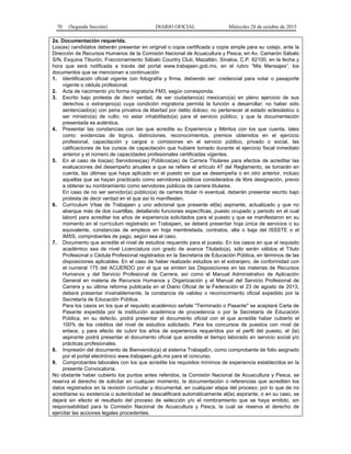70 (Segunda Sección) DIARIO OFICIAL Miércoles 28 de octubre de 2015
2a. Documentación requerida.
Los(as) candidatos deberán presentar en original o copia certificada y copia simple para su cotejo, ante la
Dirección de Recursos Humanos de la Comisión Nacional de Acuacultura y Pesca, en Av. Camarón Sábalo
S/N, Esquina Tiburón, Fraccionamiento Sábalo Country Club, Mazatlán, Sinaloa, C.P. 82100, en la fecha y
hora que será notificada a través del portal www.trabajaen.gob.mx, en el rubro “Mis Mensajes”, los
documentos que se mencionan a continuación:
1. Identificación oficial vigente con fotografía y firma, debiendo ser: credencial para votar o pasaporte
vigente o cédula profesional.
2. Acta de nacimiento y/o forma migratoria FM3, según corresponda.
3. Escrito bajo protesta de decir verdad, de ser ciudadano(a) mexicano(a) en pleno ejercicio de sus
derechos o extranjero(a) cuya condición migratoria permita la función a desarrollar; no haber sido
sentenciado(a) con pena privativa de libertad por delito doloso; no pertenecer al estado eclesiástico o
ser ministro(a) de culto; no estar inhabilitado(a) para el servicio público; y que la documentación
presentada es auténtica.
4. Presentar las constancias con las que acredite su Experiencia y Méritos con los que cuenta, tales
como: evidencias de logros, distinciones, reconocimientos, premios obtenidos en el ejercicio
profesional, capacitación y cargos o comisiones en el servicio público, privado o social, las
calificaciones de los cursos de capacitación que hubiere tomado durante el ejercicio fiscal inmediato
anterior y el número de capacidades profesionales certificadas vigentes.
5. En el caso de los(as) Servidores(as) Públicos(as) de Carrera Titulares para efectos de acreditar las
evaluaciones del desempeño anuales a que se refiere el artículo 47 del Reglamento, se tomarán en
cuenta, las últimas que haya aplicado en el puesto en que se desempeña o en otro anterior, incluso
aquellas que se hayan practicado como servidores públicos considerados de libre designación, previo
a obtener su nombramiento como servidores públicos de carrera titulares.
En caso de no ser servidor(a) público(a) de carrera titular ni eventual, deberán presentar escrito bajo
protesta de decir verdad en el que así lo manifiesten.
6. Currículum Vítae de Trabajaen y uno adicional que presente el(la) aspirante, actualizado y que no
abarque más de dos cuartillas, detallando funciones específicas, puesto ocupado y periodo en el cual
laboró para acreditar los años de experiencia solicitados para el puesto y que se manifestaron en su
momento en el currículum registrado en Trabajaen, se deberá presentar hoja única de servicios o su
equivalente, constancias de empleos en hoja membretada, contratos, alta o baja del ISSSTE o el
IMSS, comprobantes de pago, según sea el caso.
7. Documento que acredite el nivel de estudios requerido para el puesto. En los casos en que el requisito
académico sea de nivel Licenciatura con grado de avance Titulado(a), sólo serán válidos el Título
Profesional o Cédula Profesional registrados en la Secretaría de Educación Pública, en términos de las
disposiciones aplicables. En el caso de haber realizado estudios en el extranjero, de conformidad con
el numeral 175 del ACUERDO por el que se emiten las Disposiciones en las materias de Recursos
Humanos y del Servicio Profesional de Carrera, así como el Manual Administrativo de Aplicación
General en materia de Recursos Humanos y Organización y el Manual del Servicio Profesional de
Carrera y su última reforma publicada en el Diario Oficial de la Federación el 23 de agosto de 2013,
deberá presentar invariablemente, la constancia de validez o reconocimiento oficial expedido por la
Secretaría de Educación Pública.
Para los casos en los que el requisito académico señale "Terminado o Pasante" se aceptará Carta de
Pasante expedida por la institución académica de procedencia o por la Secretaría de Educación
Pública, en su defecto, podrá presentar el documento oficial con el que acredite haber cubierto el
100% de los créditos del nivel de estudios solicitado. Para los concursos de puestos con nivel de
enlace, y para efecto de cubrir los años de experiencia requeridos por el perfil del puesto, el (la)
aspirante podrá presentar el documento oficial que acredite el tiempo laborado en servicio social y/o
prácticas profesionales.
8. Impresión del documento de Bienvenido(a) al sistema TrabajaEn, como comprobante de folio asignado
por el portal electrónico www.trabajaen.gob.mx para el concurso.
9. Comprobantes laborales con los que acredite los requisitos mínimos de experiencia establecidos en la
presente Convocatoria.
No obstante haber cubierto los puntos antes referidos, la Comisión Nacional de Acuacultura y Pesca, se
reserva el derecho de solicitar en cualquier momento, la documentación o referencias que acrediten los
datos registrados en la revisión curricular y documental, en cualquier etapa del proceso; por lo que de no
acreditarse su existencia o autenticidad se descalificará automáticamente al(la) aspirante, o en su caso, se
dejará sin efecto el resultado del proceso de selección y/o el nombramiento que se haya emitido, sin
responsabilidad para la Comisión Nacional de Acuacultura y Pesca, la cual se reserva el derecho de
ejercitar las acciones legales procedentes.
 