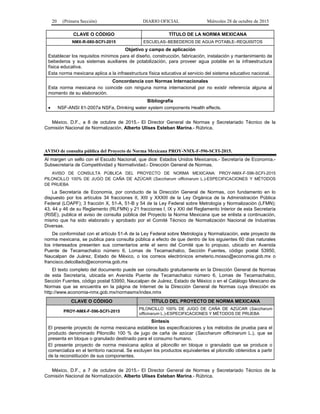 20 (Primera Sección) DIARIO OFICIAL Miércoles 28 de octubre de 2015
CLAVE O CÓDIGO TÍTULO DE LA NORMA MEXICANA
NMX-R-080-SCFI-2015 ESCUELAS–BEBEDEROS DE AGUA POTABLE–REQUISITOS
Objetivo y campo de aplicación
Establecer los requisitos mínimos para el diseño, construcción, fabricación, instalación y mantenimiento de
bebederos y sus sistemas auxiliares de potabilización, para proveer agua potable en la infraestructura
física educativa.
Esta norma mexicana aplica a la infraestructura física educativa al servicio del sistema educativo nacional.
Concordancia con Normas Internacionales
Esta norma mexicana no coincide con ninguna norma internacional por no existir referencia alguna al
momento de su elaboración.
Bibliografía
• NSF-ANSI 61-2007a NSFa, Drinking water system components Health effects.
México, D.F., a 8 de octubre de 2015.- El Director General de Normas y Secretariado Técnico de la
Comisión Nacional de Normalización, Alberto Ulises Esteban Marina.- Rúbrica.
AVISO de consulta pública del Proyecto de Norma Mexicana PROY-NMX-F-596-SCFI-2015.
Al margen un sello con el Escudo Nacional, que dice: Estados Unidos Mexicanos.- Secretaría de Economía.-
Subsecretaría de Competitividad y Normatividad.- Dirección General de Normas.
AVISO DE CONSULTA PÚBLICA DEL PROYECTO DE NORMA MEXICANA: PROY-NMX-F-596-SCFI-2015
PILONCILLO 100% DE JUGO DE CAÑA DE AZÚCAR (Saccharum officinarum L.)-ESPECIFICACIONES Y MÉTODOS
DE PRUEBA
La Secretaría de Economía, por conducto de la Dirección General de Normas, con fundamento en lo
dispuesto por los artículos 34 fracciones II, XIII y XXXIII de la Ley Orgánica de la Administración Pública
Federal (LOAPF); 3 fracción X, 51-A, 51-B y 54 de la Ley Federal sobre Metrología y Normalización (LFMN);
43, 44 y 46 de su Reglamento (RLFMN) y 21 fracciones I, IX y XXI del Reglamento Interior de esta Secretaría
(RISE), publica el aviso de consulta pública del Proyecto la Norma Mexicana que se enlista a continuación,
mismo que ha sido elaborado y aprobado por el Comité Técnico de Normalización Nacional de Industrias
Diversas.
De conformidad con el artículo 51-A de la Ley Federal sobre Metrología y Normalización, este proyecto de
norma mexicana, se publica para consulta pública a efecto de que dentro de los siguientes 60 días naturales
los interesados presenten sus comentarios ante el seno del Comité que lo propuso, ubicado en Avenida
Puente de Tecamachalco número 6, Lomas de Tecamachalco, Sección Fuentes, código postal 53950,
Naucalpan de Juárez, Estado de México, o los correos electrónicos emeterio.mosso@economia.gob.mx o
francisco.delcollado@economia.gob.mx
El texto completo del documento puede ser consultado gratuitamente en la Dirección General de Normas
de esta Secretaría, ubicada en Avenida Puente de Tecamachalco número 6, Lomas de Tecamachalco,
Sección Fuentes, código postal 53950, Naucalpan de Juárez, Estado de México o en el Catálogo Mexicano de
Normas que se encuentra en la página de Internet de la Dirección General de Normas cuya dirección es
http://www.economia-nmx.gob.mx/normasmx/index.nmx
CLAVE O CÓDIGO TÍTULO DEL PROYECTO DE NORMA MEXICANA
PROY-NMX-F-596-SCFI-2015
PILONCILLO 100% DE JUGO DE CAÑA DE AZÚCAR (Saccharum
officinarum L.)-ESPECIFICACIONES Y MÉTODOS DE PRUEBA
Síntesis
El presente proyecto de norma mexicana establece las especificaciones y los métodos de prueba para el
producto denominado Piloncillo 100 % de jugo de caña de azúcar (Saccharum officinarum L.), que se
presenta en bloque o granulado destinado para el consumo humano.
El presente proyecto de norma mexicana aplica al piloncillo en bloque o granulado que se produce o
comercializa en el territorio nacional. Se excluyen los productos equivalentes al piloncillo obtenidos a partir
de la reconstitución de sus componentes.
México, D.F., a 7 de octubre de 2015.- El Director General de Normas y Secretariado Técnico de la
Comisión Nacional de Normalización, Alberto Ulises Esteban Marina.- Rúbrica.
 
